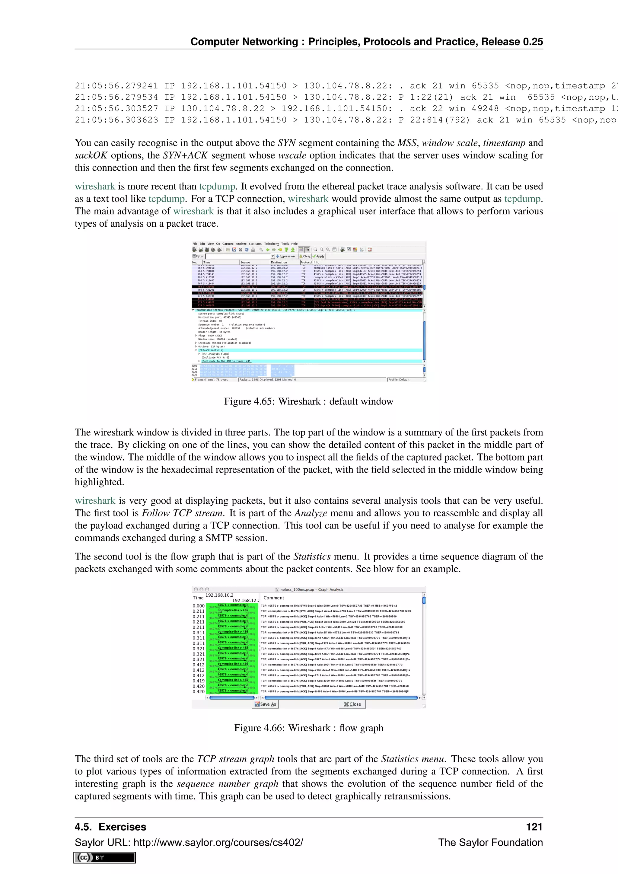 Computer Networking : Principles, Protocols and Practice, Release 0.25
21:05:56.279241 IP 192.168.1.101.54150 > 130.104.78.8.22: . ack 21 win 65535 <nop,nop,timestamp 27
21:05:56.279534 IP 192.168.1.101.54150 > 130.104.78.8.22: P 1:22(21) ack 21 win 65535 <nop,nop,ti
21:05:56.303527 IP 130.104.78.8.22 > 192.168.1.101.54150: . ack 22 win 49248 <nop,nop,timestamp 12
21:05:56.303623 IP 192.168.1.101.54150 > 130.104.78.8.22: P 22:814(792) ack 21 win 65535 <nop,nop,
You can easily recognise in the output above the SYN segment containing the MSS, window scale, timestamp and
sackOK options, the SYN+ACK segment whose wscale option indicates that the server uses window scaling for
this connection and then the ﬁrst few segments exchanged on the connection.
wireshark is more recent than tcpdump. It evolved from the ethereal packet trace analysis software. It can be used
as a text tool like tcpdump. For a TCP connection, wireshark would provide almost the same output as tcpdump.
The main advantage of wireshark is that it also includes a graphical user interface that allows to perform various
types of analysis on a packet trace.
Figure 4.65: Wireshark : default window
The wireshark window is divided in three parts. The top part of the window is a summary of the ﬁrst packets from
the trace. By clicking on one of the lines, you can show the detailed content of this packet in the middle part of
the window. The middle of the window allows you to inspect all the ﬁelds of the captured packet. The bottom part
of the window is the hexadecimal representation of the packet, with the ﬁeld selected in the middle window being
highlighted.
wireshark is very good at displaying packets, but it also contains several analysis tools that can be very useful.
The ﬁrst tool is Follow TCP stream. It is part of the Analyze menu and allows you to reassemble and display all
the payload exchanged during a TCP connection. This tool can be useful if you need to analyse for example the
commands exchanged during a SMTP session.
The second tool is the ﬂow graph that is part of the Statistics menu. It provides a time sequence diagram of the
packets exchanged with some comments about the packet contents. See blow for an example.
Figure 4.66: Wireshark : ﬂow graph
The third set of tools are the TCP stream graph tools that are part of the Statistics menu. These tools allow you
to plot various types of information extracted from the segments exchanged during a TCP connection. A ﬁrst
interesting graph is the sequence number graph that shows the evolution of the sequence number ﬁeld of the
captured segments with time. This graph can be used to detect graphically retransmissions.
4.5. Exercises 121
Saylor URL: http://www.saylor.org/courses/cs402/ The Saylor Foundation
 
