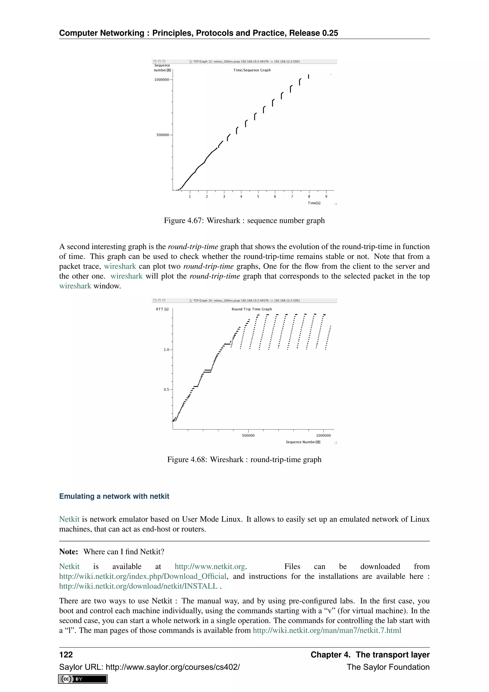 Computer Networking : Principles, Protocols and Practice, Release 0.25
Figure 4.67: Wireshark : sequence number graph
A second interesting graph is the round-trip-time graph that shows the evolution of the round-trip-time in function
of time. This graph can be used to check whether the round-trip-time remains stable or not. Note that from a
packet trace, wireshark can plot two round-trip-time graphs, One for the ﬂow from the client to the server and
the other one. wireshark will plot the round-trip-time graph that corresponds to the selected packet in the top
wireshark window.
Figure 4.68: Wireshark : round-trip-time graph
Emulating a network with netkit
Netkit is network emulator based on User Mode Linux. It allows to easily set up an emulated network of Linux
machines, that can act as end-host or routers.
Note: Where can I ﬁnd Netkit?
Netkit is available at http://www.netkit.org. Files can be downloaded from
http://wiki.netkit.org/index.php/Download_Ofﬁcial, and instructions for the installations are available here :
http://wiki.netkit.org/download/netkit/INSTALL .
There are two ways to use Netkit : The manual way, and by using pre-conﬁgured labs. In the ﬁrst case, you
boot and control each machine individually, using the commands starting with a “v” (for virtual machine). In the
second case, you can start a whole network in a single operation. The commands for controlling the lab start with
a “l”. The man pages of those commands is available from http://wiki.netkit.org/man/man7/netkit.7.html
122 Chapter 4. The transport layer
Saylor URL: http://www.saylor.org/courses/cs402/ The Saylor Foundation
 