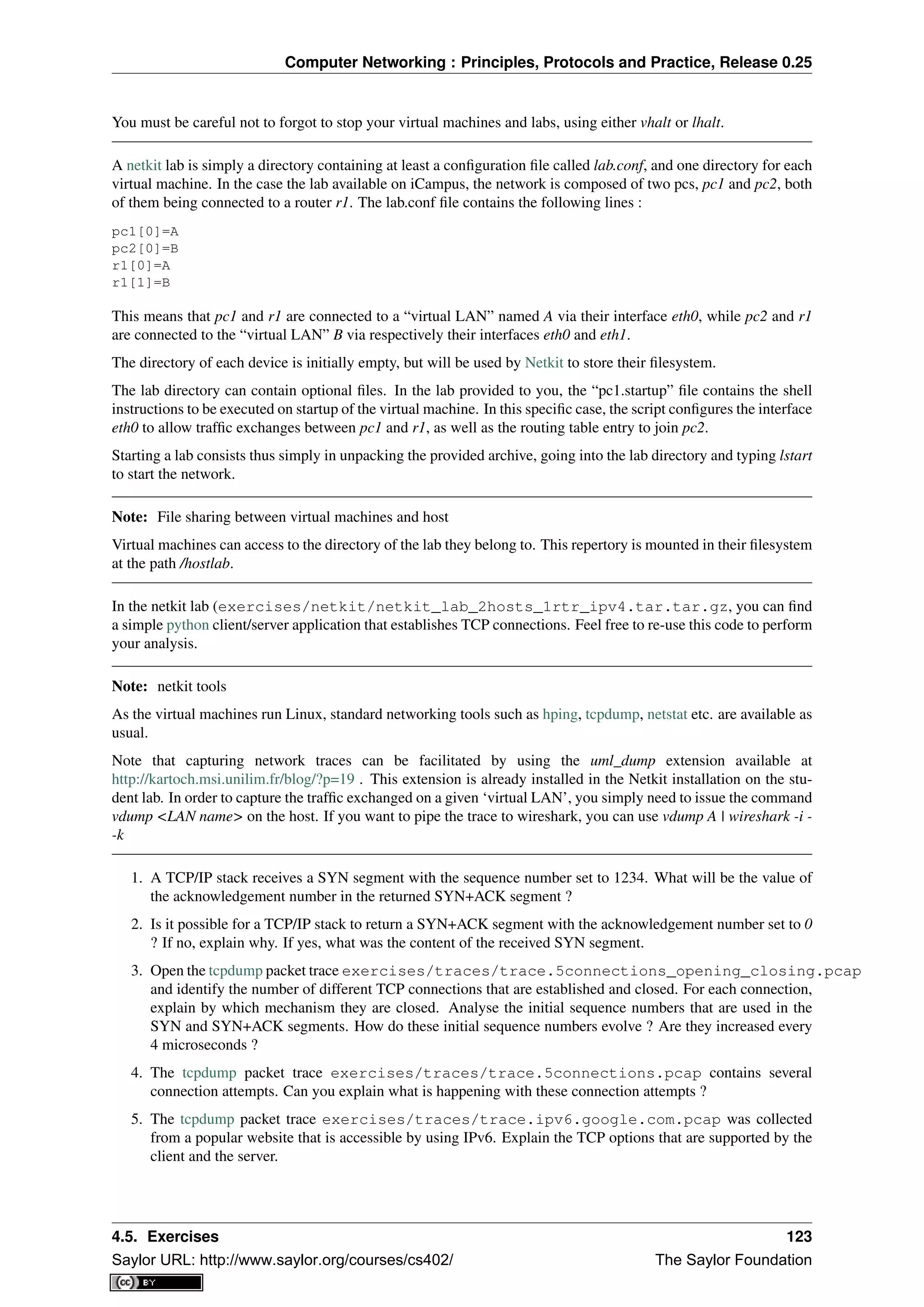 Computer Networking : Principles, Protocols and Practice, Release 0.25
You must be careful not to forgot to stop your virtual machines and labs, using either vhalt or lhalt.
A netkit lab is simply a directory containing at least a conﬁguration ﬁle called lab.conf, and one directory for each
virtual machine. In the case the lab available on iCampus, the network is composed of two pcs, pc1 and pc2, both
of them being connected to a router r1. The lab.conf ﬁle contains the following lines :
pc1[0]=A
pc2[0]=B
r1[0]=A
r1[1]=B
This means that pc1 and r1 are connected to a “virtual LAN” named A via their interface eth0, while pc2 and r1
are connected to the “virtual LAN” B via respectively their interfaces eth0 and eth1.
The directory of each device is initially empty, but will be used by Netkit to store their ﬁlesystem.
The lab directory can contain optional ﬁles. In the lab provided to you, the “pc1.startup” ﬁle contains the shell
instructions to be executed on startup of the virtual machine. In this speciﬁc case, the script conﬁgures the interface
eth0 to allow trafﬁc exchanges between pc1 and r1, as well as the routing table entry to join pc2.
Starting a lab consists thus simply in unpacking the provided archive, going into the lab directory and typing lstart
to start the network.
Note: File sharing between virtual machines and host
Virtual machines can access to the directory of the lab they belong to. This repertory is mounted in their ﬁlesystem
at the path /hostlab.
In the netkit lab (exercises/netkit/netkit_lab_2hosts_1rtr_ipv4.tar.tar.gz, you can ﬁnd
a simple python client/server application that establishes TCP connections. Feel free to re-use this code to perform
your analysis.
Note: netkit tools
As the virtual machines run Linux, standard networking tools such as hping, tcpdump, netstat etc. are available as
usual.
Note that capturing network traces can be facilitated by using the uml_dump extension available at
http://kartoch.msi.unilim.fr/blog/?p=19 . This extension is already installed in the Netkit installation on the stu-
dent lab. In order to capture the trafﬁc exchanged on a given ‘virtual LAN’, you simply need to issue the command
vdump <LAN name> on the host. If you want to pipe the trace to wireshark, you can use vdump A | wireshark -i -
-k
1. A TCP/IP stack receives a SYN segment with the sequence number set to 1234. What will be the value of
the acknowledgement number in the returned SYN+ACK segment ?
2. Is it possible for a TCP/IP stack to return a SYN+ACK segment with the acknowledgement number set to 0
? If no, explain why. If yes, what was the content of the received SYN segment.
3. Open the tcpdump packet trace exercises/traces/trace.5connections_opening_closing.pcap
and identify the number of different TCP connections that are established and closed. For each connection,
explain by which mechanism they are closed. Analyse the initial sequence numbers that are used in the
SYN and SYN+ACK segments. How do these initial sequence numbers evolve ? Are they increased every
4 microseconds ?
4. The tcpdump packet trace exercises/traces/trace.5connections.pcap contains several
connection attempts. Can you explain what is happening with these connection attempts ?
5. The tcpdump packet trace exercises/traces/trace.ipv6.google.com.pcap was collected
from a popular website that is accessible by using IPv6. Explain the TCP options that are supported by the
client and the server.
4.5. Exercises 123
Saylor URL: http://www.saylor.org/courses/cs402/ The Saylor Foundation
 