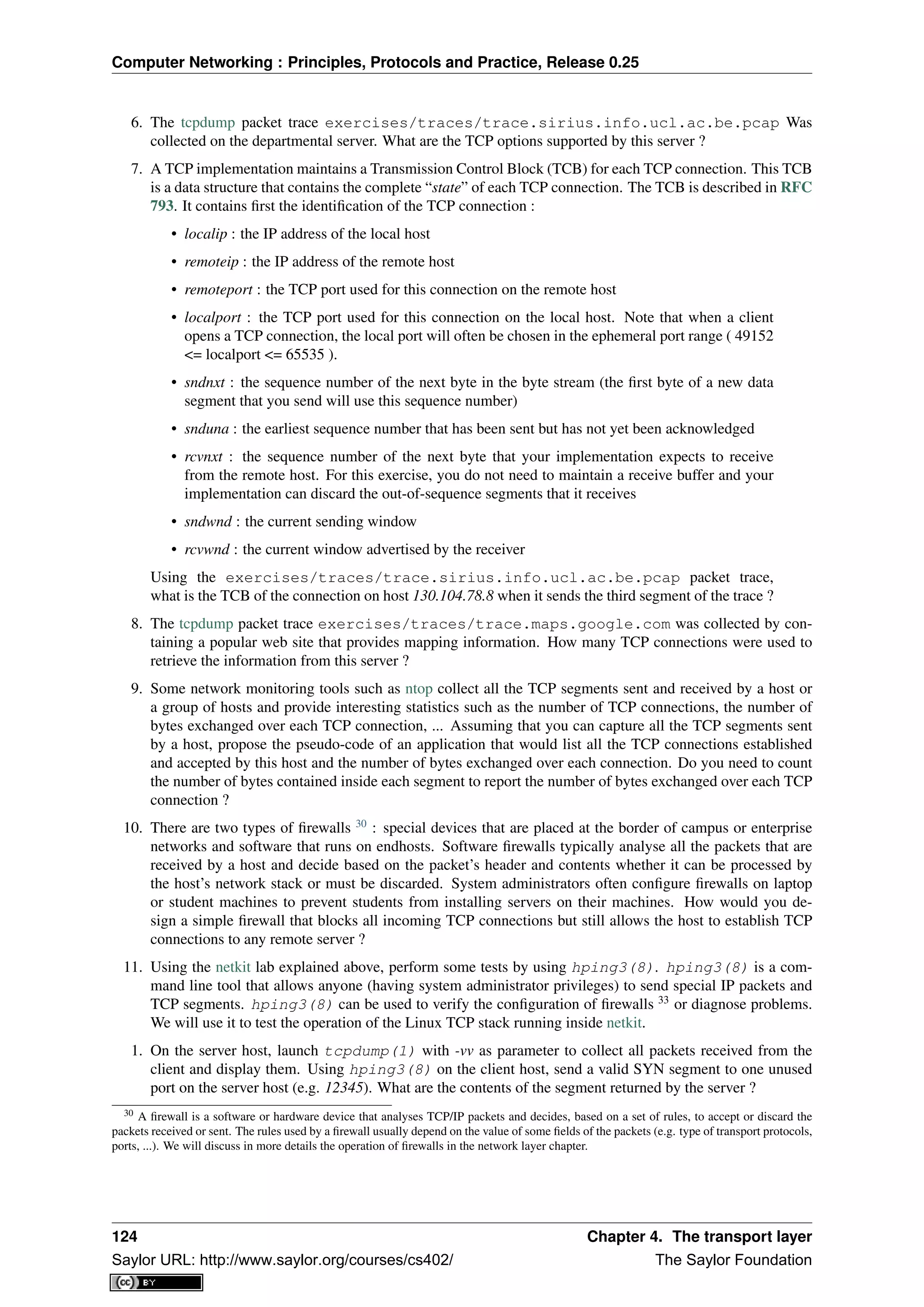 Computer Networking : Principles, Protocols and Practice, Release 0.25
6. The tcpdump packet trace exercises/traces/trace.sirius.info.ucl.ac.be.pcap Was
collected on the departmental server. What are the TCP options supported by this server ?
7. A TCP implementation maintains a Transmission Control Block (TCB) for each TCP connection. This TCB
is a data structure that contains the complete “state” of each TCP connection. The TCB is described in RFC
793. It contains ﬁrst the identiﬁcation of the TCP connection :
• localip : the IP address of the local host
• remoteip : the IP address of the remote host
• remoteport : the TCP port used for this connection on the remote host
• localport : the TCP port used for this connection on the local host. Note that when a client
opens a TCP connection, the local port will often be chosen in the ephemeral port range ( 49152
<= localport <= 65535 ).
• sndnxt : the sequence number of the next byte in the byte stream (the ﬁrst byte of a new data
segment that you send will use this sequence number)
• snduna : the earliest sequence number that has been sent but has not yet been acknowledged
• rcvnxt : the sequence number of the next byte that your implementation expects to receive
from the remote host. For this exercise, you do not need to maintain a receive buffer and your
implementation can discard the out-of-sequence segments that it receives
• sndwnd : the current sending window
• rcvwnd : the current window advertised by the receiver
Using the exercises/traces/trace.sirius.info.ucl.ac.be.pcap packet trace,
what is the TCB of the connection on host 130.104.78.8 when it sends the third segment of the trace ?
8. The tcpdump packet trace exercises/traces/trace.maps.google.com was collected by con-
taining a popular web site that provides mapping information. How many TCP connections were used to
retrieve the information from this server ?
9. Some network monitoring tools such as ntop collect all the TCP segments sent and received by a host or
a group of hosts and provide interesting statistics such as the number of TCP connections, the number of
bytes exchanged over each TCP connection, ... Assuming that you can capture all the TCP segments sent
by a host, propose the pseudo-code of an application that would list all the TCP connections established
and accepted by this host and the number of bytes exchanged over each connection. Do you need to count
the number of bytes contained inside each segment to report the number of bytes exchanged over each TCP
connection ?
10. There are two types of ﬁrewalls 30
: special devices that are placed at the border of campus or enterprise
networks and software that runs on endhosts. Software ﬁrewalls typically analyse all the packets that are
received by a host and decide based on the packet’s header and contents whether it can be processed by
the host’s network stack or must be discarded. System administrators often conﬁgure ﬁrewalls on laptop
or student machines to prevent students from installing servers on their machines. How would you de-
sign a simple ﬁrewall that blocks all incoming TCP connections but still allows the host to establish TCP
connections to any remote server ?
11. Using the netkit lab explained above, perform some tests by using hping3(8). hping3(8) is a com-
mand line tool that allows anyone (having system administrator privileges) to send special IP packets and
TCP segments. hping3(8) can be used to verify the conﬁguration of ﬁrewalls 33
or diagnose problems.
We will use it to test the operation of the Linux TCP stack running inside netkit.
1. On the server host, launch tcpdump(1) with -vv as parameter to collect all packets received from the
client and display them. Using hping3(8) on the client host, send a valid SYN segment to one unused
port on the server host (e.g. 12345). What are the contents of the segment returned by the server ?
30 A ﬁrewall is a software or hardware device that analyses TCP/IP packets and decides, based on a set of rules, to accept or discard the
packets received or sent. The rules used by a ﬁrewall usually depend on the value of some ﬁelds of the packets (e.g. type of transport protocols,
ports, ...). We will discuss in more details the operation of ﬁrewalls in the network layer chapter.
124 Chapter 4. The transport layer
Saylor URL: http://www.saylor.org/courses/cs402/ The Saylor Foundation
 
