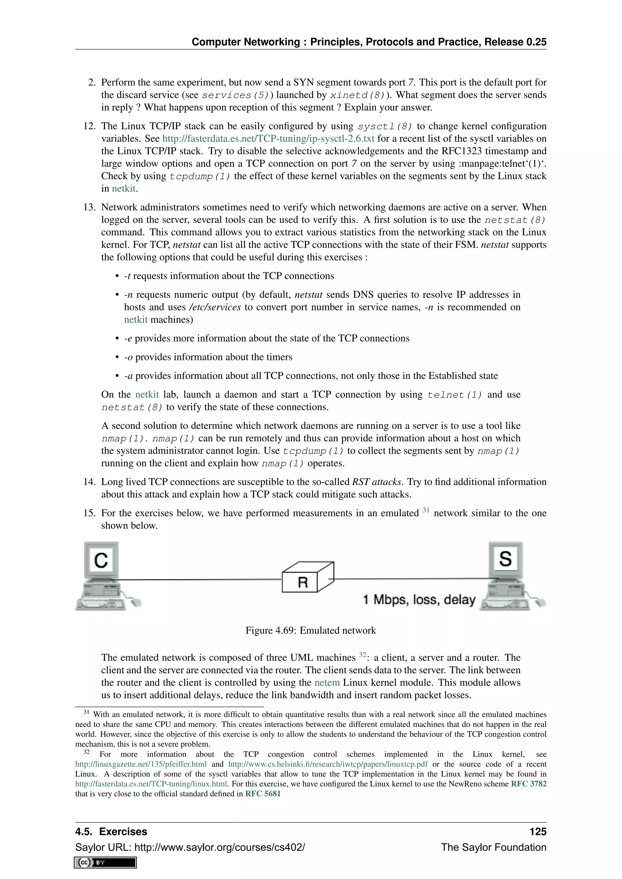 Computer Networking : Principles, Protocols and Practice, Release 0.25
2. Perform the same experiment, but now send a SYN segment towards port 7. This port is the default port for
the discard service (see services(5)) launched by xinetd(8)). What segment does the server sends
in reply ? What happens upon reception of this segment ? Explain your answer.
12. The Linux TCP/IP stack can be easily conﬁgured by using sysctl(8) to change kernel conﬁguration
variables. See http://fasterdata.es.net/TCP-tuning/ip-sysctl-2.6.txt for a recent list of the sysctl variables on
the Linux TCP/IP stack. Try to disable the selective acknowledgements and the RFC1323 timestamp and
large window options and open a TCP connection on port 7 on the server by using :manpage:telnet‘(1)‘.
Check by using tcpdump(1) the effect of these kernel variables on the segments sent by the Linux stack
in netkit.
13. Network administrators sometimes need to verify which networking daemons are active on a server. When
logged on the server, several tools can be used to verify this. A ﬁrst solution is to use the netstat(8)
command. This command allows you to extract various statistics from the networking stack on the Linux
kernel. For TCP, netstat can list all the active TCP connections with the state of their FSM. netstat supports
the following options that could be useful during this exercises :
• -t requests information about the TCP connections
• -n requests numeric output (by default, netstat sends DNS queries to resolve IP addresses in
hosts and uses /etc/services to convert port number in service names, -n is recommended on
netkit machines)
• -e provides more information about the state of the TCP connections
• -o provides information about the timers
• -a provides information about all TCP connections, not only those in the Established state
On the netkit lab, launch a daemon and start a TCP connection by using telnet(1) and use
netstat(8) to verify the state of these connections.
A second solution to determine which network daemons are running on a server is to use a tool like
nmap(1). nmap(1) can be run remotely and thus can provide information about a host on which
the system administrator cannot login. Use tcpdump(1) to collect the segments sent by nmap(1)
running on the client and explain how nmap(1) operates.
14. Long lived TCP connections are susceptible to the so-called RST attacks. Try to ﬁnd additional information
about this attack and explain how a TCP stack could mitigate such attacks.
15. For the exercises below, we have performed measurements in an emulated 31
network similar to the one
shown below.
Figure 4.69: Emulated network
The emulated network is composed of three UML machines 32
: a client, a server and a router. The
client and the server are connected via the router. The client sends data to the server. The link between
the router and the client is controlled by using the netem Linux kernel module. This module allows
us to insert additional delays, reduce the link bandwidth and insert random packet losses.
31 With an emulated network, it is more difﬁcult to obtain quantitative results than with a real network since all the emulated machines
need to share the same CPU and memory. This creates interactions between the different emulated machines that do not happen in the real
world. However, since the objective of this exercise is only to allow the students to understand the behaviour of the TCP congestion control
mechanism, this is not a severe problem.
32 For more information about the TCP congestion control schemes implemented in the Linux kernel, see
http://linuxgazette.net/135/pfeiffer.html and http://www.cs.helsinki.ﬁ/research/iwtcp/papers/linuxtcp.pdf or the source code of a recent
Linux. A description of some of the sysctl variables that allow to tune the TCP implementation in the Linux kernel may be found in
http://fasterdata.es.net/TCP-tuning/linux.html. For this exercise, we have conﬁgured the Linux kernel to use the NewReno scheme RFC 3782
that is very close to the ofﬁcial standard deﬁned in RFC 5681
4.5. Exercises 125
Saylor URL: http://www.saylor.org/courses/cs402/ The Saylor Foundation
 