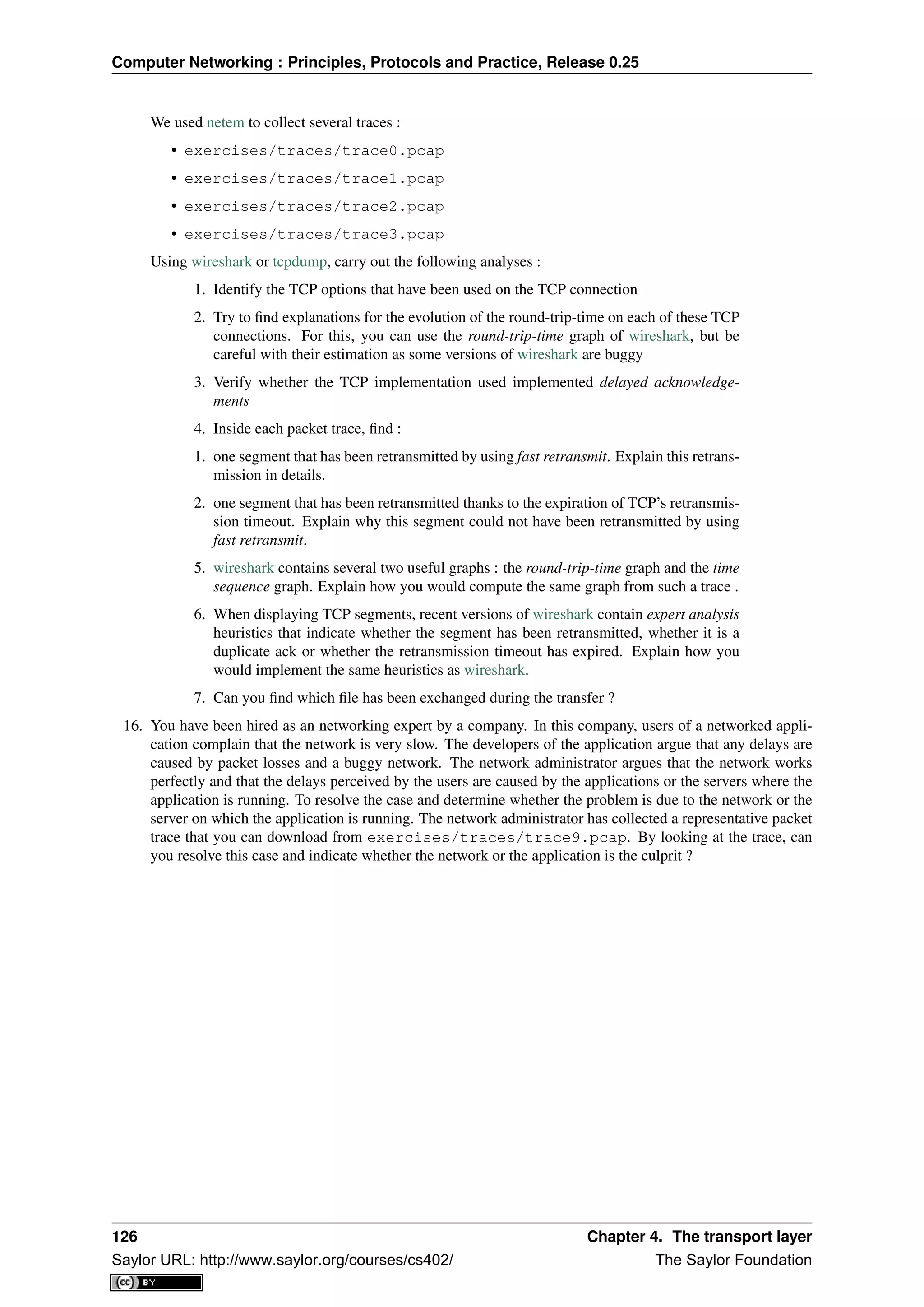 Computer Networking : Principles, Protocols and Practice, Release 0.25
We used netem to collect several traces :
• exercises/traces/trace0.pcap
• exercises/traces/trace1.pcap
• exercises/traces/trace2.pcap
• exercises/traces/trace3.pcap
Using wireshark or tcpdump, carry out the following analyses :
1. Identify the TCP options that have been used on the TCP connection
2. Try to ﬁnd explanations for the evolution of the round-trip-time on each of these TCP
connections. For this, you can use the round-trip-time graph of wireshark, but be
careful with their estimation as some versions of wireshark are buggy
3. Verify whether the TCP implementation used implemented delayed acknowledge-
ments
4. Inside each packet trace, ﬁnd :
1. one segment that has been retransmitted by using fast retransmit. Explain this retrans-
mission in details.
2. one segment that has been retransmitted thanks to the expiration of TCP’s retransmis-
sion timeout. Explain why this segment could not have been retransmitted by using
fast retransmit.
5. wireshark contains several two useful graphs : the round-trip-time graph and the time
sequence graph. Explain how you would compute the same graph from such a trace .
6. When displaying TCP segments, recent versions of wireshark contain expert analysis
heuristics that indicate whether the segment has been retransmitted, whether it is a
duplicate ack or whether the retransmission timeout has expired. Explain how you
would implement the same heuristics as wireshark.
7. Can you ﬁnd which ﬁle has been exchanged during the transfer ?
16. You have been hired as an networking expert by a company. In this company, users of a networked appli-
cation complain that the network is very slow. The developers of the application argue that any delays are
caused by packet losses and a buggy network. The network administrator argues that the network works
perfectly and that the delays perceived by the users are caused by the applications or the servers where the
application is running. To resolve the case and determine whether the problem is due to the network or the
server on which the application is running. The network administrator has collected a representative packet
trace that you can download from exercises/traces/trace9.pcap. By looking at the trace, can
you resolve this case and indicate whether the network or the application is the culprit ?
126 Chapter 4. The transport layer
Saylor URL: http://www.saylor.org/courses/cs402/ The Saylor Foundation
 