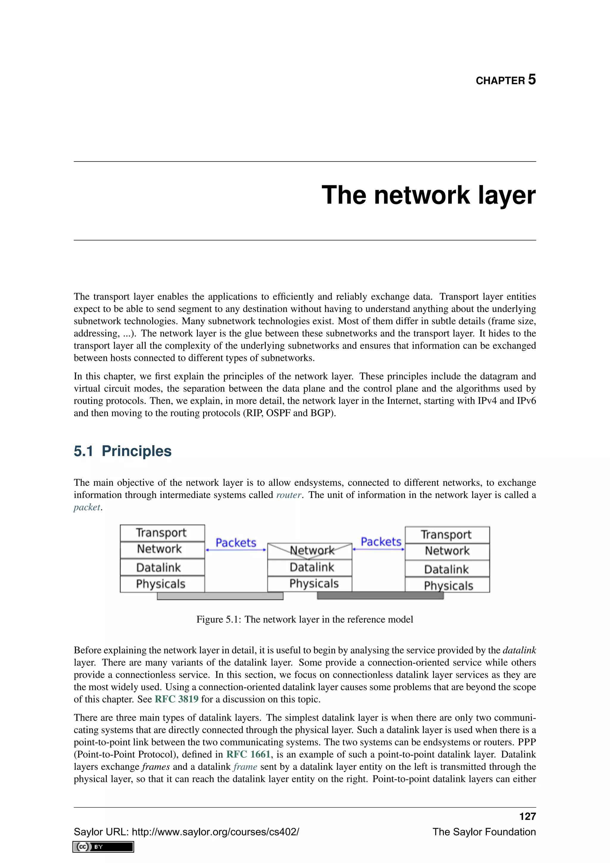 CHAPTER 5
The network layer
The transport layer enables the applications to efﬁciently and reliably exchange data. Transport layer entities
expect to be able to send segment to any destination without having to understand anything about the underlying
subnetwork technologies. Many subnetwork technologies exist. Most of them differ in subtle details (frame size,
addressing, ...). The network layer is the glue between these subnetworks and the transport layer. It hides to the
transport layer all the complexity of the underlying subnetworks and ensures that information can be exchanged
between hosts connected to different types of subnetworks.
In this chapter, we ﬁrst explain the principles of the network layer. These principles include the datagram and
virtual circuit modes, the separation between the data plane and the control plane and the algorithms used by
routing protocols. Then, we explain, in more detail, the network layer in the Internet, starting with IPv4 and IPv6
and then moving to the routing protocols (RIP, OSPF and BGP).
5.1 Principles
The main objective of the network layer is to allow endsystems, connected to different networks, to exchange
information through intermediate systems called router. The unit of information in the network layer is called a
packet.
Figure 5.1: The network layer in the reference model
Before explaining the network layer in detail, it is useful to begin by analysing the service provided by the datalink
layer. There are many variants of the datalink layer. Some provide a connection-oriented service while others
provide a connectionless service. In this section, we focus on connectionless datalink layer services as they are
the most widely used. Using a connection-oriented datalink layer causes some problems that are beyond the scope
of this chapter. See RFC 3819 for a discussion on this topic.
There are three main types of datalink layers. The simplest datalink layer is when there are only two communi-
cating systems that are directly connected through the physical layer. Such a datalink layer is used when there is a
point-to-point link between the two communicating systems. The two systems can be endsystems or routers. PPP
(Point-to-Point Protocol), deﬁned in RFC 1661, is an example of such a point-to-point datalink layer. Datalink
layers exchange frames and a datalink frame sent by a datalink layer entity on the left is transmitted through the
physical layer, so that it can reach the datalink layer entity on the right. Point-to-point datalink layers can either
127
Saylor URL: http://www.saylor.org/courses/cs402/ The Saylor Foundation
 