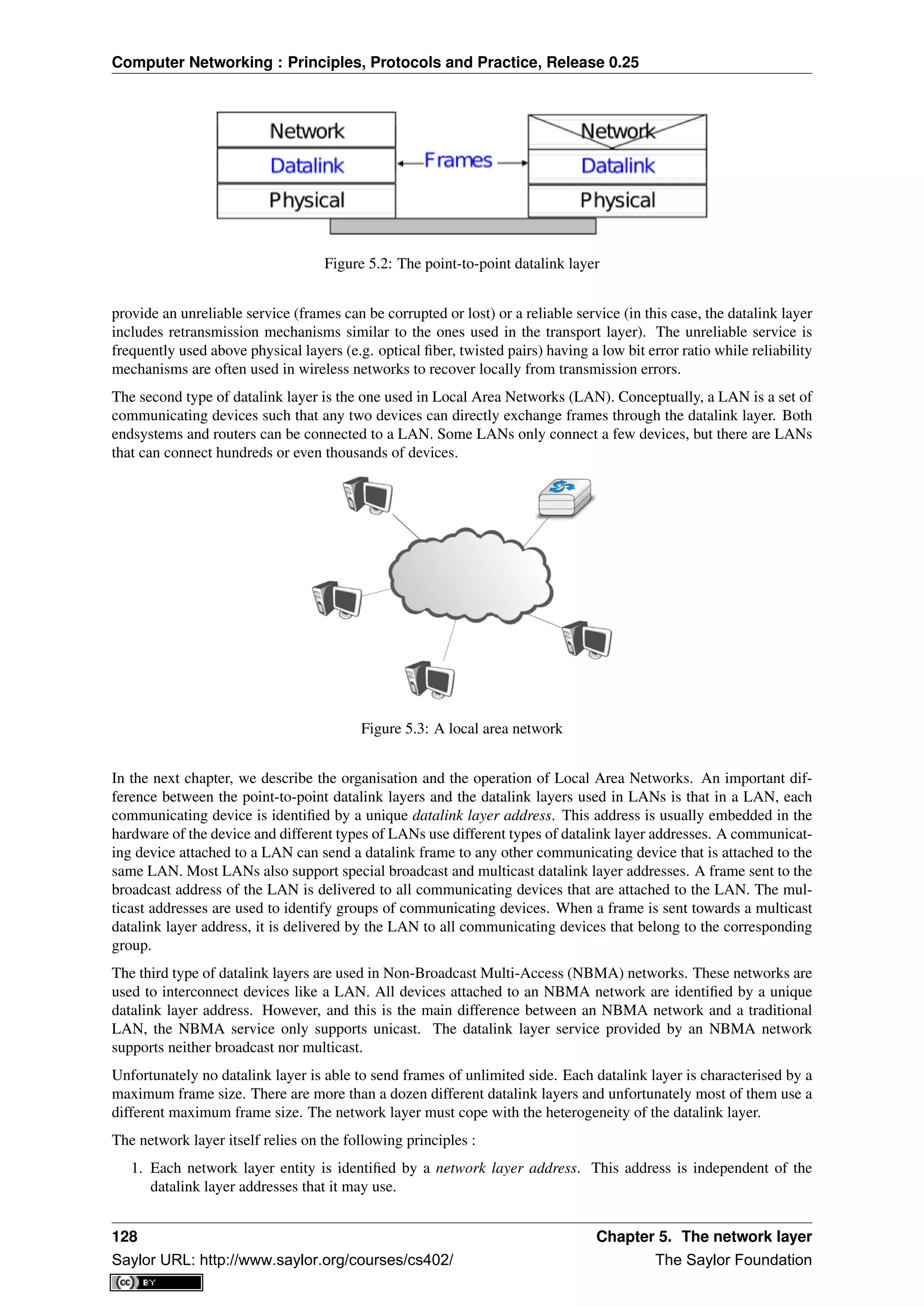Computer Networking : Principles, Protocols and Practice, Release 0.25
Figure 5.2: The point-to-point datalink layer
provide an unreliable service (frames can be corrupted or lost) or a reliable service (in this case, the datalink layer
includes retransmission mechanisms similar to the ones used in the transport layer). The unreliable service is
frequently used above physical layers (e.g. optical ﬁber, twisted pairs) having a low bit error ratio while reliability
mechanisms are often used in wireless networks to recover locally from transmission errors.
The second type of datalink layer is the one used in Local Area Networks (LAN). Conceptually, a LAN is a set of
communicating devices such that any two devices can directly exchange frames through the datalink layer. Both
endsystems and routers can be connected to a LAN. Some LANs only connect a few devices, but there are LANs
that can connect hundreds or even thousands of devices.
Figure 5.3: A local area network
In the next chapter, we describe the organisation and the operation of Local Area Networks. An important dif-
ference between the point-to-point datalink layers and the datalink layers used in LANs is that in a LAN, each
communicating device is identiﬁed by a unique datalink layer address. This address is usually embedded in the
hardware of the device and different types of LANs use different types of datalink layer addresses. A communicat-
ing device attached to a LAN can send a datalink frame to any other communicating device that is attached to the
same LAN. Most LANs also support special broadcast and multicast datalink layer addresses. A frame sent to the
broadcast address of the LAN is delivered to all communicating devices that are attached to the LAN. The mul-
ticast addresses are used to identify groups of communicating devices. When a frame is sent towards a multicast
datalink layer address, it is delivered by the LAN to all communicating devices that belong to the corresponding
group.
The third type of datalink layers are used in Non-Broadcast Multi-Access (NBMA) networks. These networks are
used to interconnect devices like a LAN. All devices attached to an NBMA network are identiﬁed by a unique
datalink layer address. However, and this is the main difference between an NBMA network and a traditional
LAN, the NBMA service only supports unicast. The datalink layer service provided by an NBMA network
supports neither broadcast nor multicast.
Unfortunately no datalink layer is able to send frames of unlimited side. Each datalink layer is characterised by a
maximum frame size. There are more than a dozen different datalink layers and unfortunately most of them use a
different maximum frame size. The network layer must cope with the heterogeneity of the datalink layer.
The network layer itself relies on the following principles :
1. Each network layer entity is identiﬁed by a network layer address. This address is independent of the
datalink layer addresses that it may use.
128 Chapter 5. The network layer
Saylor URL: http://www.saylor.org/courses/cs402/ The Saylor Foundation
 
