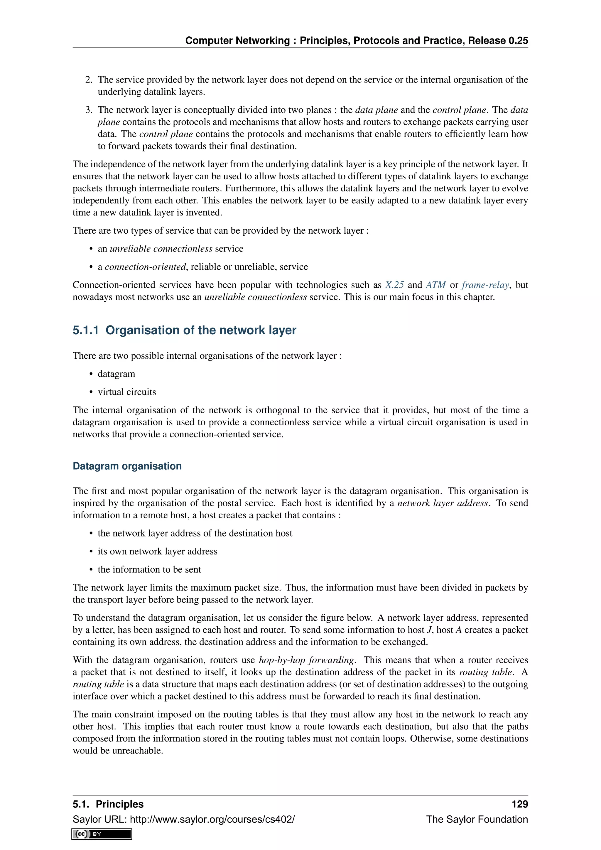 Computer Networking : Principles, Protocols and Practice, Release 0.25
2. The service provided by the network layer does not depend on the service or the internal organisation of the
underlying datalink layers.
3. The network layer is conceptually divided into two planes : the data plane and the control plane. The data
plane contains the protocols and mechanisms that allow hosts and routers to exchange packets carrying user
data. The control plane contains the protocols and mechanisms that enable routers to efﬁciently learn how
to forward packets towards their ﬁnal destination.
The independence of the network layer from the underlying datalink layer is a key principle of the network layer. It
ensures that the network layer can be used to allow hosts attached to different types of datalink layers to exchange
packets through intermediate routers. Furthermore, this allows the datalink layers and the network layer to evolve
independently from each other. This enables the network layer to be easily adapted to a new datalink layer every
time a new datalink layer is invented.
There are two types of service that can be provided by the network layer :
• an unreliable connectionless service
• a connection-oriented, reliable or unreliable, service
Connection-oriented services have been popular with technologies such as X.25 and ATM or frame-relay, but
nowadays most networks use an unreliable connectionless service. This is our main focus in this chapter.
5.1.1 Organisation of the network layer
There are two possible internal organisations of the network layer :
• datagram
• virtual circuits
The internal organisation of the network is orthogonal to the service that it provides, but most of the time a
datagram organisation is used to provide a connectionless service while a virtual circuit organisation is used in
networks that provide a connection-oriented service.
Datagram organisation
The ﬁrst and most popular organisation of the network layer is the datagram organisation. This organisation is
inspired by the organisation of the postal service. Each host is identiﬁed by a network layer address. To send
information to a remote host, a host creates a packet that contains :
• the network layer address of the destination host
• its own network layer address
• the information to be sent
The network layer limits the maximum packet size. Thus, the information must have been divided in packets by
the transport layer before being passed to the network layer.
To understand the datagram organisation, let us consider the ﬁgure below. A network layer address, represented
by a letter, has been assigned to each host and router. To send some information to host J, host A creates a packet
containing its own address, the destination address and the information to be exchanged.
With the datagram organisation, routers use hop-by-hop forwarding. This means that when a router receives
a packet that is not destined to itself, it looks up the destination address of the packet in its routing table. A
routing table is a data structure that maps each destination address (or set of destination addresses) to the outgoing
interface over which a packet destined to this address must be forwarded to reach its ﬁnal destination.
The main constraint imposed on the routing tables is that they must allow any host in the network to reach any
other host. This implies that each router must know a route towards each destination, but also that the paths
composed from the information stored in the routing tables must not contain loops. Otherwise, some destinations
would be unreachable.
5.1. Principles 129
Saylor URL: http://www.saylor.org/courses/cs402/ The Saylor Foundation
 