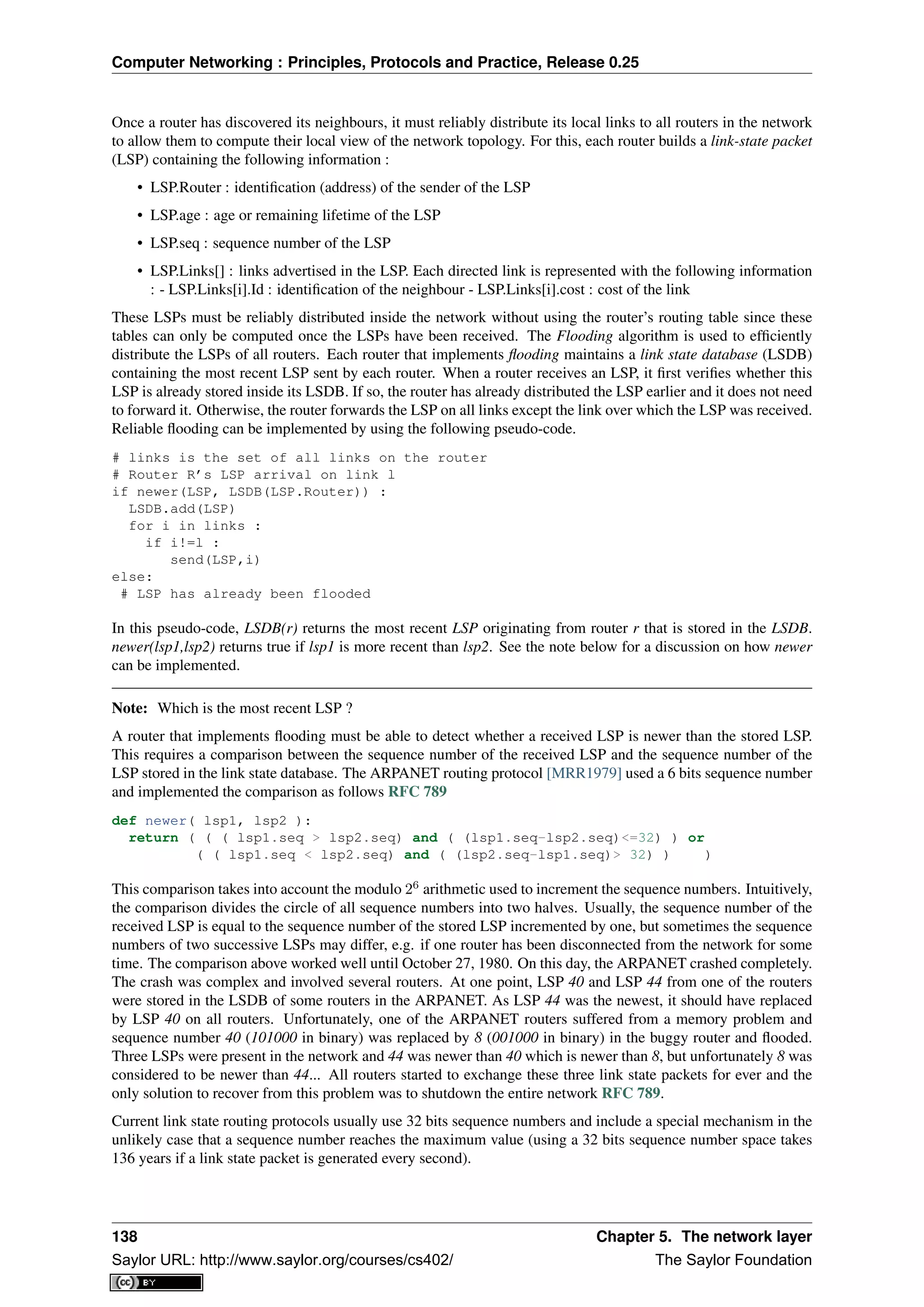 Computer Networking : Principles, Protocols and Practice, Release 0.25
Once a router has discovered its neighbours, it must reliably distribute its local links to all routers in the network
to allow them to compute their local view of the network topology. For this, each router builds a link-state packet
(LSP) containing the following information :
• LSP.Router : identiﬁcation (address) of the sender of the LSP
• LSP.age : age or remaining lifetime of the LSP
• LSP.seq : sequence number of the LSP
• LSP.Links[] : links advertised in the LSP. Each directed link is represented with the following information
: - LSP.Links[i].Id : identiﬁcation of the neighbour - LSP.Links[i].cost : cost of the link
These LSPs must be reliably distributed inside the network without using the router’s routing table since these
tables can only be computed once the LSPs have been received. The Flooding algorithm is used to efﬁciently
distribute the LSPs of all routers. Each router that implements ﬂooding maintains a link state database (LSDB)
containing the most recent LSP sent by each router. When a router receives an LSP, it ﬁrst veriﬁes whether this
LSP is already stored inside its LSDB. If so, the router has already distributed the LSP earlier and it does not need
to forward it. Otherwise, the router forwards the LSP on all links except the link over which the LSP was received.
Reliable ﬂooding can be implemented by using the following pseudo-code.
# links is the set of all links on the router
# Router R’s LSP arrival on link l
if newer(LSP, LSDB(LSP.Router)) :
LSDB.add(LSP)
for i in links :
if i!=l :
send(LSP,i)
else:
# LSP has already been flooded
In this pseudo-code, LSDB(r) returns the most recent LSP originating from router r that is stored in the LSDB.
newer(lsp1,lsp2) returns true if lsp1 is more recent than lsp2. See the note below for a discussion on how newer
can be implemented.
Note: Which is the most recent LSP ?
A router that implements ﬂooding must be able to detect whether a received LSP is newer than the stored LSP.
This requires a comparison between the sequence number of the received LSP and the sequence number of the
LSP stored in the link state database. The ARPANET routing protocol [MRR1979] used a 6 bits sequence number
and implemented the comparison as follows RFC 789
def newer( lsp1, lsp2 ):
return ( ( ( lsp1.seq > lsp2.seq) and ( (lsp1.seq-lsp2.seq)<=32) ) or
( ( lsp1.seq < lsp2.seq) and ( (lsp2.seq-lsp1.seq)> 32) ) )
This comparison takes into account the modulo 26
arithmetic used to increment the sequence numbers. Intuitively,
the comparison divides the circle of all sequence numbers into two halves. Usually, the sequence number of the
received LSP is equal to the sequence number of the stored LSP incremented by one, but sometimes the sequence
numbers of two successive LSPs may differ, e.g. if one router has been disconnected from the network for some
time. The comparison above worked well until October 27, 1980. On this day, the ARPANET crashed completely.
The crash was complex and involved several routers. At one point, LSP 40 and LSP 44 from one of the routers
were stored in the LSDB of some routers in the ARPANET. As LSP 44 was the newest, it should have replaced
by LSP 40 on all routers. Unfortunately, one of the ARPANET routers suffered from a memory problem and
sequence number 40 (101000 in binary) was replaced by 8 (001000 in binary) in the buggy router and ﬂooded.
Three LSPs were present in the network and 44 was newer than 40 which is newer than 8, but unfortunately 8 was
considered to be newer than 44... All routers started to exchange these three link state packets for ever and the
only solution to recover from this problem was to shutdown the entire network RFC 789.
Current link state routing protocols usually use 32 bits sequence numbers and include a special mechanism in the
unlikely case that a sequence number reaches the maximum value (using a 32 bits sequence number space takes
136 years if a link state packet is generated every second).
138 Chapter 5. The network layer
Saylor URL: http://www.saylor.org/courses/cs402/ The Saylor Foundation
 