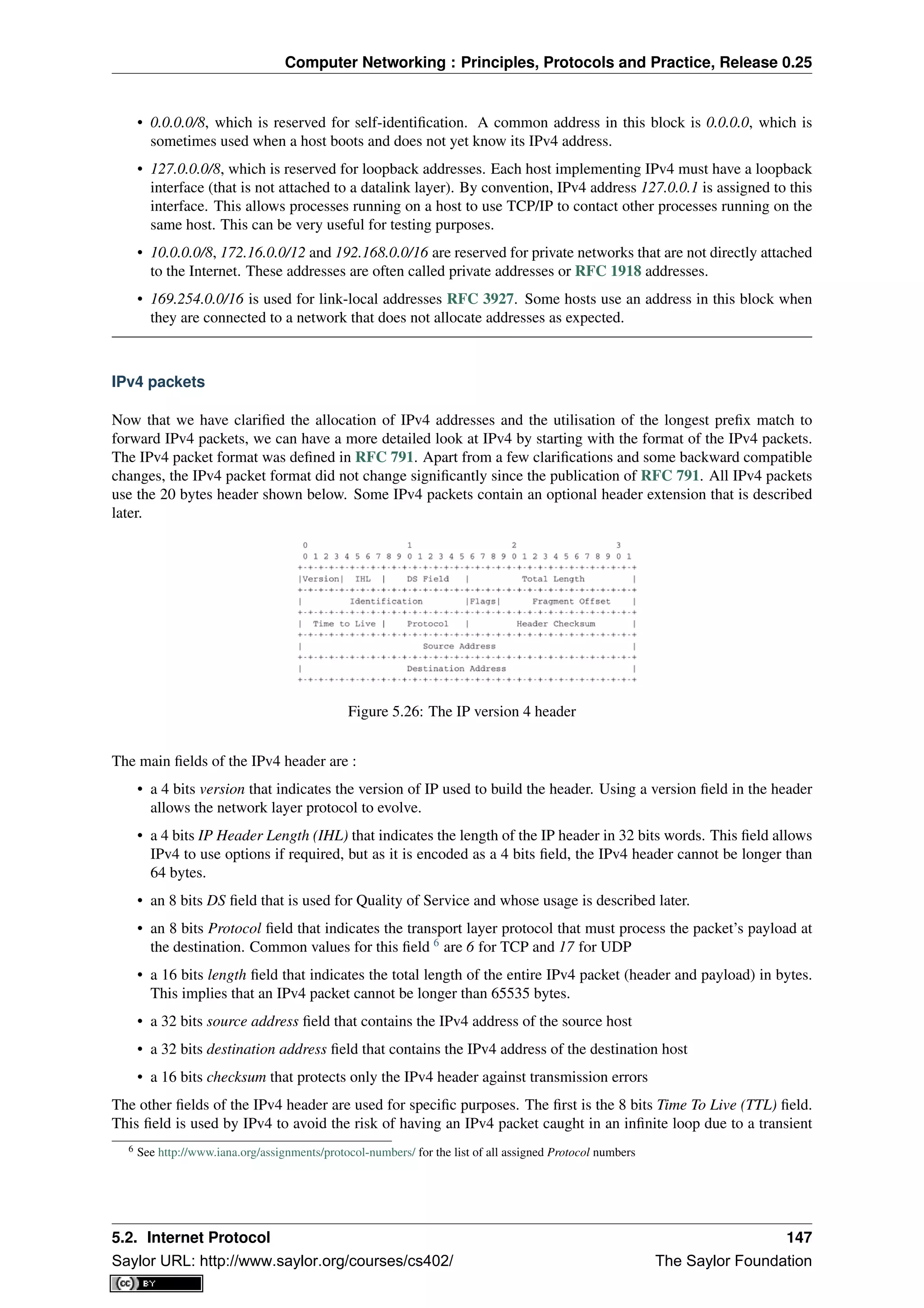 Computer Networking : Principles, Protocols and Practice, Release 0.25
• 0.0.0.0/8, which is reserved for self-identiﬁcation. A common address in this block is 0.0.0.0, which is
sometimes used when a host boots and does not yet know its IPv4 address.
• 127.0.0.0/8, which is reserved for loopback addresses. Each host implementing IPv4 must have a loopback
interface (that is not attached to a datalink layer). By convention, IPv4 address 127.0.0.1 is assigned to this
interface. This allows processes running on a host to use TCP/IP to contact other processes running on the
same host. This can be very useful for testing purposes.
• 10.0.0.0/8, 172.16.0.0/12 and 192.168.0.0/16 are reserved for private networks that are not directly attached
to the Internet. These addresses are often called private addresses or RFC 1918 addresses.
• 169.254.0.0/16 is used for link-local addresses RFC 3927. Some hosts use an address in this block when
they are connected to a network that does not allocate addresses as expected.
IPv4 packets
Now that we have clariﬁed the allocation of IPv4 addresses and the utilisation of the longest preﬁx match to
forward IPv4 packets, we can have a more detailed look at IPv4 by starting with the format of the IPv4 packets.
The IPv4 packet format was deﬁned in RFC 791. Apart from a few clariﬁcations and some backward compatible
changes, the IPv4 packet format did not change signiﬁcantly since the publication of RFC 791. All IPv4 packets
use the 20 bytes header shown below. Some IPv4 packets contain an optional header extension that is described
later.
Figure 5.26: The IP version 4 header
The main ﬁelds of the IPv4 header are :
• a 4 bits version that indicates the version of IP used to build the header. Using a version ﬁeld in the header
allows the network layer protocol to evolve.
• a 4 bits IP Header Length (IHL) that indicates the length of the IP header in 32 bits words. This ﬁeld allows
IPv4 to use options if required, but as it is encoded as a 4 bits ﬁeld, the IPv4 header cannot be longer than
64 bytes.
• an 8 bits DS ﬁeld that is used for Quality of Service and whose usage is described later.
• an 8 bits Protocol ﬁeld that indicates the transport layer protocol that must process the packet’s payload at
the destination. Common values for this ﬁeld 6
are 6 for TCP and 17 for UDP
• a 16 bits length ﬁeld that indicates the total length of the entire IPv4 packet (header and payload) in bytes.
This implies that an IPv4 packet cannot be longer than 65535 bytes.
• a 32 bits source address ﬁeld that contains the IPv4 address of the source host
• a 32 bits destination address ﬁeld that contains the IPv4 address of the destination host
• a 16 bits checksum that protects only the IPv4 header against transmission errors
The other ﬁelds of the IPv4 header are used for speciﬁc purposes. The ﬁrst is the 8 bits Time To Live (TTL) ﬁeld.
This ﬁeld is used by IPv4 to avoid the risk of having an IPv4 packet caught in an inﬁnite loop due to a transient
6 See http://www.iana.org/assignments/protocol-numbers/ for the list of all assigned Protocol numbers
5.2. Internet Protocol 147
Saylor URL: http://www.saylor.org/courses/cs402/ The Saylor Foundation
 