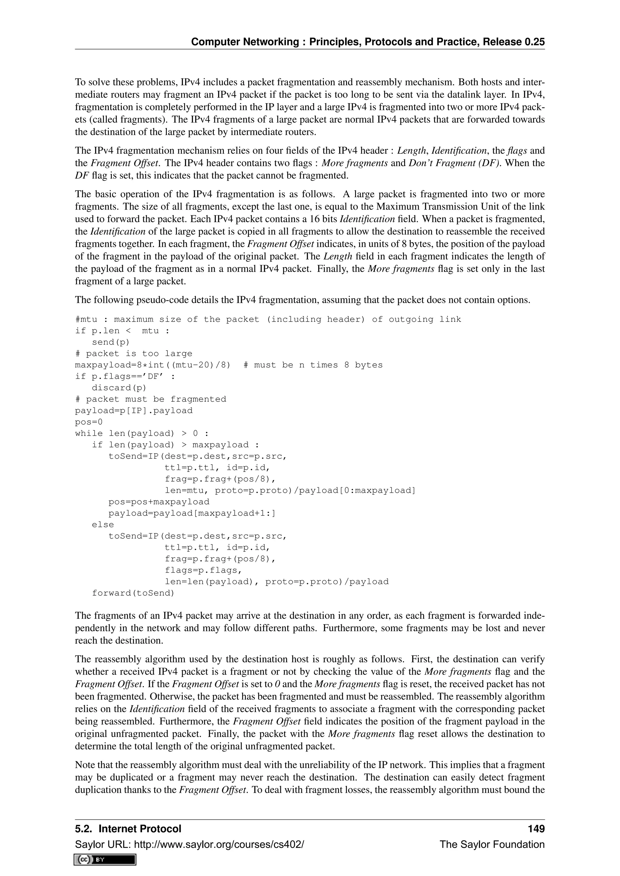 Computer Networking : Principles, Protocols and Practice, Release 0.25
To solve these problems, IPv4 includes a packet fragmentation and reassembly mechanism. Both hosts and inter-
mediate routers may fragment an IPv4 packet if the packet is too long to be sent via the datalink layer. In IPv4,
fragmentation is completely performed in the IP layer and a large IPv4 is fragmented into two or more IPv4 pack-
ets (called fragments). The IPv4 fragments of a large packet are normal IPv4 packets that are forwarded towards
the destination of the large packet by intermediate routers.
The IPv4 fragmentation mechanism relies on four ﬁelds of the IPv4 header : Length, Identiﬁcation, the ﬂags and
the Fragment Offset. The IPv4 header contains two ﬂags : More fragments and Don’t Fragment (DF). When the
DF ﬂag is set, this indicates that the packet cannot be fragmented.
The basic operation of the IPv4 fragmentation is as follows. A large packet is fragmented into two or more
fragments. The size of all fragments, except the last one, is equal to the Maximum Transmission Unit of the link
used to forward the packet. Each IPv4 packet contains a 16 bits Identiﬁcation ﬁeld. When a packet is fragmented,
the Identiﬁcation of the large packet is copied in all fragments to allow the destination to reassemble the received
fragments together. In each fragment, the Fragment Offset indicates, in units of 8 bytes, the position of the payload
of the fragment in the payload of the original packet. The Length ﬁeld in each fragment indicates the length of
the payload of the fragment as in a normal IPv4 packet. Finally, the More fragments ﬂag is set only in the last
fragment of a large packet.
The following pseudo-code details the IPv4 fragmentation, assuming that the packet does not contain options.
#mtu : maximum size of the packet (including header) of outgoing link
if p.len < mtu :
send(p)
# packet is too large
maxpayload=8*int((mtu-20)/8) # must be n times 8 bytes
if p.flags==’DF’ :
discard(p)
# packet must be fragmented
payload=p[IP].payload
pos=0
while len(payload) > 0 :
if len(payload) > maxpayload :
toSend=IP(dest=p.dest,src=p.src,
ttl=p.ttl, id=p.id,
frag=p.frag+(pos/8),
len=mtu, proto=p.proto)/payload[0:maxpayload]
pos=pos+maxpayload
payload=payload[maxpayload+1:]
else
toSend=IP(dest=p.dest,src=p.src,
ttl=p.ttl, id=p.id,
frag=p.frag+(pos/8),
flags=p.flags,
len=len(payload), proto=p.proto)/payload
forward(toSend)
The fragments of an IPv4 packet may arrive at the destination in any order, as each fragment is forwarded inde-
pendently in the network and may follow different paths. Furthermore, some fragments may be lost and never
reach the destination.
The reassembly algorithm used by the destination host is roughly as follows. First, the destination can verify
whether a received IPv4 packet is a fragment or not by checking the value of the More fragments ﬂag and the
Fragment Offset. If the Fragment Offset is set to 0 and the More fragments ﬂag is reset, the received packet has not
been fragmented. Otherwise, the packet has been fragmented and must be reassembled. The reassembly algorithm
relies on the Identiﬁcation ﬁeld of the received fragments to associate a fragment with the corresponding packet
being reassembled. Furthermore, the Fragment Offset ﬁeld indicates the position of the fragment payload in the
original unfragmented packet. Finally, the packet with the More fragments ﬂag reset allows the destination to
determine the total length of the original unfragmented packet.
Note that the reassembly algorithm must deal with the unreliability of the IP network. This implies that a fragment
may be duplicated or a fragment may never reach the destination. The destination can easily detect fragment
duplication thanks to the Fragment Offset. To deal with fragment losses, the reassembly algorithm must bound the
5.2. Internet Protocol 149
Saylor URL: http://www.saylor.org/courses/cs402/ The Saylor Foundation
 