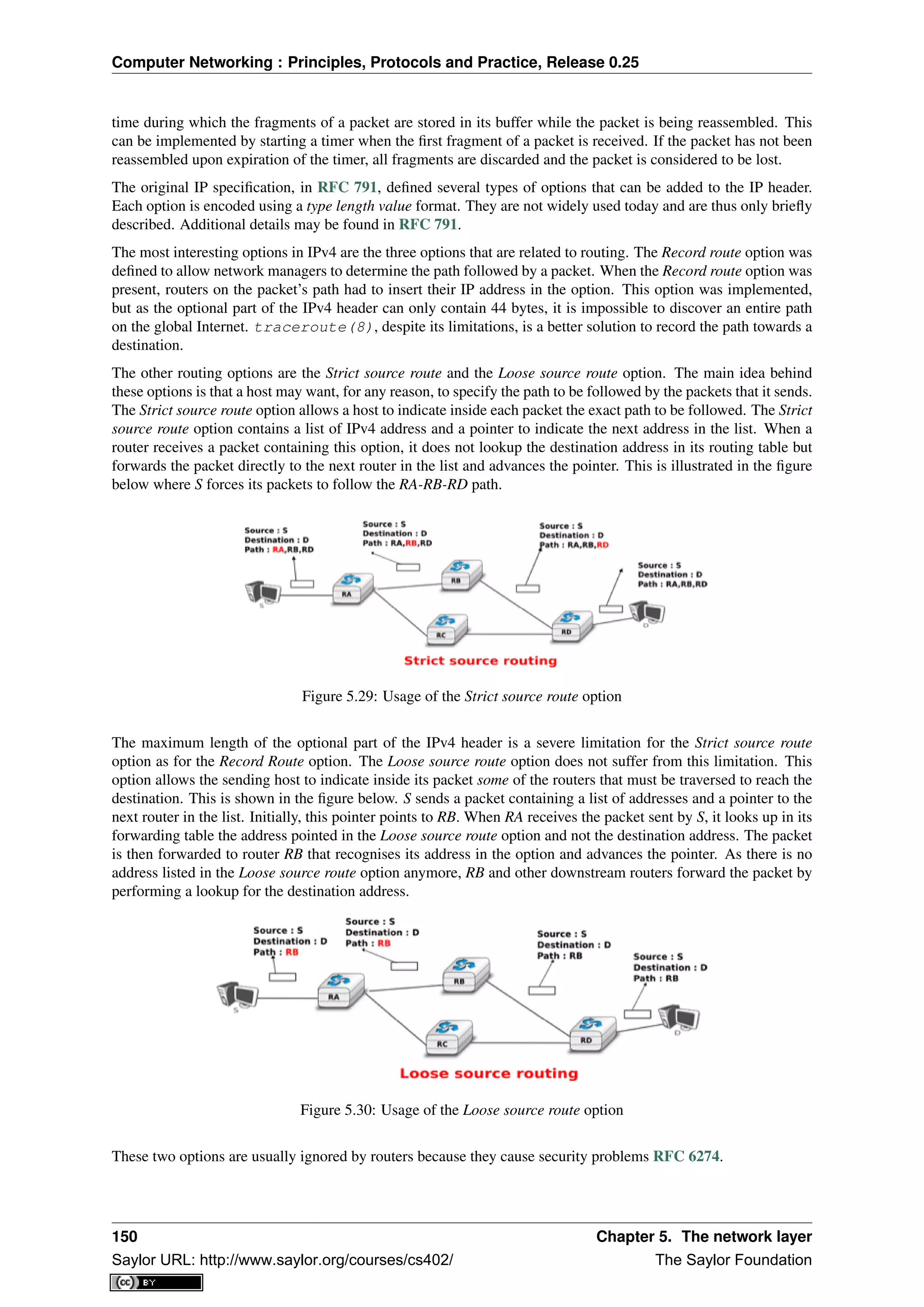 Computer Networking : Principles, Protocols and Practice, Release 0.25
time during which the fragments of a packet are stored in its buffer while the packet is being reassembled. This
can be implemented by starting a timer when the ﬁrst fragment of a packet is received. If the packet has not been
reassembled upon expiration of the timer, all fragments are discarded and the packet is considered to be lost.
The original IP speciﬁcation, in RFC 791, deﬁned several types of options that can be added to the IP header.
Each option is encoded using a type length value format. They are not widely used today and are thus only brieﬂy
described. Additional details may be found in RFC 791.
The most interesting options in IPv4 are the three options that are related to routing. The Record route option was
deﬁned to allow network managers to determine the path followed by a packet. When the Record route option was
present, routers on the packet’s path had to insert their IP address in the option. This option was implemented,
but as the optional part of the IPv4 header can only contain 44 bytes, it is impossible to discover an entire path
on the global Internet. traceroute(8), despite its limitations, is a better solution to record the path towards a
destination.
The other routing options are the Strict source route and the Loose source route option. The main idea behind
these options is that a host may want, for any reason, to specify the path to be followed by the packets that it sends.
The Strict source route option allows a host to indicate inside each packet the exact path to be followed. The Strict
source route option contains a list of IPv4 address and a pointer to indicate the next address in the list. When a
router receives a packet containing this option, it does not lookup the destination address in its routing table but
forwards the packet directly to the next router in the list and advances the pointer. This is illustrated in the ﬁgure
below where S forces its packets to follow the RA-RB-RD path.
Figure 5.29: Usage of the Strict source route option
The maximum length of the optional part of the IPv4 header is a severe limitation for the Strict source route
option as for the Record Route option. The Loose source route option does not suffer from this limitation. This
option allows the sending host to indicate inside its packet some of the routers that must be traversed to reach the
destination. This is shown in the ﬁgure below. S sends a packet containing a list of addresses and a pointer to the
next router in the list. Initially, this pointer points to RB. When RA receives the packet sent by S, it looks up in its
forwarding table the address pointed in the Loose source route option and not the destination address. The packet
is then forwarded to router RB that recognises its address in the option and advances the pointer. As there is no
address listed in the Loose source route option anymore, RB and other downstream routers forward the packet by
performing a lookup for the destination address.
Figure 5.30: Usage of the Loose source route option
These two options are usually ignored by routers because they cause security problems RFC 6274.
150 Chapter 5. The network layer
Saylor URL: http://www.saylor.org/courses/cs402/ The Saylor Foundation
 