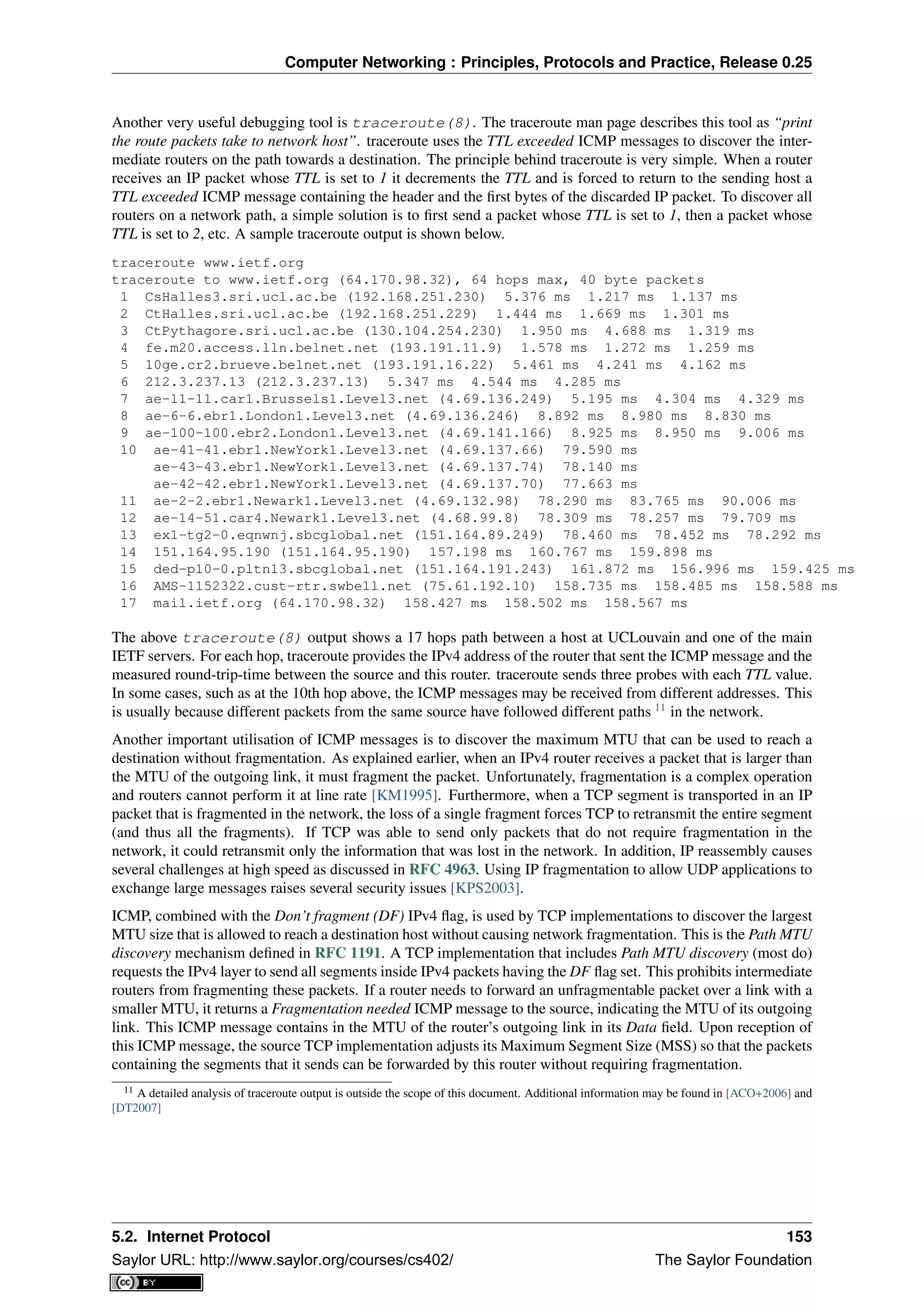Computer Networking : Principles, Protocols and Practice, Release 0.25
Another very useful debugging tool is traceroute(8). The traceroute man page describes this tool as “print
the route packets take to network host”. traceroute uses the TTL exceeded ICMP messages to discover the inter-
mediate routers on the path towards a destination. The principle behind traceroute is very simple. When a router
receives an IP packet whose TTL is set to 1 it decrements the TTL and is forced to return to the sending host a
TTL exceeded ICMP message containing the header and the ﬁrst bytes of the discarded IP packet. To discover all
routers on a network path, a simple solution is to ﬁrst send a packet whose TTL is set to 1, then a packet whose
TTL is set to 2, etc. A sample traceroute output is shown below.
traceroute www.ietf.org
traceroute to www.ietf.org (64.170.98.32), 64 hops max, 40 byte packets
1 CsHalles3.sri.ucl.ac.be (192.168.251.230) 5.376 ms 1.217 ms 1.137 ms
2 CtHalles.sri.ucl.ac.be (192.168.251.229) 1.444 ms 1.669 ms 1.301 ms
3 CtPythagore.sri.ucl.ac.be (130.104.254.230) 1.950 ms 4.688 ms 1.319 ms
4 fe.m20.access.lln.belnet.net (193.191.11.9) 1.578 ms 1.272 ms 1.259 ms
5 10ge.cr2.brueve.belnet.net (193.191.16.22) 5.461 ms 4.241 ms 4.162 ms
6 212.3.237.13 (212.3.237.13) 5.347 ms 4.544 ms 4.285 ms
7 ae-11-11.car1.Brussels1.Level3.net (4.69.136.249) 5.195 ms 4.304 ms 4.329 ms
8 ae-6-6.ebr1.London1.Level3.net (4.69.136.246) 8.892 ms 8.980 ms 8.830 ms
9 ae-100-100.ebr2.London1.Level3.net (4.69.141.166) 8.925 ms 8.950 ms 9.006 ms
10 ae-41-41.ebr1.NewYork1.Level3.net (4.69.137.66) 79.590 ms
ae-43-43.ebr1.NewYork1.Level3.net (4.69.137.74) 78.140 ms
ae-42-42.ebr1.NewYork1.Level3.net (4.69.137.70) 77.663 ms
11 ae-2-2.ebr1.Newark1.Level3.net (4.69.132.98) 78.290 ms 83.765 ms 90.006 ms
12 ae-14-51.car4.Newark1.Level3.net (4.68.99.8) 78.309 ms 78.257 ms 79.709 ms
13 ex1-tg2-0.eqnwnj.sbcglobal.net (151.164.89.249) 78.460 ms 78.452 ms 78.292 ms
14 151.164.95.190 (151.164.95.190) 157.198 ms 160.767 ms 159.898 ms
15 ded-p10-0.pltn13.sbcglobal.net (151.164.191.243) 161.872 ms 156.996 ms 159.425 ms
16 AMS-1152322.cust-rtr.swbell.net (75.61.192.10) 158.735 ms 158.485 ms 158.588 ms
17 mail.ietf.org (64.170.98.32) 158.427 ms 158.502 ms 158.567 ms
The above traceroute(8) output shows a 17 hops path between a host at UCLouvain and one of the main
IETF servers. For each hop, traceroute provides the IPv4 address of the router that sent the ICMP message and the
measured round-trip-time between the source and this router. traceroute sends three probes with each TTL value.
In some cases, such as at the 10th hop above, the ICMP messages may be received from different addresses. This
is usually because different packets from the same source have followed different paths 11
in the network.
Another important utilisation of ICMP messages is to discover the maximum MTU that can be used to reach a
destination without fragmentation. As explained earlier, when an IPv4 router receives a packet that is larger than
the MTU of the outgoing link, it must fragment the packet. Unfortunately, fragmentation is a complex operation
and routers cannot perform it at line rate [KM1995]. Furthermore, when a TCP segment is transported in an IP
packet that is fragmented in the network, the loss of a single fragment forces TCP to retransmit the entire segment
(and thus all the fragments). If TCP was able to send only packets that do not require fragmentation in the
network, it could retransmit only the information that was lost in the network. In addition, IP reassembly causes
several challenges at high speed as discussed in RFC 4963. Using IP fragmentation to allow UDP applications to
exchange large messages raises several security issues [KPS2003].
ICMP, combined with the Don’t fragment (DF) IPv4 ﬂag, is used by TCP implementations to discover the largest
MTU size that is allowed to reach a destination host without causing network fragmentation. This is the Path MTU
discovery mechanism deﬁned in RFC 1191. A TCP implementation that includes Path MTU discovery (most do)
requests the IPv4 layer to send all segments inside IPv4 packets having the DF ﬂag set. This prohibits intermediate
routers from fragmenting these packets. If a router needs to forward an unfragmentable packet over a link with a
smaller MTU, it returns a Fragmentation needed ICMP message to the source, indicating the MTU of its outgoing
link. This ICMP message contains in the MTU of the router’s outgoing link in its Data ﬁeld. Upon reception of
this ICMP message, the source TCP implementation adjusts its Maximum Segment Size (MSS) so that the packets
containing the segments that it sends can be forwarded by this router without requiring fragmentation.
11 A detailed analysis of traceroute output is outside the scope of this document. Additional information may be found in [ACO+2006] and
[DT2007]
5.2. Internet Protocol 153
Saylor URL: http://www.saylor.org/courses/cs402/ The Saylor Foundation
 