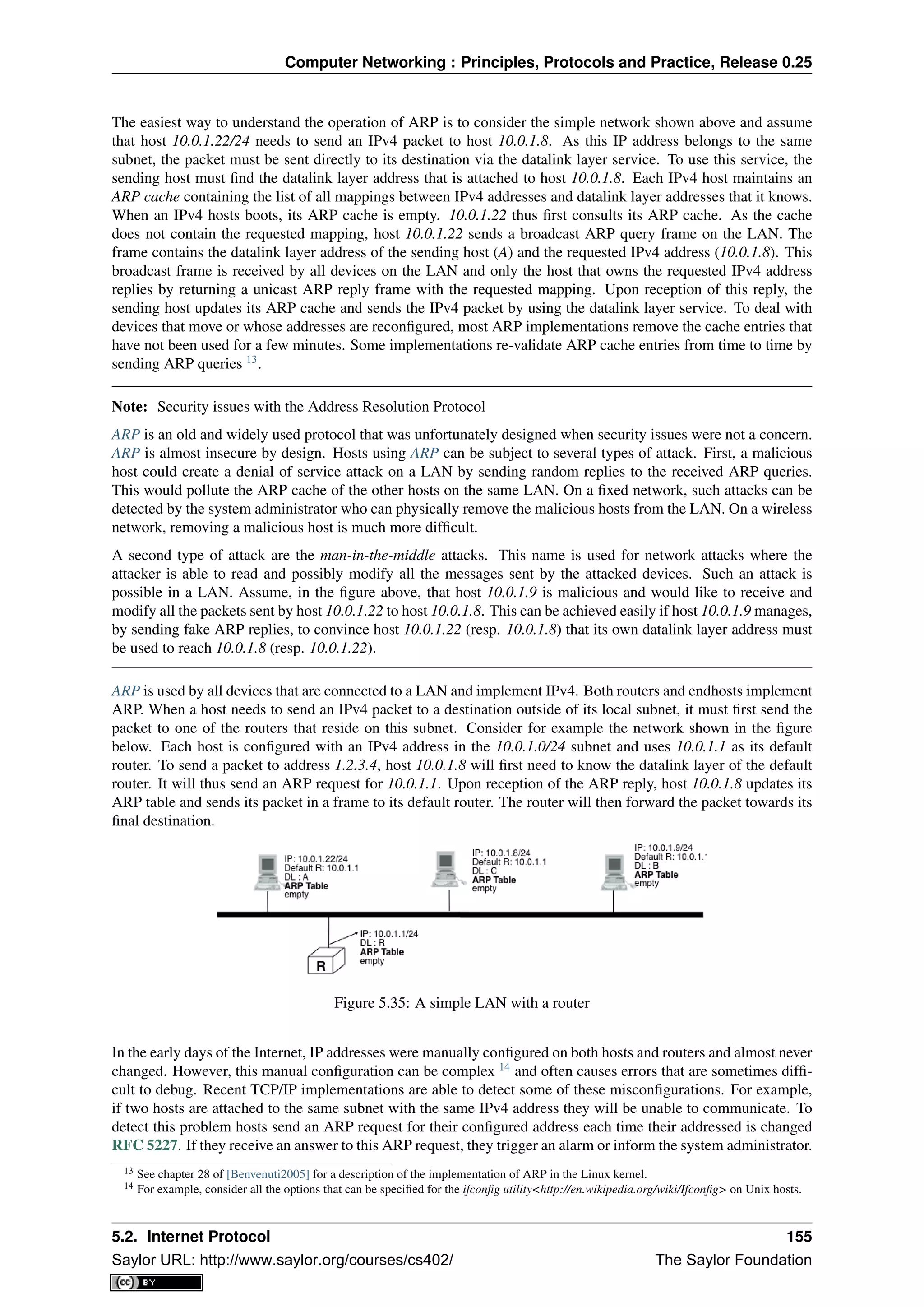 Computer Networking : Principles, Protocols and Practice, Release 0.25
The easiest way to understand the operation of ARP is to consider the simple network shown above and assume
that host 10.0.1.22/24 needs to send an IPv4 packet to host 10.0.1.8. As this IP address belongs to the same
subnet, the packet must be sent directly to its destination via the datalink layer service. To use this service, the
sending host must ﬁnd the datalink layer address that is attached to host 10.0.1.8. Each IPv4 host maintains an
ARP cache containing the list of all mappings between IPv4 addresses and datalink layer addresses that it knows.
When an IPv4 hosts boots, its ARP cache is empty. 10.0.1.22 thus ﬁrst consults its ARP cache. As the cache
does not contain the requested mapping, host 10.0.1.22 sends a broadcast ARP query frame on the LAN. The
frame contains the datalink layer address of the sending host (A) and the requested IPv4 address (10.0.1.8). This
broadcast frame is received by all devices on the LAN and only the host that owns the requested IPv4 address
replies by returning a unicast ARP reply frame with the requested mapping. Upon reception of this reply, the
sending host updates its ARP cache and sends the IPv4 packet by using the datalink layer service. To deal with
devices that move or whose addresses are reconﬁgured, most ARP implementations remove the cache entries that
have not been used for a few minutes. Some implementations re-validate ARP cache entries from time to time by
sending ARP queries 13
.
Note: Security issues with the Address Resolution Protocol
ARP is an old and widely used protocol that was unfortunately designed when security issues were not a concern.
ARP is almost insecure by design. Hosts using ARP can be subject to several types of attack. First, a malicious
host could create a denial of service attack on a LAN by sending random replies to the received ARP queries.
This would pollute the ARP cache of the other hosts on the same LAN. On a ﬁxed network, such attacks can be
detected by the system administrator who can physically remove the malicious hosts from the LAN. On a wireless
network, removing a malicious host is much more difﬁcult.
A second type of attack are the man-in-the-middle attacks. This name is used for network attacks where the
attacker is able to read and possibly modify all the messages sent by the attacked devices. Such an attack is
possible in a LAN. Assume, in the ﬁgure above, that host 10.0.1.9 is malicious and would like to receive and
modify all the packets sent by host 10.0.1.22 to host 10.0.1.8. This can be achieved easily if host 10.0.1.9 manages,
by sending fake ARP replies, to convince host 10.0.1.22 (resp. 10.0.1.8) that its own datalink layer address must
be used to reach 10.0.1.8 (resp. 10.0.1.22).
ARP is used by all devices that are connected to a LAN and implement IPv4. Both routers and endhosts implement
ARP. When a host needs to send an IPv4 packet to a destination outside of its local subnet, it must ﬁrst send the
packet to one of the routers that reside on this subnet. Consider for example the network shown in the ﬁgure
below. Each host is conﬁgured with an IPv4 address in the 10.0.1.0/24 subnet and uses 10.0.1.1 as its default
router. To send a packet to address 1.2.3.4, host 10.0.1.8 will ﬁrst need to know the datalink layer of the default
router. It will thus send an ARP request for 10.0.1.1. Upon reception of the ARP reply, host 10.0.1.8 updates its
ARP table and sends its packet in a frame to its default router. The router will then forward the packet towards its
ﬁnal destination.
Figure 5.35: A simple LAN with a router
In the early days of the Internet, IP addresses were manually conﬁgured on both hosts and routers and almost never
changed. However, this manual conﬁguration can be complex 14
and often causes errors that are sometimes difﬁ-
cult to debug. Recent TCP/IP implementations are able to detect some of these misconﬁgurations. For example,
if two hosts are attached to the same subnet with the same IPv4 address they will be unable to communicate. To
detect this problem hosts send an ARP request for their conﬁgured address each time their addressed is changed
RFC 5227. If they receive an answer to this ARP request, they trigger an alarm or inform the system administrator.
13 See chapter 28 of [Benvenuti2005] for a description of the implementation of ARP in the Linux kernel.
14 For example, consider all the options that can be speciﬁed for the ifconﬁg utility<http://en.wikipedia.org/wiki/Ifconﬁg> on Unix hosts.
5.2. Internet Protocol 155
Saylor URL: http://www.saylor.org/courses/cs402/ The Saylor Foundation
 