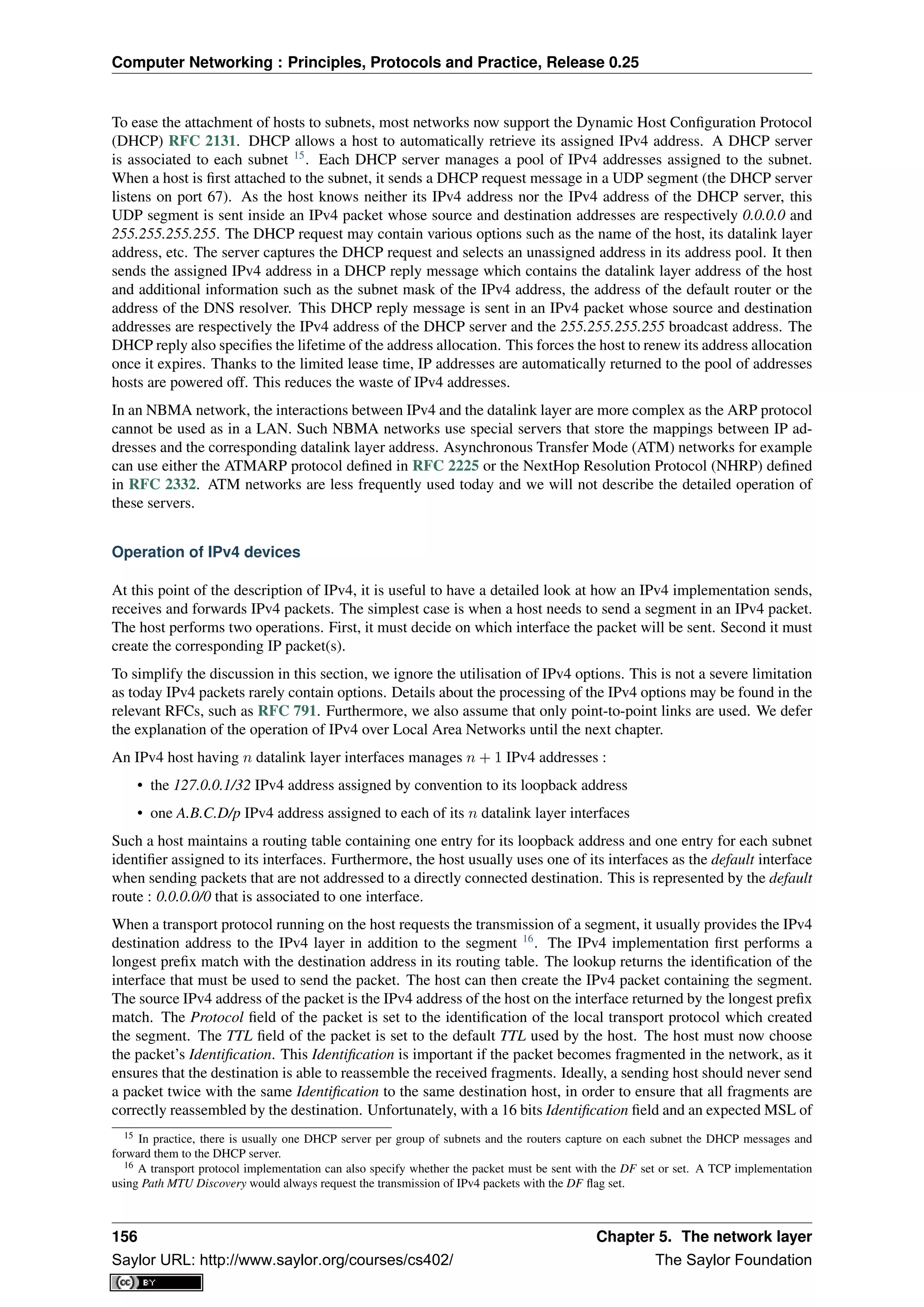 Computer Networking : Principles, Protocols and Practice, Release 0.25
To ease the attachment of hosts to subnets, most networks now support the Dynamic Host Conﬁguration Protocol
(DHCP) RFC 2131. DHCP allows a host to automatically retrieve its assigned IPv4 address. A DHCP server
is associated to each subnet 15
. Each DHCP server manages a pool of IPv4 addresses assigned to the subnet.
When a host is ﬁrst attached to the subnet, it sends a DHCP request message in a UDP segment (the DHCP server
listens on port 67). As the host knows neither its IPv4 address nor the IPv4 address of the DHCP server, this
UDP segment is sent inside an IPv4 packet whose source and destination addresses are respectively 0.0.0.0 and
255.255.255.255. The DHCP request may contain various options such as the name of the host, its datalink layer
address, etc. The server captures the DHCP request and selects an unassigned address in its address pool. It then
sends the assigned IPv4 address in a DHCP reply message which contains the datalink layer address of the host
and additional information such as the subnet mask of the IPv4 address, the address of the default router or the
address of the DNS resolver. This DHCP reply message is sent in an IPv4 packet whose source and destination
addresses are respectively the IPv4 address of the DHCP server and the 255.255.255.255 broadcast address. The
DHCP reply also speciﬁes the lifetime of the address allocation. This forces the host to renew its address allocation
once it expires. Thanks to the limited lease time, IP addresses are automatically returned to the pool of addresses
hosts are powered off. This reduces the waste of IPv4 addresses.
In an NBMA network, the interactions between IPv4 and the datalink layer are more complex as the ARP protocol
cannot be used as in a LAN. Such NBMA networks use special servers that store the mappings between IP ad-
dresses and the corresponding datalink layer address. Asynchronous Transfer Mode (ATM) networks for example
can use either the ATMARP protocol deﬁned in RFC 2225 or the NextHop Resolution Protocol (NHRP) deﬁned
in RFC 2332. ATM networks are less frequently used today and we will not describe the detailed operation of
these servers.
Operation of IPv4 devices
At this point of the description of IPv4, it is useful to have a detailed look at how an IPv4 implementation sends,
receives and forwards IPv4 packets. The simplest case is when a host needs to send a segment in an IPv4 packet.
The host performs two operations. First, it must decide on which interface the packet will be sent. Second it must
create the corresponding IP packet(s).
To simplify the discussion in this section, we ignore the utilisation of IPv4 options. This is not a severe limitation
as today IPv4 packets rarely contain options. Details about the processing of the IPv4 options may be found in the
relevant RFCs, such as RFC 791. Furthermore, we also assume that only point-to-point links are used. We defer
the explanation of the operation of IPv4 over Local Area Networks until the next chapter.
An IPv4 host having n datalink layer interfaces manages n + 1 IPv4 addresses :
• the 127.0.0.1/32 IPv4 address assigned by convention to its loopback address
• one A.B.C.D/p IPv4 address assigned to each of its n datalink layer interfaces
Such a host maintains a routing table containing one entry for its loopback address and one entry for each subnet
identiﬁer assigned to its interfaces. Furthermore, the host usually uses one of its interfaces as the default interface
when sending packets that are not addressed to a directly connected destination. This is represented by the default
route : 0.0.0.0/0 that is associated to one interface.
When a transport protocol running on the host requests the transmission of a segment, it usually provides the IPv4
destination address to the IPv4 layer in addition to the segment 16
. The IPv4 implementation ﬁrst performs a
longest preﬁx match with the destination address in its routing table. The lookup returns the identiﬁcation of the
interface that must be used to send the packet. The host can then create the IPv4 packet containing the segment.
The source IPv4 address of the packet is the IPv4 address of the host on the interface returned by the longest preﬁx
match. The Protocol ﬁeld of the packet is set to the identiﬁcation of the local transport protocol which created
the segment. The TTL ﬁeld of the packet is set to the default TTL used by the host. The host must now choose
the packet’s Identiﬁcation. This Identiﬁcation is important if the packet becomes fragmented in the network, as it
ensures that the destination is able to reassemble the received fragments. Ideally, a sending host should never send
a packet twice with the same Identiﬁcation to the same destination host, in order to ensure that all fragments are
correctly reassembled by the destination. Unfortunately, with a 16 bits Identiﬁcation ﬁeld and an expected MSL of
15 In practice, there is usually one DHCP server per group of subnets and the routers capture on each subnet the DHCP messages and
forward them to the DHCP server.
16 A transport protocol implementation can also specify whether the packet must be sent with the DF set or set. A TCP implementation
using Path MTU Discovery would always request the transmission of IPv4 packets with the DF ﬂag set.
156 Chapter 5. The network layer
Saylor URL: http://www.saylor.org/courses/cs402/ The Saylor Foundation
 