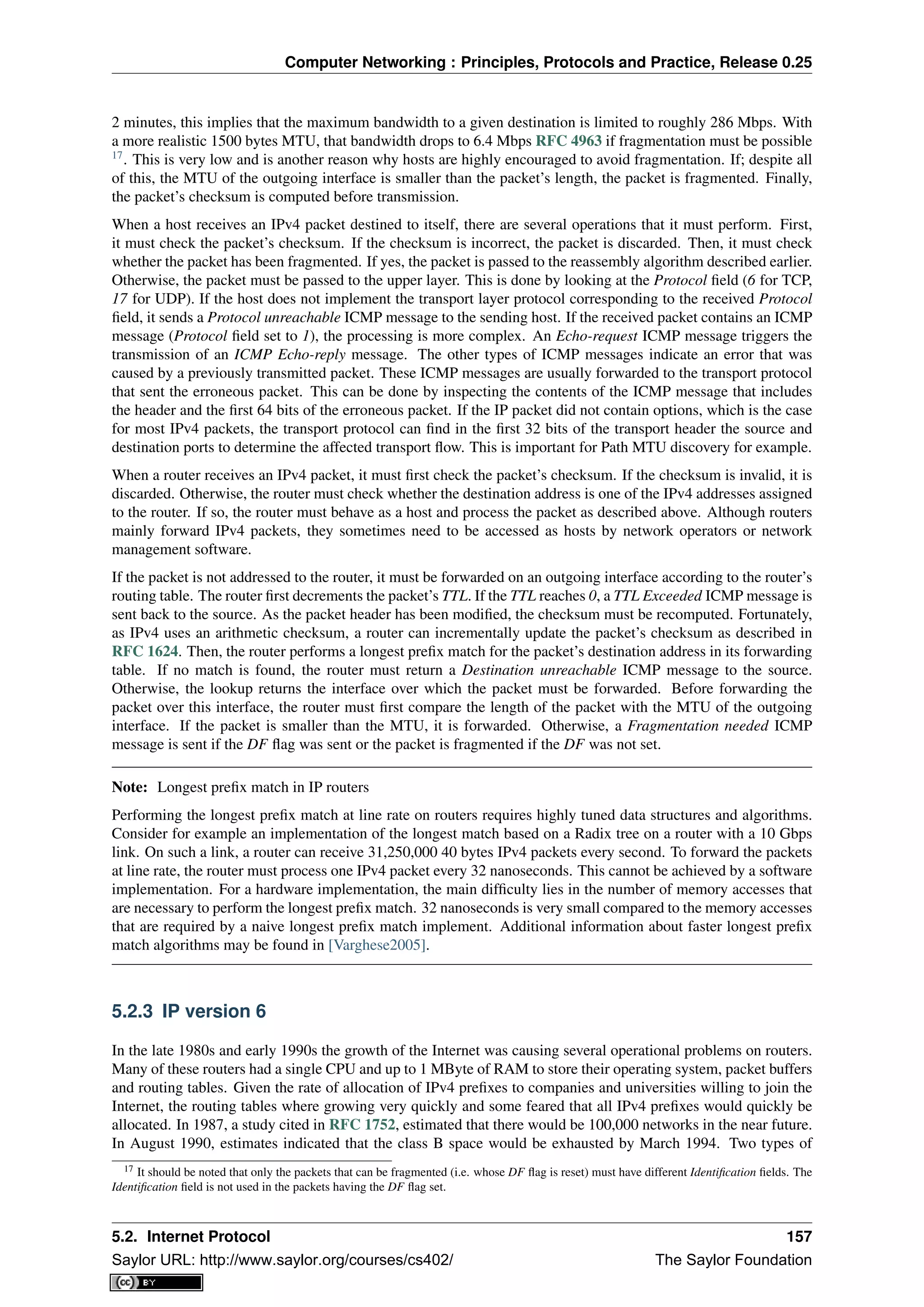 Computer Networking : Principles, Protocols and Practice, Release 0.25
2 minutes, this implies that the maximum bandwidth to a given destination is limited to roughly 286 Mbps. With
a more realistic 1500 bytes MTU, that bandwidth drops to 6.4 Mbps RFC 4963 if fragmentation must be possible
17
. This is very low and is another reason why hosts are highly encouraged to avoid fragmentation. If; despite all
of this, the MTU of the outgoing interface is smaller than the packet’s length, the packet is fragmented. Finally,
the packet’s checksum is computed before transmission.
When a host receives an IPv4 packet destined to itself, there are several operations that it must perform. First,
it must check the packet’s checksum. If the checksum is incorrect, the packet is discarded. Then, it must check
whether the packet has been fragmented. If yes, the packet is passed to the reassembly algorithm described earlier.
Otherwise, the packet must be passed to the upper layer. This is done by looking at the Protocol ﬁeld (6 for TCP,
17 for UDP). If the host does not implement the transport layer protocol corresponding to the received Protocol
ﬁeld, it sends a Protocol unreachable ICMP message to the sending host. If the received packet contains an ICMP
message (Protocol ﬁeld set to 1), the processing is more complex. An Echo-request ICMP message triggers the
transmission of an ICMP Echo-reply message. The other types of ICMP messages indicate an error that was
caused by a previously transmitted packet. These ICMP messages are usually forwarded to the transport protocol
that sent the erroneous packet. This can be done by inspecting the contents of the ICMP message that includes
the header and the ﬁrst 64 bits of the erroneous packet. If the IP packet did not contain options, which is the case
for most IPv4 packets, the transport protocol can ﬁnd in the ﬁrst 32 bits of the transport header the source and
destination ports to determine the affected transport ﬂow. This is important for Path MTU discovery for example.
When a router receives an IPv4 packet, it must ﬁrst check the packet’s checksum. If the checksum is invalid, it is
discarded. Otherwise, the router must check whether the destination address is one of the IPv4 addresses assigned
to the router. If so, the router must behave as a host and process the packet as described above. Although routers
mainly forward IPv4 packets, they sometimes need to be accessed as hosts by network operators or network
management software.
If the packet is not addressed to the router, it must be forwarded on an outgoing interface according to the router’s
routing table. The router ﬁrst decrements the packet’s TTL. If the TTL reaches 0, a TTL Exceeded ICMP message is
sent back to the source. As the packet header has been modiﬁed, the checksum must be recomputed. Fortunately,
as IPv4 uses an arithmetic checksum, a router can incrementally update the packet’s checksum as described in
RFC 1624. Then, the router performs a longest preﬁx match for the packet’s destination address in its forwarding
table. If no match is found, the router must return a Destination unreachable ICMP message to the source.
Otherwise, the lookup returns the interface over which the packet must be forwarded. Before forwarding the
packet over this interface, the router must ﬁrst compare the length of the packet with the MTU of the outgoing
interface. If the packet is smaller than the MTU, it is forwarded. Otherwise, a Fragmentation needed ICMP
message is sent if the DF ﬂag was sent or the packet is fragmented if the DF was not set.
Note: Longest preﬁx match in IP routers
Performing the longest preﬁx match at line rate on routers requires highly tuned data structures and algorithms.
Consider for example an implementation of the longest match based on a Radix tree on a router with a 10 Gbps
link. On such a link, a router can receive 31,250,000 40 bytes IPv4 packets every second. To forward the packets
at line rate, the router must process one IPv4 packet every 32 nanoseconds. This cannot be achieved by a software
implementation. For a hardware implementation, the main difﬁculty lies in the number of memory accesses that
are necessary to perform the longest preﬁx match. 32 nanoseconds is very small compared to the memory accesses
that are required by a naive longest preﬁx match implement. Additional information about faster longest preﬁx
match algorithms may be found in [Varghese2005].
5.2.3 IP version 6
In the late 1980s and early 1990s the growth of the Internet was causing several operational problems on routers.
Many of these routers had a single CPU and up to 1 MByte of RAM to store their operating system, packet buffers
and routing tables. Given the rate of allocation of IPv4 preﬁxes to companies and universities willing to join the
Internet, the routing tables where growing very quickly and some feared that all IPv4 preﬁxes would quickly be
allocated. In 1987, a study cited in RFC 1752, estimated that there would be 100,000 networks in the near future.
In August 1990, estimates indicated that the class B space would be exhausted by March 1994. Two types of
17 It should be noted that only the packets that can be fragmented (i.e. whose DF ﬂag is reset) must have different Identiﬁcation ﬁelds. The
Identiﬁcation ﬁeld is not used in the packets having the DF ﬂag set.
5.2. Internet Protocol 157
Saylor URL: http://www.saylor.org/courses/cs402/ The Saylor Foundation
 