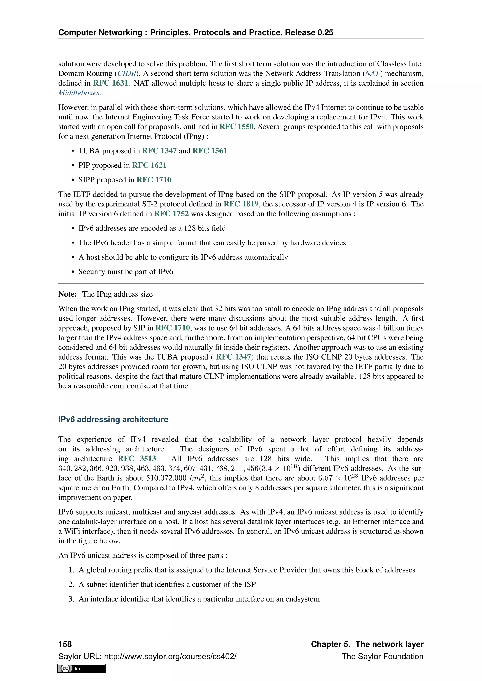 Computer Networking : Principles, Protocols and Practice, Release 0.25
solution were developed to solve this problem. The ﬁrst short term solution was the introduction of Classless Inter
Domain Routing (CIDR). A second short term solution was the Network Address Translation (NAT) mechanism,
deﬁned in RFC 1631. NAT allowed multiple hosts to share a single public IP address, it is explained in section
Middleboxes.
However, in parallel with these short-term solutions, which have allowed the IPv4 Internet to continue to be usable
until now, the Internet Engineering Task Force started to work on developing a replacement for IPv4. This work
started with an open call for proposals, outlined in RFC 1550. Several groups responded to this call with proposals
for a next generation Internet Protocol (IPng) :
• TUBA proposed in RFC 1347 and RFC 1561
• PIP proposed in RFC 1621
• SIPP proposed in RFC 1710
The IETF decided to pursue the development of IPng based on the SIPP proposal. As IP version 5 was already
used by the experimental ST-2 protocol deﬁned in RFC 1819, the successor of IP version 4 is IP version 6. The
initial IP version 6 deﬁned in RFC 1752 was designed based on the following assumptions :
• IPv6 addresses are encoded as a 128 bits ﬁeld
• The IPv6 header has a simple format that can easily be parsed by hardware devices
• A host should be able to conﬁgure its IPv6 address automatically
• Security must be part of IPv6
Note: The IPng address size
When the work on IPng started, it was clear that 32 bits was too small to encode an IPng address and all proposals
used longer addresses. However, there were many discussions about the most suitable address length. A ﬁrst
approach, proposed by SIP in RFC 1710, was to use 64 bit addresses. A 64 bits address space was 4 billion times
larger than the IPv4 address space and, furthermore, from an implementation perspective, 64 bit CPUs were being
considered and 64 bit addresses would naturally ﬁt inside their registers. Another approach was to use an existing
address format. This was the TUBA proposal ( RFC 1347) that reuses the ISO CLNP 20 bytes addresses. The
20 bytes addresses provided room for growth, but using ISO CLNP was not favored by the IETF partially due to
political reasons, despite the fact that mature CLNP implementations were already available. 128 bits appeared to
be a reasonable compromise at that time.
IPv6 addressing architecture
The experience of IPv4 revealed that the scalability of a network layer protocol heavily depends
on its addressing architecture. The designers of IPv6 spent a lot of effort deﬁning its address-
ing architecture RFC 3513. All IPv6 addresses are 128 bits wide. This implies that there are
340, 282, 366, 920, 938, 463, 463, 374, 607, 431, 768, 211, 456(3.4 × 1038
) different IPv6 addresses. As the sur-
face of the Earth is about 510,072,000 km2
, this implies that there are about 6.67 × 1023
IPv6 addresses per
square meter on Earth. Compared to IPv4, which offers only 8 addresses per square kilometer, this is a signiﬁcant
improvement on paper.
IPv6 supports unicast, multicast and anycast addresses. As with IPv4, an IPv6 unicast address is used to identify
one datalink-layer interface on a host. If a host has several datalink layer interfaces (e.g. an Ethernet interface and
a WiFi interface), then it needs several IPv6 addresses. In general, an IPv6 unicast address is structured as shown
in the ﬁgure below.
An IPv6 unicast address is composed of three parts :
1. A global routing preﬁx that is assigned to the Internet Service Provider that owns this block of addresses
2. A subnet identiﬁer that identiﬁes a customer of the ISP
3. An interface identiﬁer that identiﬁes a particular interface on an endsystem
158 Chapter 5. The network layer
Saylor URL: http://www.saylor.org/courses/cs402/ The Saylor Foundation
 