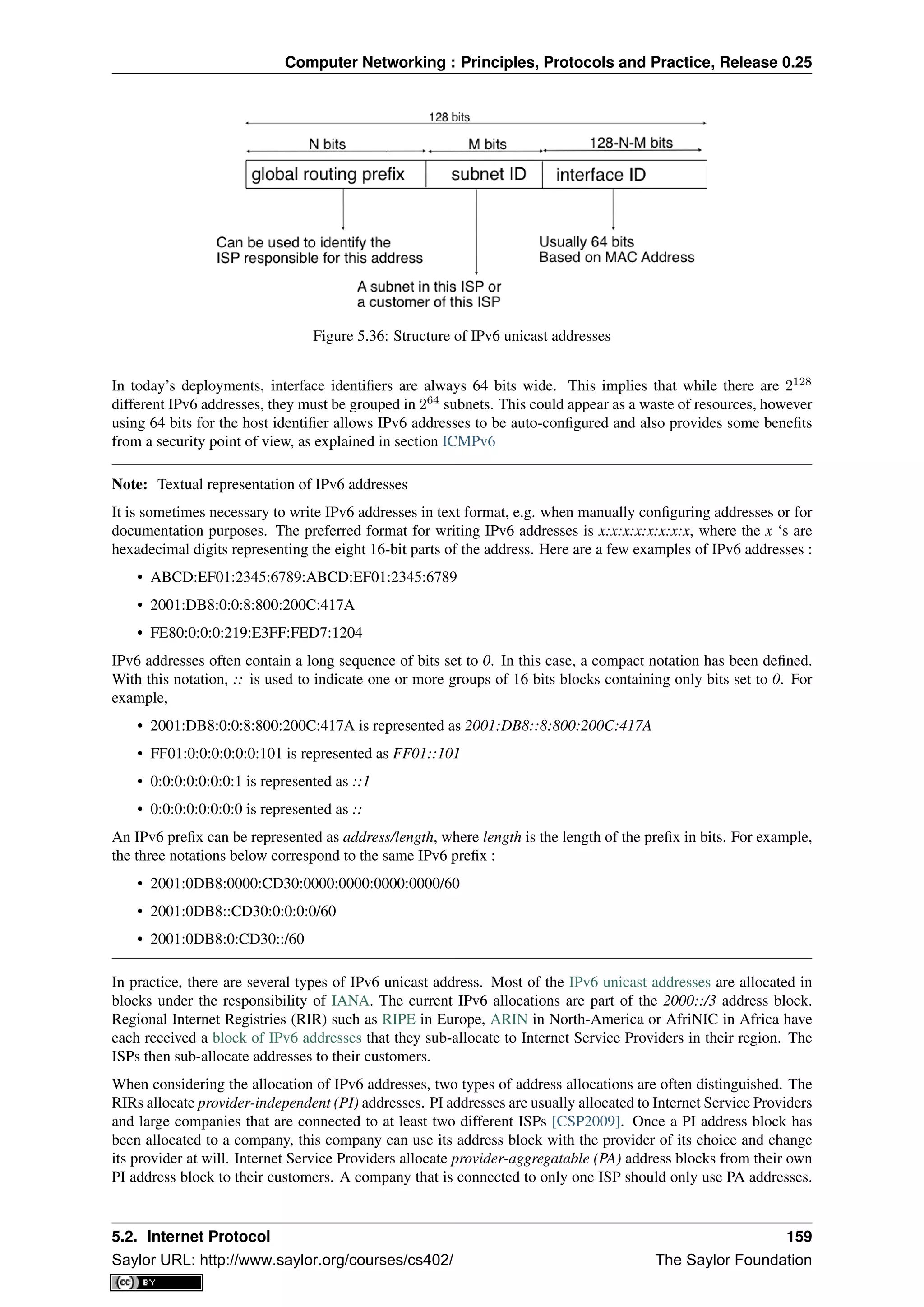 Computer Networking : Principles, Protocols and Practice, Release 0.25
Figure 5.36: Structure of IPv6 unicast addresses
In today’s deployments, interface identiﬁers are always 64 bits wide. This implies that while there are 2128
different IPv6 addresses, they must be grouped in 264
subnets. This could appear as a waste of resources, however
using 64 bits for the host identiﬁer allows IPv6 addresses to be auto-conﬁgured and also provides some beneﬁts
from a security point of view, as explained in section ICMPv6
Note: Textual representation of IPv6 addresses
It is sometimes necessary to write IPv6 addresses in text format, e.g. when manually conﬁguring addresses or for
documentation purposes. The preferred format for writing IPv6 addresses is x:x:x:x:x:x:x:x, where the x ‘s are
hexadecimal digits representing the eight 16-bit parts of the address. Here are a few examples of IPv6 addresses :
• ABCD:EF01:2345:6789:ABCD:EF01:2345:6789
• 2001:DB8:0:0:8:800:200C:417A
• FE80:0:0:0:219:E3FF:FED7:1204
IPv6 addresses often contain a long sequence of bits set to 0. In this case, a compact notation has been deﬁned.
With this notation, :: is used to indicate one or more groups of 16 bits blocks containing only bits set to 0. For
example,
• 2001:DB8:0:0:8:800:200C:417A is represented as 2001:DB8::8:800:200C:417A
• FF01:0:0:0:0:0:0:101 is represented as FF01::101
• 0:0:0:0:0:0:0:1 is represented as ::1
• 0:0:0:0:0:0:0:0 is represented as ::
An IPv6 preﬁx can be represented as address/length, where length is the length of the preﬁx in bits. For example,
the three notations below correspond to the same IPv6 preﬁx :
• 2001:0DB8:0000:CD30:0000:0000:0000:0000/60
• 2001:0DB8::CD30:0:0:0:0/60
• 2001:0DB8:0:CD30::/60
In practice, there are several types of IPv6 unicast address. Most of the IPv6 unicast addresses are allocated in
blocks under the responsibility of IANA. The current IPv6 allocations are part of the 2000::/3 address block.
Regional Internet Registries (RIR) such as RIPE in Europe, ARIN in North-America or AfriNIC in Africa have
each received a block of IPv6 addresses that they sub-allocate to Internet Service Providers in their region. The
ISPs then sub-allocate addresses to their customers.
When considering the allocation of IPv6 addresses, two types of address allocations are often distinguished. The
RIRs allocate provider-independent (PI) addresses. PI addresses are usually allocated to Internet Service Providers
and large companies that are connected to at least two different ISPs [CSP2009]. Once a PI address block has
been allocated to a company, this company can use its address block with the provider of its choice and change
its provider at will. Internet Service Providers allocate provider-aggregatable (PA) address blocks from their own
PI address block to their customers. A company that is connected to only one ISP should only use PA addresses.
5.2. Internet Protocol 159
Saylor URL: http://www.saylor.org/courses/cs402/ The Saylor Foundation
 