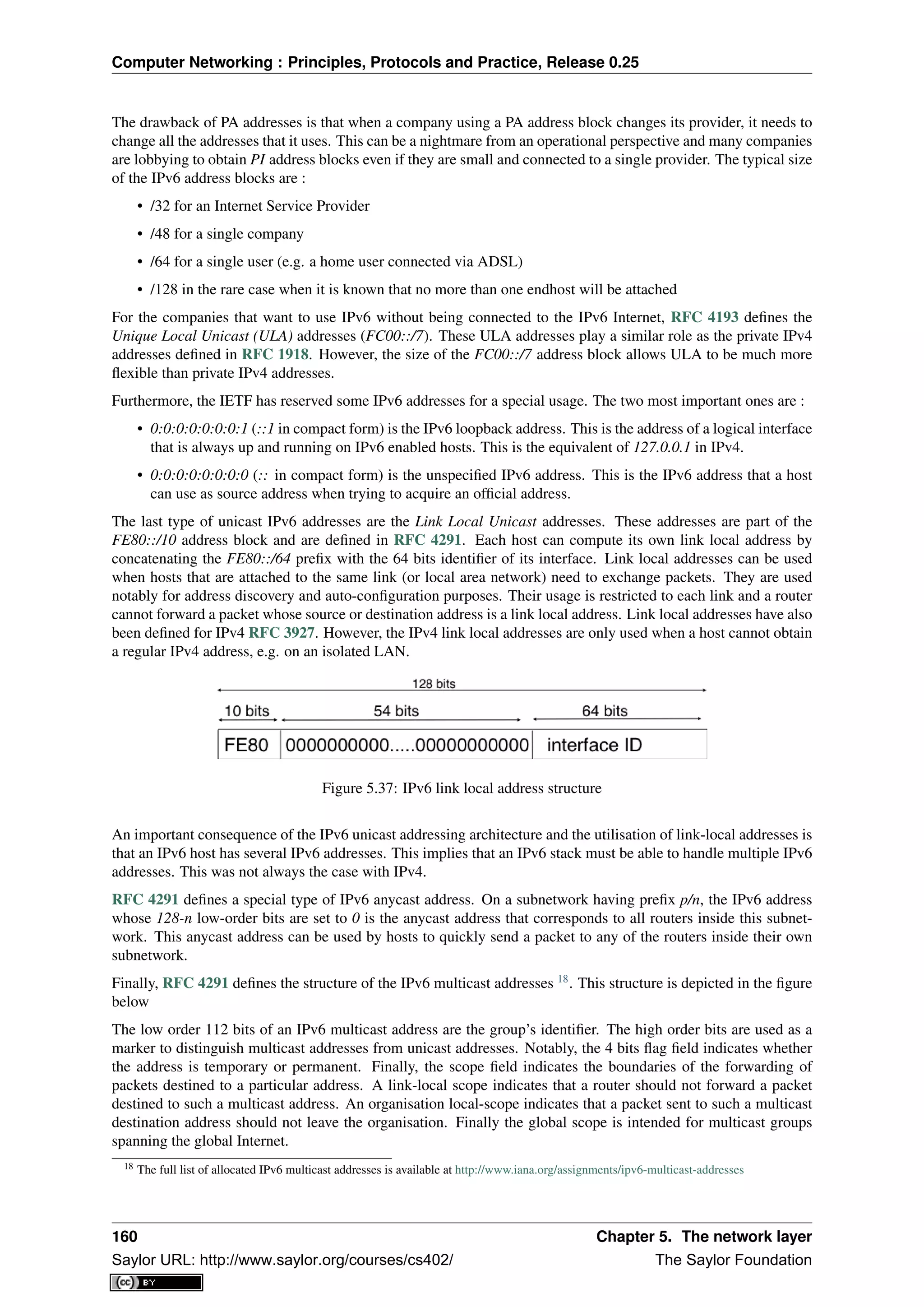 Computer Networking : Principles, Protocols and Practice, Release 0.25
The drawback of PA addresses is that when a company using a PA address block changes its provider, it needs to
change all the addresses that it uses. This can be a nightmare from an operational perspective and many companies
are lobbying to obtain PI address blocks even if they are small and connected to a single provider. The typical size
of the IPv6 address blocks are :
• /32 for an Internet Service Provider
• /48 for a single company
• /64 for a single user (e.g. a home user connected via ADSL)
• /128 in the rare case when it is known that no more than one endhost will be attached
For the companies that want to use IPv6 without being connected to the IPv6 Internet, RFC 4193 deﬁnes the
Unique Local Unicast (ULA) addresses (FC00::/7). These ULA addresses play a similar role as the private IPv4
addresses deﬁned in RFC 1918. However, the size of the FC00::/7 address block allows ULA to be much more
ﬂexible than private IPv4 addresses.
Furthermore, the IETF has reserved some IPv6 addresses for a special usage. The two most important ones are :
• 0:0:0:0:0:0:0:1 (::1 in compact form) is the IPv6 loopback address. This is the address of a logical interface
that is always up and running on IPv6 enabled hosts. This is the equivalent of 127.0.0.1 in IPv4.
• 0:0:0:0:0:0:0:0 (:: in compact form) is the unspeciﬁed IPv6 address. This is the IPv6 address that a host
can use as source address when trying to acquire an ofﬁcial address.
The last type of unicast IPv6 addresses are the Link Local Unicast addresses. These addresses are part of the
FE80::/10 address block and are deﬁned in RFC 4291. Each host can compute its own link local address by
concatenating the FE80::/64 preﬁx with the 64 bits identiﬁer of its interface. Link local addresses can be used
when hosts that are attached to the same link (or local area network) need to exchange packets. They are used
notably for address discovery and auto-conﬁguration purposes. Their usage is restricted to each link and a router
cannot forward a packet whose source or destination address is a link local address. Link local addresses have also
been deﬁned for IPv4 RFC 3927. However, the IPv4 link local addresses are only used when a host cannot obtain
a regular IPv4 address, e.g. on an isolated LAN.
Figure 5.37: IPv6 link local address structure
An important consequence of the IPv6 unicast addressing architecture and the utilisation of link-local addresses is
that an IPv6 host has several IPv6 addresses. This implies that an IPv6 stack must be able to handle multiple IPv6
addresses. This was not always the case with IPv4.
RFC 4291 deﬁnes a special type of IPv6 anycast address. On a subnetwork having preﬁx p/n, the IPv6 address
whose 128-n low-order bits are set to 0 is the anycast address that corresponds to all routers inside this subnet-
work. This anycast address can be used by hosts to quickly send a packet to any of the routers inside their own
subnetwork.
Finally, RFC 4291 deﬁnes the structure of the IPv6 multicast addresses 18
. This structure is depicted in the ﬁgure
below
The low order 112 bits of an IPv6 multicast address are the group’s identiﬁer. The high order bits are used as a
marker to distinguish multicast addresses from unicast addresses. Notably, the 4 bits ﬂag ﬁeld indicates whether
the address is temporary or permanent. Finally, the scope ﬁeld indicates the boundaries of the forwarding of
packets destined to a particular address. A link-local scope indicates that a router should not forward a packet
destined to such a multicast address. An organisation local-scope indicates that a packet sent to such a multicast
destination address should not leave the organisation. Finally the global scope is intended for multicast groups
spanning the global Internet.
18 The full list of allocated IPv6 multicast addresses is available at http://www.iana.org/assignments/ipv6-multicast-addresses
160 Chapter 5. The network layer
Saylor URL: http://www.saylor.org/courses/cs402/ The Saylor Foundation
 