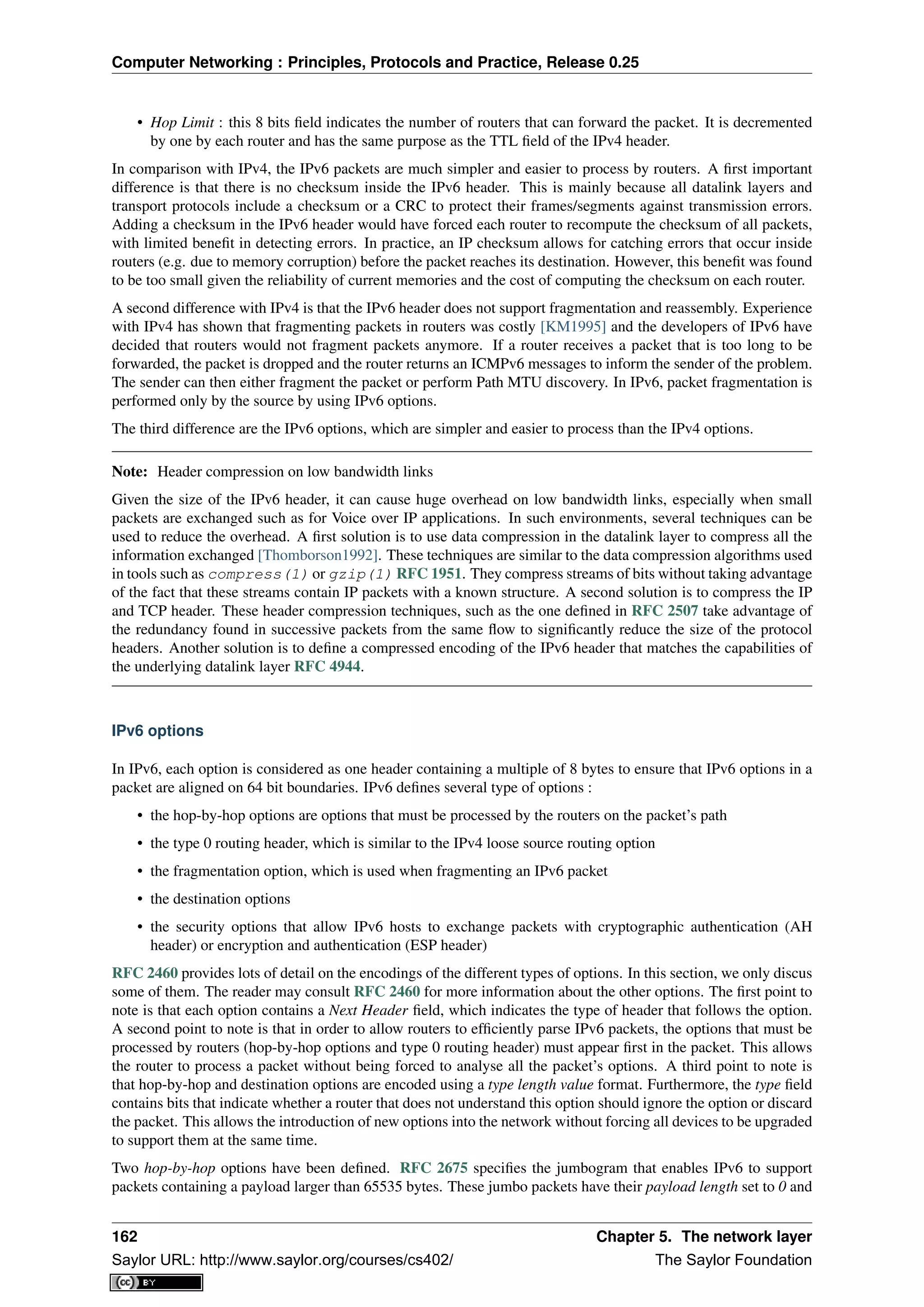 Computer Networking : Principles, Protocols and Practice, Release 0.25
• Hop Limit : this 8 bits ﬁeld indicates the number of routers that can forward the packet. It is decremented
by one by each router and has the same purpose as the TTL ﬁeld of the IPv4 header.
In comparison with IPv4, the IPv6 packets are much simpler and easier to process by routers. A ﬁrst important
difference is that there is no checksum inside the IPv6 header. This is mainly because all datalink layers and
transport protocols include a checksum or a CRC to protect their frames/segments against transmission errors.
Adding a checksum in the IPv6 header would have forced each router to recompute the checksum of all packets,
with limited beneﬁt in detecting errors. In practice, an IP checksum allows for catching errors that occur inside
routers (e.g. due to memory corruption) before the packet reaches its destination. However, this beneﬁt was found
to be too small given the reliability of current memories and the cost of computing the checksum on each router.
A second difference with IPv4 is that the IPv6 header does not support fragmentation and reassembly. Experience
with IPv4 has shown that fragmenting packets in routers was costly [KM1995] and the developers of IPv6 have
decided that routers would not fragment packets anymore. If a router receives a packet that is too long to be
forwarded, the packet is dropped and the router returns an ICMPv6 messages to inform the sender of the problem.
The sender can then either fragment the packet or perform Path MTU discovery. In IPv6, packet fragmentation is
performed only by the source by using IPv6 options.
The third difference are the IPv6 options, which are simpler and easier to process than the IPv4 options.
Note: Header compression on low bandwidth links
Given the size of the IPv6 header, it can cause huge overhead on low bandwidth links, especially when small
packets are exchanged such as for Voice over IP applications. In such environments, several techniques can be
used to reduce the overhead. A ﬁrst solution is to use data compression in the datalink layer to compress all the
information exchanged [Thomborson1992]. These techniques are similar to the data compression algorithms used
in tools such as compress(1) or gzip(1) RFC 1951. They compress streams of bits without taking advantage
of the fact that these streams contain IP packets with a known structure. A second solution is to compress the IP
and TCP header. These header compression techniques, such as the one deﬁned in RFC 2507 take advantage of
the redundancy found in successive packets from the same ﬂow to signiﬁcantly reduce the size of the protocol
headers. Another solution is to deﬁne a compressed encoding of the IPv6 header that matches the capabilities of
the underlying datalink layer RFC 4944.
IPv6 options
In IPv6, each option is considered as one header containing a multiple of 8 bytes to ensure that IPv6 options in a
packet are aligned on 64 bit boundaries. IPv6 deﬁnes several type of options :
• the hop-by-hop options are options that must be processed by the routers on the packet’s path
• the type 0 routing header, which is similar to the IPv4 loose source routing option
• the fragmentation option, which is used when fragmenting an IPv6 packet
• the destination options
• the security options that allow IPv6 hosts to exchange packets with cryptographic authentication (AH
header) or encryption and authentication (ESP header)
RFC 2460 provides lots of detail on the encodings of the different types of options. In this section, we only discus
some of them. The reader may consult RFC 2460 for more information about the other options. The ﬁrst point to
note is that each option contains a Next Header ﬁeld, which indicates the type of header that follows the option.
A second point to note is that in order to allow routers to efﬁciently parse IPv6 packets, the options that must be
processed by routers (hop-by-hop options and type 0 routing header) must appear ﬁrst in the packet. This allows
the router to process a packet without being forced to analyse all the packet’s options. A third point to note is
that hop-by-hop and destination options are encoded using a type length value format. Furthermore, the type ﬁeld
contains bits that indicate whether a router that does not understand this option should ignore the option or discard
the packet. This allows the introduction of new options into the network without forcing all devices to be upgraded
to support them at the same time.
Two hop-by-hop options have been deﬁned. RFC 2675 speciﬁes the jumbogram that enables IPv6 to support
packets containing a payload larger than 65535 bytes. These jumbo packets have their payload length set to 0 and
162 Chapter 5. The network layer
Saylor URL: http://www.saylor.org/courses/cs402/ The Saylor Foundation
 