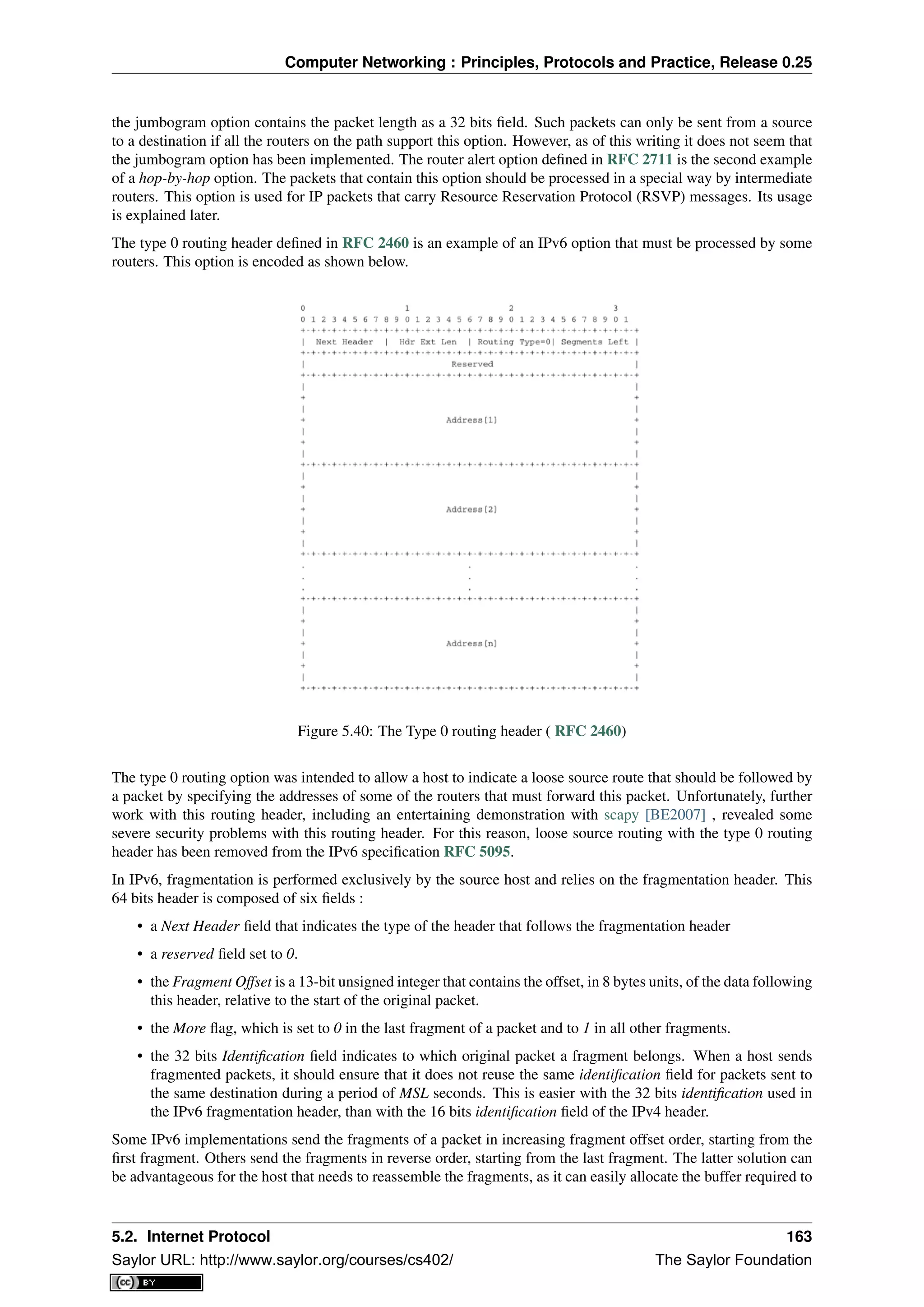 Computer Networking : Principles, Protocols and Practice, Release 0.25
the jumbogram option contains the packet length as a 32 bits ﬁeld. Such packets can only be sent from a source
to a destination if all the routers on the path support this option. However, as of this writing it does not seem that
the jumbogram option has been implemented. The router alert option deﬁned in RFC 2711 is the second example
of a hop-by-hop option. The packets that contain this option should be processed in a special way by intermediate
routers. This option is used for IP packets that carry Resource Reservation Protocol (RSVP) messages. Its usage
is explained later.
The type 0 routing header deﬁned in RFC 2460 is an example of an IPv6 option that must be processed by some
routers. This option is encoded as shown below.
Figure 5.40: The Type 0 routing header ( RFC 2460)
The type 0 routing option was intended to allow a host to indicate a loose source route that should be followed by
a packet by specifying the addresses of some of the routers that must forward this packet. Unfortunately, further
work with this routing header, including an entertaining demonstration with scapy [BE2007] , revealed some
severe security problems with this routing header. For this reason, loose source routing with the type 0 routing
header has been removed from the IPv6 speciﬁcation RFC 5095.
In IPv6, fragmentation is performed exclusively by the source host and relies on the fragmentation header. This
64 bits header is composed of six ﬁelds :
• a Next Header ﬁeld that indicates the type of the header that follows the fragmentation header
• a reserved ﬁeld set to 0.
• the Fragment Offset is a 13-bit unsigned integer that contains the offset, in 8 bytes units, of the data following
this header, relative to the start of the original packet.
• the More ﬂag, which is set to 0 in the last fragment of a packet and to 1 in all other fragments.
• the 32 bits Identiﬁcation ﬁeld indicates to which original packet a fragment belongs. When a host sends
fragmented packets, it should ensure that it does not reuse the same identiﬁcation ﬁeld for packets sent to
the same destination during a period of MSL seconds. This is easier with the 32 bits identiﬁcation used in
the IPv6 fragmentation header, than with the 16 bits identiﬁcation ﬁeld of the IPv4 header.
Some IPv6 implementations send the fragments of a packet in increasing fragment offset order, starting from the
ﬁrst fragment. Others send the fragments in reverse order, starting from the last fragment. The latter solution can
be advantageous for the host that needs to reassemble the fragments, as it can easily allocate the buffer required to
5.2. Internet Protocol 163
Saylor URL: http://www.saylor.org/courses/cs402/ The Saylor Foundation
 