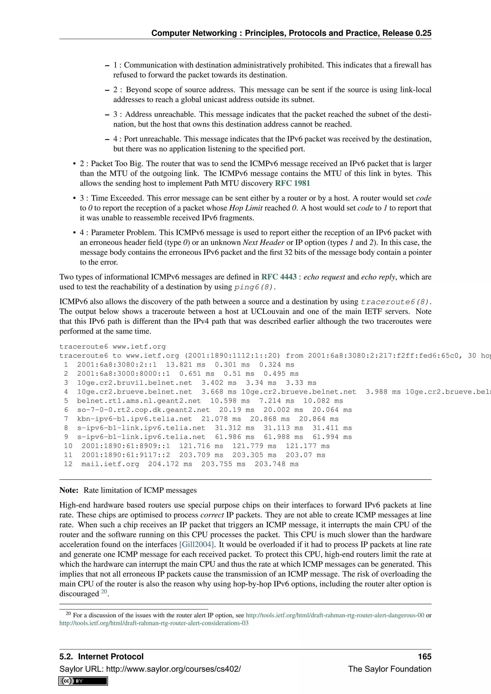 Computer Networking : Principles, Protocols and Practice, Release 0.25
– 1 : Communication with destination administratively prohibited. This indicates that a ﬁrewall has
refused to forward the packet towards its destination.
– 2 : Beyond scope of source address. This message can be sent if the source is using link-local
addresses to reach a global unicast address outside its subnet.
– 3 : Address unreachable. This message indicates that the packet reached the subnet of the desti-
nation, but the host that owns this destination address cannot be reached.
– 4 : Port unreachable. This message indicates that the IPv6 packet was received by the destination,
but there was no application listening to the speciﬁed port.
• 2 : Packet Too Big. The router that was to send the ICMPv6 message received an IPv6 packet that is larger
than the MTU of the outgoing link. The ICMPv6 message contains the MTU of this link in bytes. This
allows the sending host to implement Path MTU discovery RFC 1981
• 3 : Time Exceeded. This error message can be sent either by a router or by a host. A router would set code
to 0 to report the reception of a packet whose Hop Limit reached 0. A host would set code to 1 to report that
it was unable to reassemble received IPv6 fragments.
• 4 : Parameter Problem. This ICMPv6 message is used to report either the reception of an IPv6 packet with
an erroneous header ﬁeld (type 0) or an unknown Next Header or IP option (types 1 and 2). In this case, the
message body contains the erroneous IPv6 packet and the ﬁrst 32 bits of the message body contain a pointer
to the error.
Two types of informational ICMPv6 messages are deﬁned in RFC 4443 : echo request and echo reply, which are
used to test the reachability of a destination by using ping6(8).
ICMPv6 also allows the discovery of the path between a source and a destination by using traceroute6(8).
The output below shows a traceroute between a host at UCLouvain and one of the main IETF servers. Note
that this IPv6 path is different than the IPv4 path that was described earlier although the two traceroutes were
performed at the same time.
traceroute6 www.ietf.org
traceroute6 to www.ietf.org (2001:1890:1112:1::20) from 2001:6a8:3080:2:217:f2ff:fed6:65c0, 30 hop
1 2001:6a8:3080:2::1 13.821 ms 0.301 ms 0.324 ms
2 2001:6a8:3000:8000::1 0.651 ms 0.51 ms 0.495 ms
3 10ge.cr2.bruvil.belnet.net 3.402 ms 3.34 ms 3.33 ms
4 10ge.cr2.brueve.belnet.net 3.668 ms 10ge.cr2.brueve.belnet.net 3.988 ms 10ge.cr2.brueve.beln
5 belnet.rt1.ams.nl.geant2.net 10.598 ms 7.214 ms 10.082 ms
6 so-7-0-0.rt2.cop.dk.geant2.net 20.19 ms 20.002 ms 20.064 ms
7 kbn-ipv6-b1.ipv6.telia.net 21.078 ms 20.868 ms 20.864 ms
8 s-ipv6-b1-link.ipv6.telia.net 31.312 ms 31.113 ms 31.411 ms
9 s-ipv6-b1-link.ipv6.telia.net 61.986 ms 61.988 ms 61.994 ms
10 2001:1890:61:8909::1 121.716 ms 121.779 ms 121.177 ms
11 2001:1890:61:9117::2 203.709 ms 203.305 ms 203.07 ms
12 mail.ietf.org 204.172 ms 203.755 ms 203.748 ms
Note: Rate limitation of ICMP messages
High-end hardware based routers use special purpose chips on their interfaces to forward IPv6 packets at line
rate. These chips are optimised to process correct IP packets. They are not able to create ICMP messages at line
rate. When such a chip receives an IP packet that triggers an ICMP message, it interrupts the main CPU of the
router and the software running on this CPU processes the packet. This CPU is much slower than the hardware
acceleration found on the interfaces [Gill2004]. It would be overloaded if it had to process IP packets at line rate
and generate one ICMP message for each received packet. To protect this CPU, high-end routers limit the rate at
which the hardware can interrupt the main CPU and thus the rate at which ICMP messages can be generated. This
implies that not all erroneous IP packets cause the transmission of an ICMP message. The risk of overloading the
main CPU of the router is also the reason why using hop-by-hop IPv6 options, including the router alter option is
discouraged 20
.
20 For a discussion of the issues with the router alert IP option, see http://tools.ietf.org/html/draft-rahman-rtg-router-alert-dangerous-00 or
http://tools.ietf.org/html/draft-rahman-rtg-router-alert-considerations-03
5.2. Internet Protocol 165
Saylor URL: http://www.saylor.org/courses/cs402/ The Saylor Foundation
 