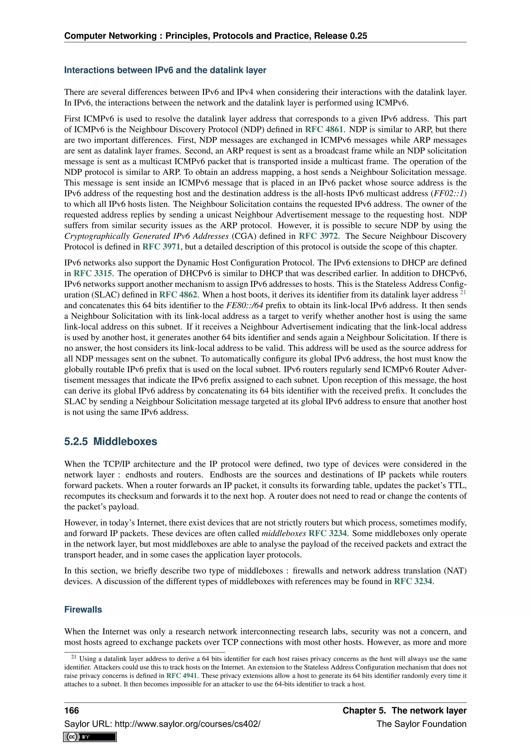 Computer Networking : Principles, Protocols and Practice, Release 0.25
Interactions between IPv6 and the datalink layer
There are several differences between IPv6 and IPv4 when considering their interactions with the datalink layer.
In IPv6, the interactions between the network and the datalink layer is performed using ICMPv6.
First ICMPv6 is used to resolve the datalink layer address that corresponds to a given IPv6 address. This part
of ICMPv6 is the Neighbour Discovery Protocol (NDP) deﬁned in RFC 4861. NDP is similar to ARP, but there
are two important differences. First, NDP messages are exchanged in ICMPv6 messages while ARP messages
are sent as datalink layer frames. Second, an ARP request is sent as a broadcast frame while an NDP solicitation
message is sent as a multicast ICMPv6 packet that is transported inside a multicast frame. The operation of the
NDP protocol is similar to ARP. To obtain an address mapping, a host sends a Neighbour Solicitation message.
This message is sent inside an ICMPv6 message that is placed in an IPv6 packet whose source address is the
IPv6 address of the requesting host and the destination address is the all-hosts IPv6 multicast address (FF02::1)
to which all IPv6 hosts listen. The Neighbour Solicitation contains the requested IPv6 address. The owner of the
requested address replies by sending a unicast Neighbour Advertisement message to the requesting host. NDP
suffers from similar security issues as the ARP protocol. However, it is possible to secure NDP by using the
Cryptographically Generated IPv6 Addresses (CGA) deﬁned in RFC 3972. The Secure Neighbour Discovery
Protocol is deﬁned in RFC 3971, but a detailed description of this protocol is outside the scope of this chapter.
IPv6 networks also support the Dynamic Host Conﬁguration Protocol. The IPv6 extensions to DHCP are deﬁned
in RFC 3315. The operation of DHCPv6 is similar to DHCP that was described earlier. In addition to DHCPv6,
IPv6 networks support another mechanism to assign IPv6 addresses to hosts. This is the Stateless Address Conﬁg-
uration (SLAC) deﬁned in RFC 4862. When a host boots, it derives its identiﬁer from its datalink layer address 21
and concatenates this 64 bits identiﬁer to the FE80::/64 preﬁx to obtain its link-local IPv6 address. It then sends
a Neighbour Solicitation with its link-local address as a target to verify whether another host is using the same
link-local address on this subnet. If it receives a Neighbour Advertisement indicating that the link-local address
is used by another host, it generates another 64 bits identiﬁer and sends again a Neighbour Solicitation. If there is
no answer, the host considers its link-local address to be valid. This address will be used as the source address for
all NDP messages sent on the subnet. To automatically conﬁgure its global IPv6 address, the host must know the
globally routable IPv6 preﬁx that is used on the local subnet. IPv6 routers regularly send ICMPv6 Router Adver-
tisement messages that indicate the IPv6 preﬁx assigned to each subnet. Upon reception of this message, the host
can derive its global IPv6 address by concatenating its 64 bits identiﬁer with the received preﬁx. It concludes the
SLAC by sending a Neighbour Solicitation message targeted at its global IPv6 address to ensure that another host
is not using the same IPv6 address.
5.2.5 Middleboxes
When the TCP/IP architecture and the IP protocol were deﬁned, two type of devices were considered in the
network layer : endhosts and routers. Endhosts are the sources and destinations of IP packets while routers
forward packets. When a router forwards an IP packet, it consults its forwarding table, updates the packet’s TTL,
recomputes its checksum and forwards it to the next hop. A router does not need to read or change the contents of
the packet’s payload.
However, in today’s Internet, there exist devices that are not strictly routers but which process, sometimes modify,
and forward IP packets. These devices are often called middleboxes RFC 3234. Some middleboxes only operate
in the network layer, but most middleboxes are able to analyse the payload of the received packets and extract the
transport header, and in some cases the application layer protocols.
In this section, we brieﬂy describe two type of middleboxes : ﬁrewalls and network address translation (NAT)
devices. A discussion of the different types of middleboxes with references may be found in RFC 3234.
Firewalls
When the Internet was only a research network interconnecting research labs, security was not a concern, and
most hosts agreed to exchange packets over TCP connections with most other hosts. However, as more and more
21 Using a datalink layer address to derive a 64 bits identiﬁer for each host raises privacy concerns as the host will always use the same
identiﬁer. Attackers could use this to track hosts on the Internet. An extension to the Stateless Address Conﬁguration mechanism that does not
raise privacy concerns is deﬁned in RFC 4941. These privacy extensions allow a host to generate its 64 bits identiﬁer randomly every time it
attaches to a subnet. It then becomes impossible for an attacker to use the 64-bits identiﬁer to track a host.
166 Chapter 5. The network layer
Saylor URL: http://www.saylor.org/courses/cs402/ The Saylor Foundation
 