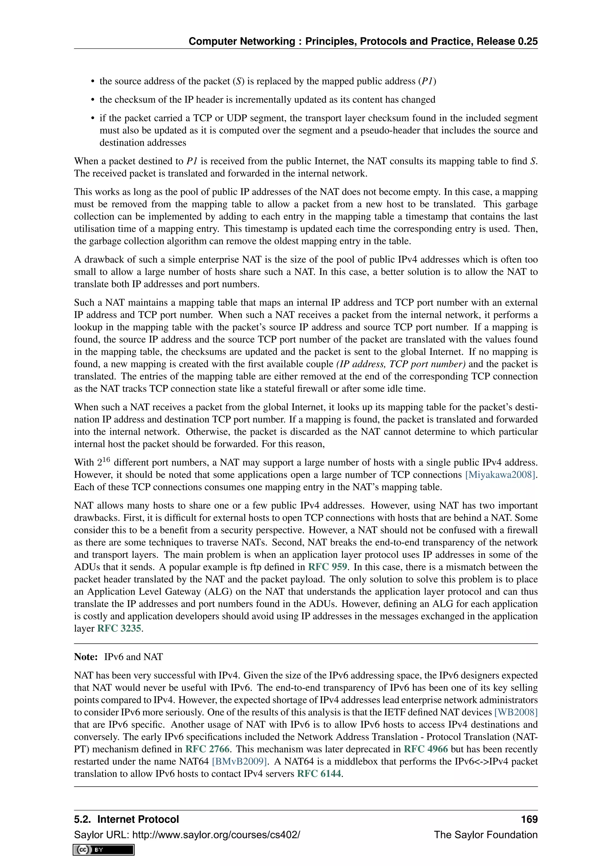 Computer Networking : Principles, Protocols and Practice, Release 0.25
• the source address of the packet (S) is replaced by the mapped public address (P1)
• the checksum of the IP header is incrementally updated as its content has changed
• if the packet carried a TCP or UDP segment, the transport layer checksum found in the included segment
must also be updated as it is computed over the segment and a pseudo-header that includes the source and
destination addresses
When a packet destined to P1 is received from the public Internet, the NAT consults its mapping table to ﬁnd S.
The received packet is translated and forwarded in the internal network.
This works as long as the pool of public IP addresses of the NAT does not become empty. In this case, a mapping
must be removed from the mapping table to allow a packet from a new host to be translated. This garbage
collection can be implemented by adding to each entry in the mapping table a timestamp that contains the last
utilisation time of a mapping entry. This timestamp is updated each time the corresponding entry is used. Then,
the garbage collection algorithm can remove the oldest mapping entry in the table.
A drawback of such a simple enterprise NAT is the size of the pool of public IPv4 addresses which is often too
small to allow a large number of hosts share such a NAT. In this case, a better solution is to allow the NAT to
translate both IP addresses and port numbers.
Such a NAT maintains a mapping table that maps an internal IP address and TCP port number with an external
IP address and TCP port number. When such a NAT receives a packet from the internal network, it performs a
lookup in the mapping table with the packet’s source IP address and source TCP port number. If a mapping is
found, the source IP address and the source TCP port number of the packet are translated with the values found
in the mapping table, the checksums are updated and the packet is sent to the global Internet. If no mapping is
found, a new mapping is created with the ﬁrst available couple (IP address, TCP port number) and the packet is
translated. The entries of the mapping table are either removed at the end of the corresponding TCP connection
as the NAT tracks TCP connection state like a stateful ﬁrewall or after some idle time.
When such a NAT receives a packet from the global Internet, it looks up its mapping table for the packet’s desti-
nation IP address and destination TCP port number. If a mapping is found, the packet is translated and forwarded
into the internal network. Otherwise, the packet is discarded as the NAT cannot determine to which particular
internal host the packet should be forwarded. For this reason,
With 216
different port numbers, a NAT may support a large number of hosts with a single public IPv4 address.
However, it should be noted that some applications open a large number of TCP connections [Miyakawa2008].
Each of these TCP connections consumes one mapping entry in the NAT’s mapping table.
NAT allows many hosts to share one or a few public IPv4 addresses. However, using NAT has two important
drawbacks. First, it is difﬁcult for external hosts to open TCP connections with hosts that are behind a NAT. Some
consider this to be a beneﬁt from a security perspective. However, a NAT should not be confused with a ﬁrewall
as there are some techniques to traverse NATs. Second, NAT breaks the end-to-end transparency of the network
and transport layers. The main problem is when an application layer protocol uses IP addresses in some of the
ADUs that it sends. A popular example is ftp deﬁned in RFC 959. In this case, there is a mismatch between the
packet header translated by the NAT and the packet payload. The only solution to solve this problem is to place
an Application Level Gateway (ALG) on the NAT that understands the application layer protocol and can thus
translate the IP addresses and port numbers found in the ADUs. However, deﬁning an ALG for each application
is costly and application developers should avoid using IP addresses in the messages exchanged in the application
layer RFC 3235.
Note: IPv6 and NAT
NAT has been very successful with IPv4. Given the size of the IPv6 addressing space, the IPv6 designers expected
that NAT would never be useful with IPv6. The end-to-end transparency of IPv6 has been one of its key selling
points compared to IPv4. However, the expected shortage of IPv4 addresses lead enterprise network administrators
to consider IPv6 more seriously. One of the results of this analysis is that the IETF deﬁned NAT devices [WB2008]
that are IPv6 speciﬁc. Another usage of NAT with IPv6 is to allow IPv6 hosts to access IPv4 destinations and
conversely. The early IPv6 speciﬁcations included the Network Address Translation - Protocol Translation (NAT-
PT) mechanism deﬁned in RFC 2766. This mechanism was later deprecated in RFC 4966 but has been recently
restarted under the name NAT64 [BMvB2009]. A NAT64 is a middlebox that performs the IPv6<->IPv4 packet
translation to allow IPv6 hosts to contact IPv4 servers RFC 6144.
5.2. Internet Protocol 169
Saylor URL: http://www.saylor.org/courses/cs402/ The Saylor Foundation
 