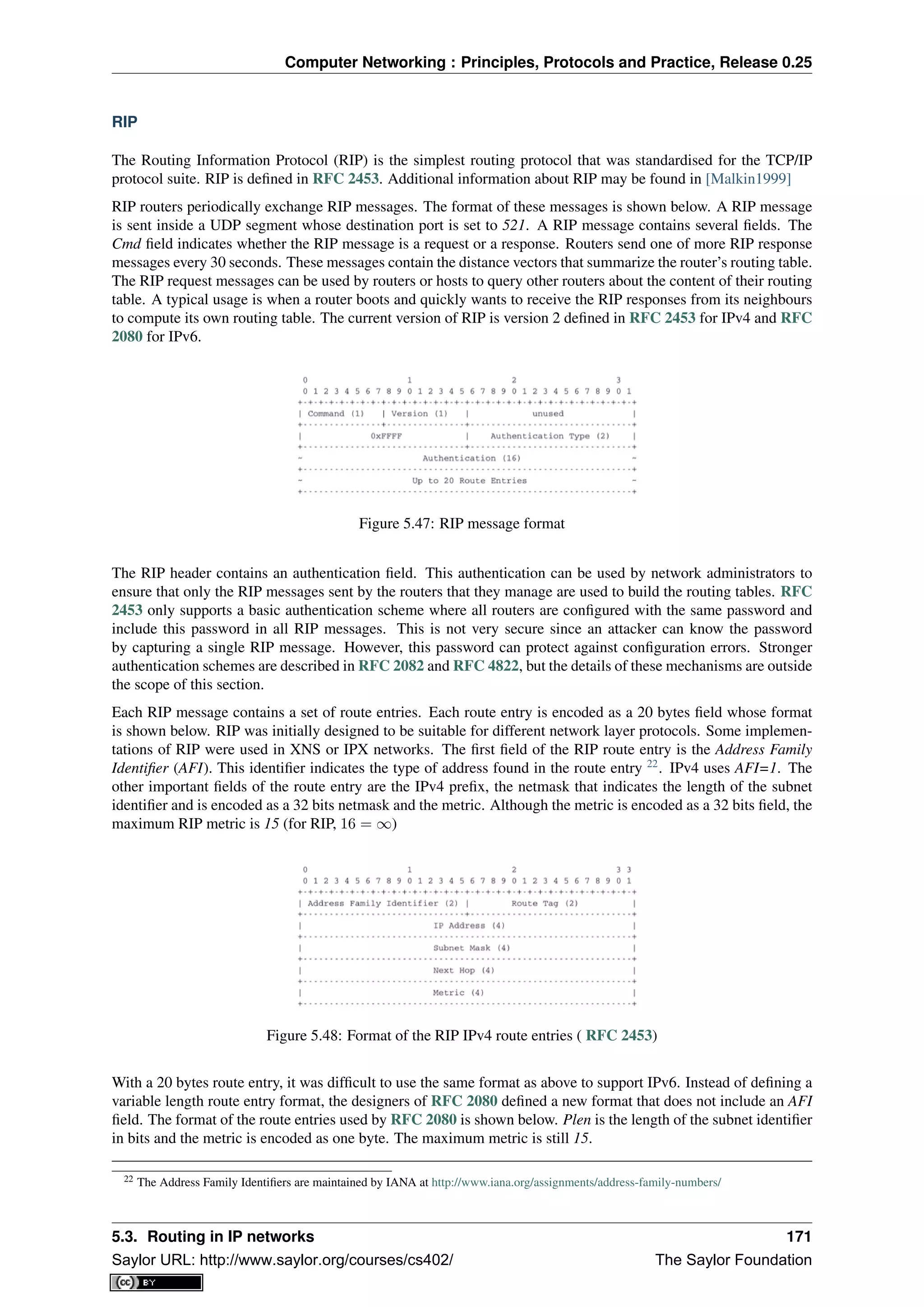 Computer Networking : Principles, Protocols and Practice, Release 0.25
RIP
The Routing Information Protocol (RIP) is the simplest routing protocol that was standardised for the TCP/IP
protocol suite. RIP is deﬁned in RFC 2453. Additional information about RIP may be found in [Malkin1999]
RIP routers periodically exchange RIP messages. The format of these messages is shown below. A RIP message
is sent inside a UDP segment whose destination port is set to 521. A RIP message contains several ﬁelds. The
Cmd ﬁeld indicates whether the RIP message is a request or a response. Routers send one of more RIP response
messages every 30 seconds. These messages contain the distance vectors that summarize the router’s routing table.
The RIP request messages can be used by routers or hosts to query other routers about the content of their routing
table. A typical usage is when a router boots and quickly wants to receive the RIP responses from its neighbours
to compute its own routing table. The current version of RIP is version 2 deﬁned in RFC 2453 for IPv4 and RFC
2080 for IPv6.
Figure 5.47: RIP message format
The RIP header contains an authentication ﬁeld. This authentication can be used by network administrators to
ensure that only the RIP messages sent by the routers that they manage are used to build the routing tables. RFC
2453 only supports a basic authentication scheme where all routers are conﬁgured with the same password and
include this password in all RIP messages. This is not very secure since an attacker can know the password
by capturing a single RIP message. However, this password can protect against conﬁguration errors. Stronger
authentication schemes are described in RFC 2082 and RFC 4822, but the details of these mechanisms are outside
the scope of this section.
Each RIP message contains a set of route entries. Each route entry is encoded as a 20 bytes ﬁeld whose format
is shown below. RIP was initially designed to be suitable for different network layer protocols. Some implemen-
tations of RIP were used in XNS or IPX networks. The ﬁrst ﬁeld of the RIP route entry is the Address Family
Identiﬁer (AFI). This identiﬁer indicates the type of address found in the route entry 22
. IPv4 uses AFI=1. The
other important ﬁelds of the route entry are the IPv4 preﬁx, the netmask that indicates the length of the subnet
identiﬁer and is encoded as a 32 bits netmask and the metric. Although the metric is encoded as a 32 bits ﬁeld, the
maximum RIP metric is 15 (for RIP, 16 = ∞)
Figure 5.48: Format of the RIP IPv4 route entries ( RFC 2453)
With a 20 bytes route entry, it was difﬁcult to use the same format as above to support IPv6. Instead of deﬁning a
variable length route entry format, the designers of RFC 2080 deﬁned a new format that does not include an AFI
ﬁeld. The format of the route entries used by RFC 2080 is shown below. Plen is the length of the subnet identiﬁer
in bits and the metric is encoded as one byte. The maximum metric is still 15.
22 The Address Family Identiﬁers are maintained by IANA at http://www.iana.org/assignments/address-family-numbers/
5.3. Routing in IP networks 171
Saylor URL: http://www.saylor.org/courses/cs402/ The Saylor Foundation
 