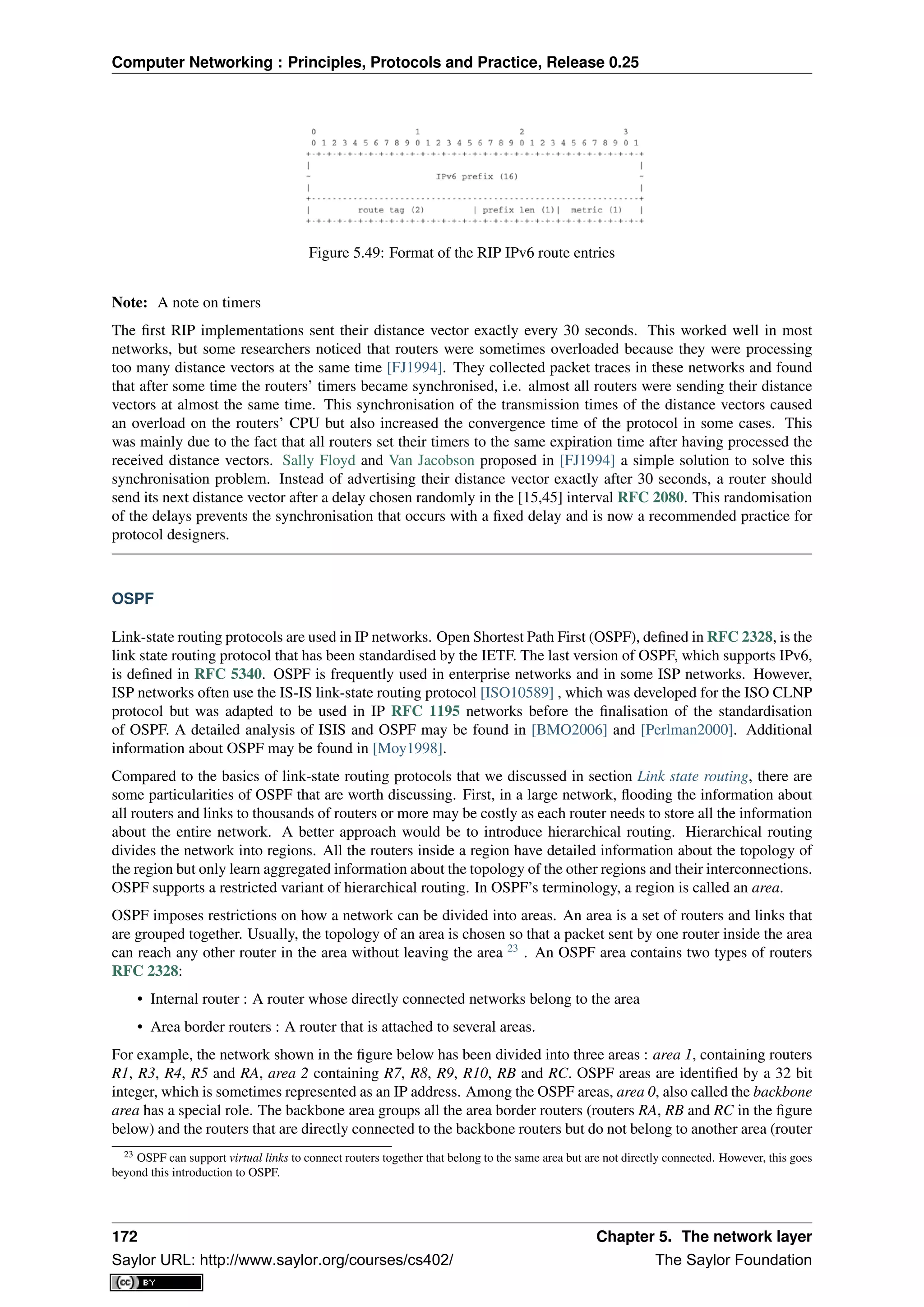 Computer Networking : Principles, Protocols and Practice, Release 0.25
Figure 5.49: Format of the RIP IPv6 route entries
Note: A note on timers
The ﬁrst RIP implementations sent their distance vector exactly every 30 seconds. This worked well in most
networks, but some researchers noticed that routers were sometimes overloaded because they were processing
too many distance vectors at the same time [FJ1994]. They collected packet traces in these networks and found
that after some time the routers’ timers became synchronised, i.e. almost all routers were sending their distance
vectors at almost the same time. This synchronisation of the transmission times of the distance vectors caused
an overload on the routers’ CPU but also increased the convergence time of the protocol in some cases. This
was mainly due to the fact that all routers set their timers to the same expiration time after having processed the
received distance vectors. Sally Floyd and Van Jacobson proposed in [FJ1994] a simple solution to solve this
synchronisation problem. Instead of advertising their distance vector exactly after 30 seconds, a router should
send its next distance vector after a delay chosen randomly in the [15,45] interval RFC 2080. This randomisation
of the delays prevents the synchronisation that occurs with a ﬁxed delay and is now a recommended practice for
protocol designers.
OSPF
Link-state routing protocols are used in IP networks. Open Shortest Path First (OSPF), deﬁned in RFC 2328, is the
link state routing protocol that has been standardised by the IETF. The last version of OSPF, which supports IPv6,
is deﬁned in RFC 5340. OSPF is frequently used in enterprise networks and in some ISP networks. However,
ISP networks often use the IS-IS link-state routing protocol [ISO10589] , which was developed for the ISO CLNP
protocol but was adapted to be used in IP RFC 1195 networks before the ﬁnalisation of the standardisation
of OSPF. A detailed analysis of ISIS and OSPF may be found in [BMO2006] and [Perlman2000]. Additional
information about OSPF may be found in [Moy1998].
Compared to the basics of link-state routing protocols that we discussed in section Link state routing, there are
some particularities of OSPF that are worth discussing. First, in a large network, ﬂooding the information about
all routers and links to thousands of routers or more may be costly as each router needs to store all the information
about the entire network. A better approach would be to introduce hierarchical routing. Hierarchical routing
divides the network into regions. All the routers inside a region have detailed information about the topology of
the region but only learn aggregated information about the topology of the other regions and their interconnections.
OSPF supports a restricted variant of hierarchical routing. In OSPF’s terminology, a region is called an area.
OSPF imposes restrictions on how a network can be divided into areas. An area is a set of routers and links that
are grouped together. Usually, the topology of an area is chosen so that a packet sent by one router inside the area
can reach any other router in the area without leaving the area 23
. An OSPF area contains two types of routers
RFC 2328:
• Internal router : A router whose directly connected networks belong to the area
• Area border routers : A router that is attached to several areas.
For example, the network shown in the ﬁgure below has been divided into three areas : area 1, containing routers
R1, R3, R4, R5 and RA, area 2 containing R7, R8, R9, R10, RB and RC. OSPF areas are identiﬁed by a 32 bit
integer, which is sometimes represented as an IP address. Among the OSPF areas, area 0, also called the backbone
area has a special role. The backbone area groups all the area border routers (routers RA, RB and RC in the ﬁgure
below) and the routers that are directly connected to the backbone routers but do not belong to another area (router
23 OSPF can support virtual links to connect routers together that belong to the same area but are not directly connected. However, this goes
beyond this introduction to OSPF.
172 Chapter 5. The network layer
Saylor URL: http://www.saylor.org/courses/cs402/ The Saylor Foundation
 