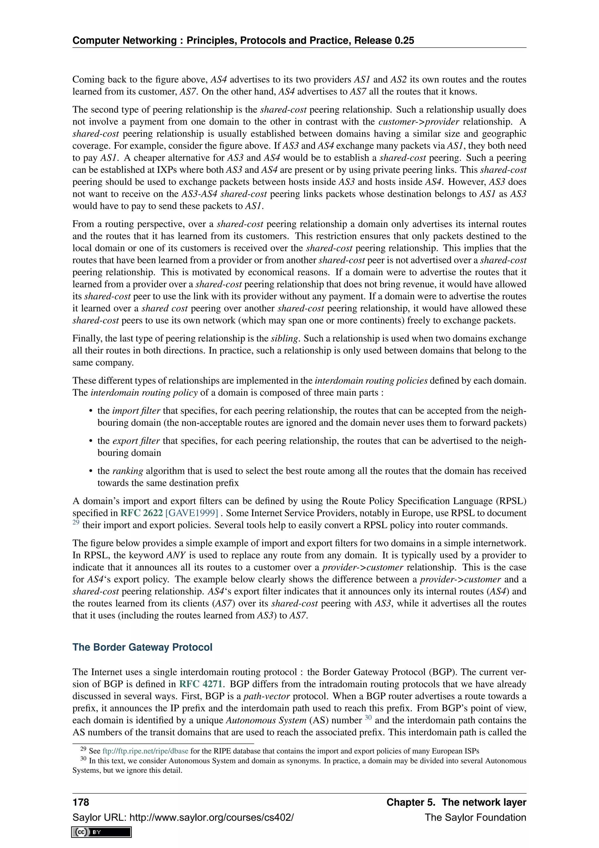 Computer Networking : Principles, Protocols and Practice, Release 0.25
Coming back to the ﬁgure above, AS4 advertises to its two providers AS1 and AS2 its own routes and the routes
learned from its customer, AS7. On the other hand, AS4 advertises to AS7 all the routes that it knows.
The second type of peering relationship is the shared-cost peering relationship. Such a relationship usually does
not involve a payment from one domain to the other in contrast with the customer->provider relationship. A
shared-cost peering relationship is usually established between domains having a similar size and geographic
coverage. For example, consider the ﬁgure above. If AS3 and AS4 exchange many packets via AS1, they both need
to pay AS1. A cheaper alternative for AS3 and AS4 would be to establish a shared-cost peering. Such a peering
can be established at IXPs where both AS3 and AS4 are present or by using private peering links. This shared-cost
peering should be used to exchange packets between hosts inside AS3 and hosts inside AS4. However, AS3 does
not want to receive on the AS3-AS4 shared-cost peering links packets whose destination belongs to AS1 as AS3
would have to pay to send these packets to AS1.
From a routing perspective, over a shared-cost peering relationship a domain only advertises its internal routes
and the routes that it has learned from its customers. This restriction ensures that only packets destined to the
local domain or one of its customers is received over the shared-cost peering relationship. This implies that the
routes that have been learned from a provider or from another shared-cost peer is not advertised over a shared-cost
peering relationship. This is motivated by economical reasons. If a domain were to advertise the routes that it
learned from a provider over a shared-cost peering relationship that does not bring revenue, it would have allowed
its shared-cost peer to use the link with its provider without any payment. If a domain were to advertise the routes
it learned over a shared cost peering over another shared-cost peering relationship, it would have allowed these
shared-cost peers to use its own network (which may span one or more continents) freely to exchange packets.
Finally, the last type of peering relationship is the sibling. Such a relationship is used when two domains exchange
all their routes in both directions. In practice, such a relationship is only used between domains that belong to the
same company.
These different types of relationships are implemented in the interdomain routing policies deﬁned by each domain.
The interdomain routing policy of a domain is composed of three main parts :
• the import ﬁlter that speciﬁes, for each peering relationship, the routes that can be accepted from the neigh-
bouring domain (the non-acceptable routes are ignored and the domain never uses them to forward packets)
• the export ﬁlter that speciﬁes, for each peering relationship, the routes that can be advertised to the neigh-
bouring domain
• the ranking algorithm that is used to select the best route among all the routes that the domain has received
towards the same destination preﬁx
A domain’s import and export ﬁlters can be deﬁned by using the Route Policy Speciﬁcation Language (RPSL)
speciﬁed in RFC 2622 [GAVE1999] . Some Internet Service Providers, notably in Europe, use RPSL to document
29
their import and export policies. Several tools help to easily convert a RPSL policy into router commands.
The ﬁgure below provides a simple example of import and export ﬁlters for two domains in a simple internetwork.
In RPSL, the keyword ANY is used to replace any route from any domain. It is typically used by a provider to
indicate that it announces all its routes to a customer over a provider->customer relationship. This is the case
for AS4‘s export policy. The example below clearly shows the difference between a provider->customer and a
shared-cost peering relationship. AS4‘s export ﬁlter indicates that it announces only its internal routes (AS4) and
the routes learned from its clients (AS7) over its shared-cost peering with AS3, while it advertises all the routes
that it uses (including the routes learned from AS3) to AS7.
The Border Gateway Protocol
The Internet uses a single interdomain routing protocol : the Border Gateway Protocol (BGP). The current ver-
sion of BGP is deﬁned in RFC 4271. BGP differs from the intradomain routing protocols that we have already
discussed in several ways. First, BGP is a path-vector protocol. When a BGP router advertises a route towards a
preﬁx, it announces the IP preﬁx and the interdomain path used to reach this preﬁx. From BGP’s point of view,
each domain is identiﬁed by a unique Autonomous System (AS) number 30
and the interdomain path contains the
AS numbers of the transit domains that are used to reach the associated preﬁx. This interdomain path is called the
29 See ftp://ftp.ripe.net/ripe/dbase for the RIPE database that contains the import and export policies of many European ISPs
30 In this text, we consider Autonomous System and domain as synonyms. In practice, a domain may be divided into several Autonomous
Systems, but we ignore this detail.
178 Chapter 5. The network layer
Saylor URL: http://www.saylor.org/courses/cs402/ The Saylor Foundation
 
