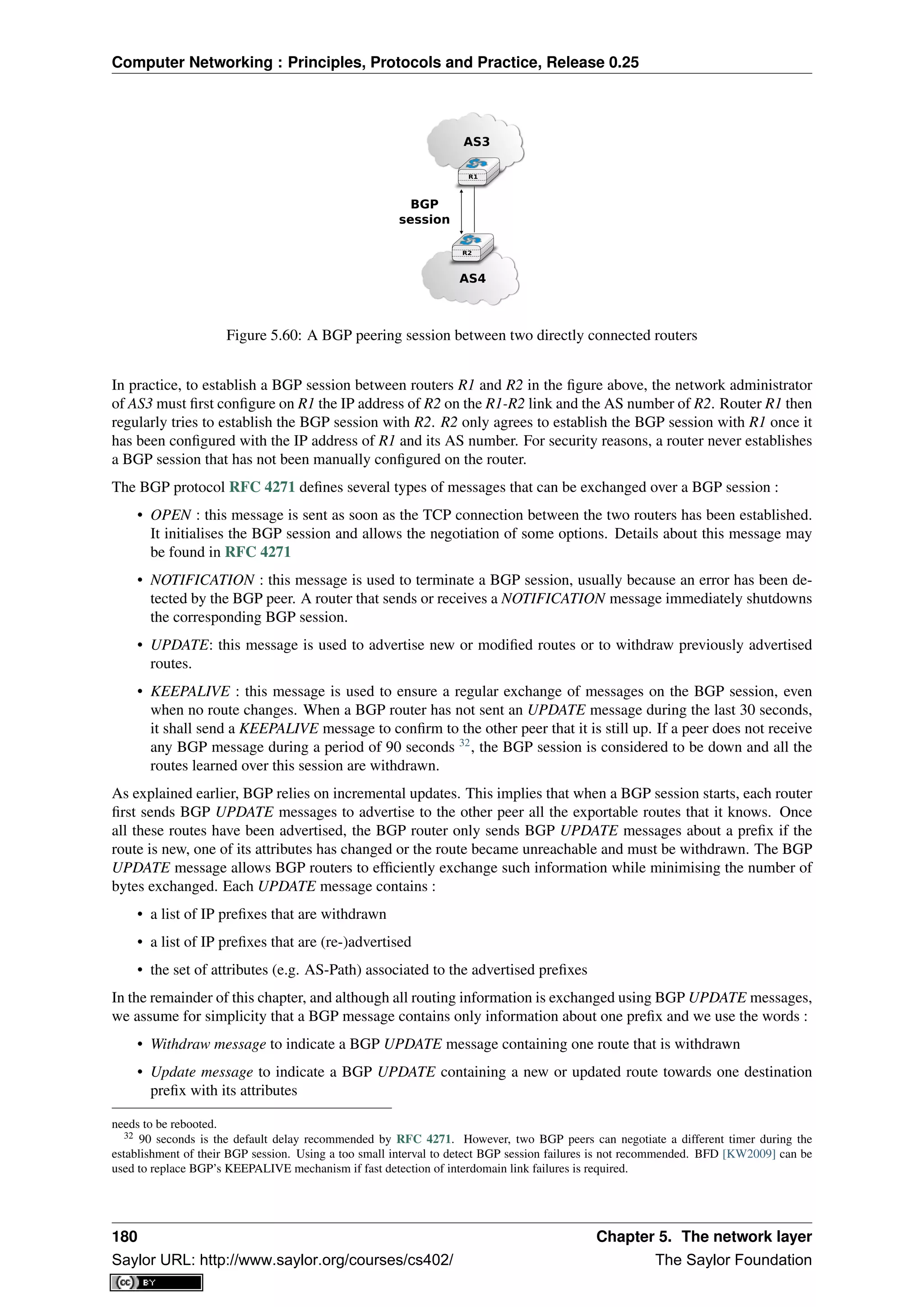Computer Networking : Principles, Protocols and Practice, Release 0.25
R1
R2
AS3
AS4
BGP
session
Figure 5.60: A BGP peering session between two directly connected routers
In practice, to establish a BGP session between routers R1 and R2 in the ﬁgure above, the network administrator
of AS3 must ﬁrst conﬁgure on R1 the IP address of R2 on the R1-R2 link and the AS number of R2. Router R1 then
regularly tries to establish the BGP session with R2. R2 only agrees to establish the BGP session with R1 once it
has been conﬁgured with the IP address of R1 and its AS number. For security reasons, a router never establishes
a BGP session that has not been manually conﬁgured on the router.
The BGP protocol RFC 4271 deﬁnes several types of messages that can be exchanged over a BGP session :
• OPEN : this message is sent as soon as the TCP connection between the two routers has been established.
It initialises the BGP session and allows the negotiation of some options. Details about this message may
be found in RFC 4271
• NOTIFICATION : this message is used to terminate a BGP session, usually because an error has been de-
tected by the BGP peer. A router that sends or receives a NOTIFICATION message immediately shutdowns
the corresponding BGP session.
• UPDATE: this message is used to advertise new or modiﬁed routes or to withdraw previously advertised
routes.
• KEEPALIVE : this message is used to ensure a regular exchange of messages on the BGP session, even
when no route changes. When a BGP router has not sent an UPDATE message during the last 30 seconds,
it shall send a KEEPALIVE message to conﬁrm to the other peer that it is still up. If a peer does not receive
any BGP message during a period of 90 seconds 32
, the BGP session is considered to be down and all the
routes learned over this session are withdrawn.
As explained earlier, BGP relies on incremental updates. This implies that when a BGP session starts, each router
ﬁrst sends BGP UPDATE messages to advertise to the other peer all the exportable routes that it knows. Once
all these routes have been advertised, the BGP router only sends BGP UPDATE messages about a preﬁx if the
route is new, one of its attributes has changed or the route became unreachable and must be withdrawn. The BGP
UPDATE message allows BGP routers to efﬁciently exchange such information while minimising the number of
bytes exchanged. Each UPDATE message contains :
• a list of IP preﬁxes that are withdrawn
• a list of IP preﬁxes that are (re-)advertised
• the set of attributes (e.g. AS-Path) associated to the advertised preﬁxes
In the remainder of this chapter, and although all routing information is exchanged using BGP UPDATE messages,
we assume for simplicity that a BGP message contains only information about one preﬁx and we use the words :
• Withdraw message to indicate a BGP UPDATE message containing one route that is withdrawn
• Update message to indicate a BGP UPDATE containing a new or updated route towards one destination
preﬁx with its attributes
needs to be rebooted.
32 90 seconds is the default delay recommended by RFC 4271. However, two BGP peers can negotiate a different timer during the
establishment of their BGP session. Using a too small interval to detect BGP session failures is not recommended. BFD [KW2009] can be
used to replace BGP’s KEEPALIVE mechanism if fast detection of interdomain link failures is required.
180 Chapter 5. The network layer
Saylor URL: http://www.saylor.org/courses/cs402/ The Saylor Foundation
 