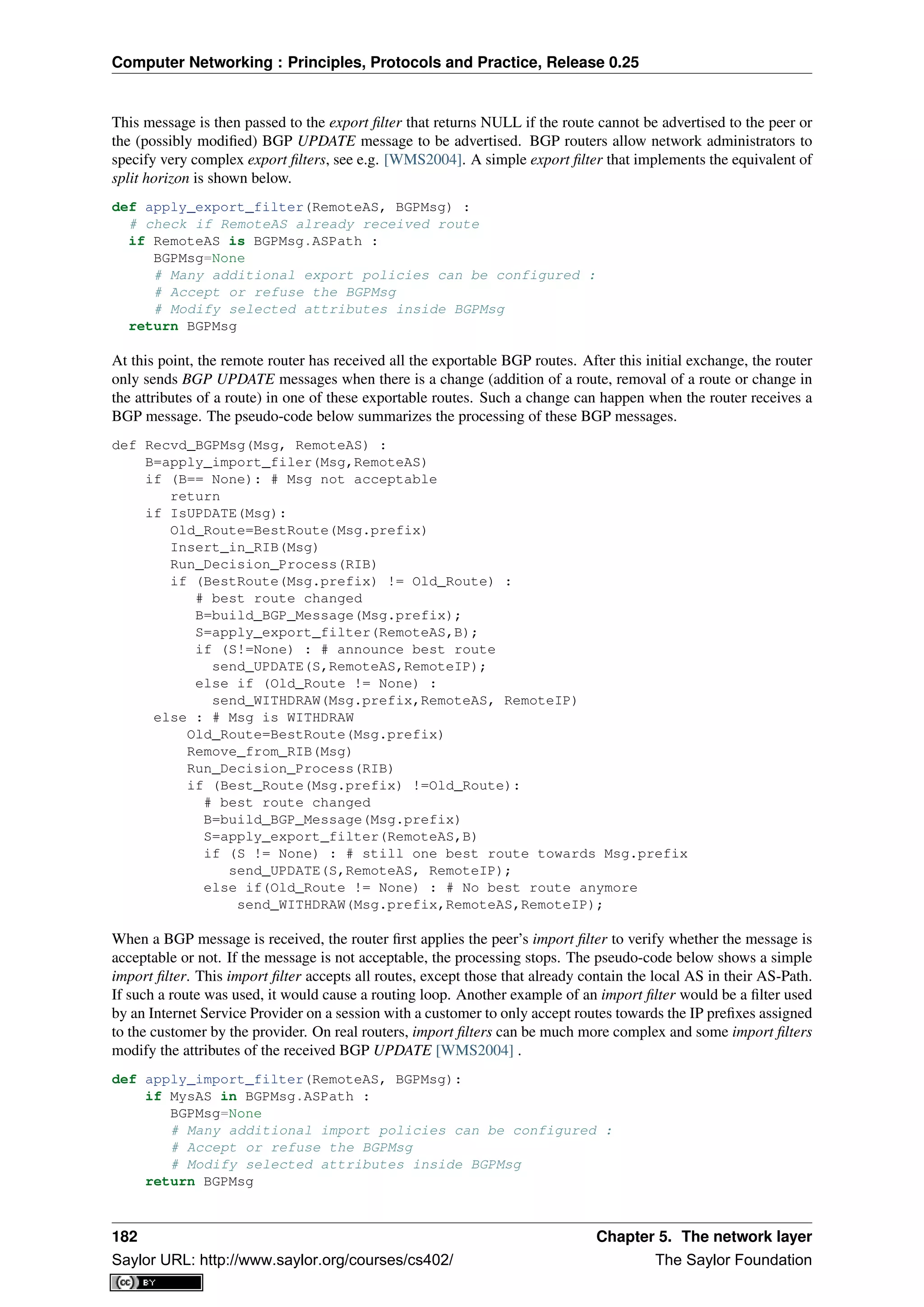 Computer Networking : Principles, Protocols and Practice, Release 0.25
This message is then passed to the export ﬁlter that returns NULL if the route cannot be advertised to the peer or
the (possibly modiﬁed) BGP UPDATE message to be advertised. BGP routers allow network administrators to
specify very complex export ﬁlters, see e.g. [WMS2004]. A simple export ﬁlter that implements the equivalent of
split horizon is shown below.
def apply_export_filter(RemoteAS, BGPMsg) :
# check if RemoteAS already received route
if RemoteAS is BGPMsg.ASPath :
BGPMsg=None
# Many additional export policies can be configured :
# Accept or refuse the BGPMsg
# Modify selected attributes inside BGPMsg
return BGPMsg
At this point, the remote router has received all the exportable BGP routes. After this initial exchange, the router
only sends BGP UPDATE messages when there is a change (addition of a route, removal of a route or change in
the attributes of a route) in one of these exportable routes. Such a change can happen when the router receives a
BGP message. The pseudo-code below summarizes the processing of these BGP messages.
def Recvd_BGPMsg(Msg, RemoteAS) :
B=apply_import_filer(Msg,RemoteAS)
if (B== None): # Msg not acceptable
return
if IsUPDATE(Msg):
Old_Route=BestRoute(Msg.prefix)
Insert_in_RIB(Msg)
Run_Decision_Process(RIB)
if (BestRoute(Msg.prefix) != Old_Route) :
# best route changed
B=build_BGP_Message(Msg.prefix);
S=apply_export_filter(RemoteAS,B);
if (S!=None) : # announce best route
send_UPDATE(S,RemoteAS,RemoteIP);
else if (Old_Route != None) :
send_WITHDRAW(Msg.prefix,RemoteAS, RemoteIP)
else : # Msg is WITHDRAW
Old_Route=BestRoute(Msg.prefix)
Remove_from_RIB(Msg)
Run_Decision_Process(RIB)
if (Best_Route(Msg.prefix) !=Old_Route):
# best route changed
B=build_BGP_Message(Msg.prefix)
S=apply_export_filter(RemoteAS,B)
if (S != None) : # still one best route towards Msg.prefix
send_UPDATE(S,RemoteAS, RemoteIP);
else if(Old_Route != None) : # No best route anymore
send_WITHDRAW(Msg.prefix,RemoteAS,RemoteIP);
When a BGP message is received, the router ﬁrst applies the peer’s import ﬁlter to verify whether the message is
acceptable or not. If the message is not acceptable, the processing stops. The pseudo-code below shows a simple
import ﬁlter. This import ﬁlter accepts all routes, except those that already contain the local AS in their AS-Path.
If such a route was used, it would cause a routing loop. Another example of an import ﬁlter would be a ﬁlter used
by an Internet Service Provider on a session with a customer to only accept routes towards the IP preﬁxes assigned
to the customer by the provider. On real routers, import ﬁlters can be much more complex and some import ﬁlters
modify the attributes of the received BGP UPDATE [WMS2004] .
def apply_import_filter(RemoteAS, BGPMsg):
if MysAS in BGPMsg.ASPath :
BGPMsg=None
# Many additional import policies can be configured :
# Accept or refuse the BGPMsg
# Modify selected attributes inside BGPMsg
return BGPMsg
182 Chapter 5. The network layer
Saylor URL: http://www.saylor.org/courses/cs402/ The Saylor Foundation
 