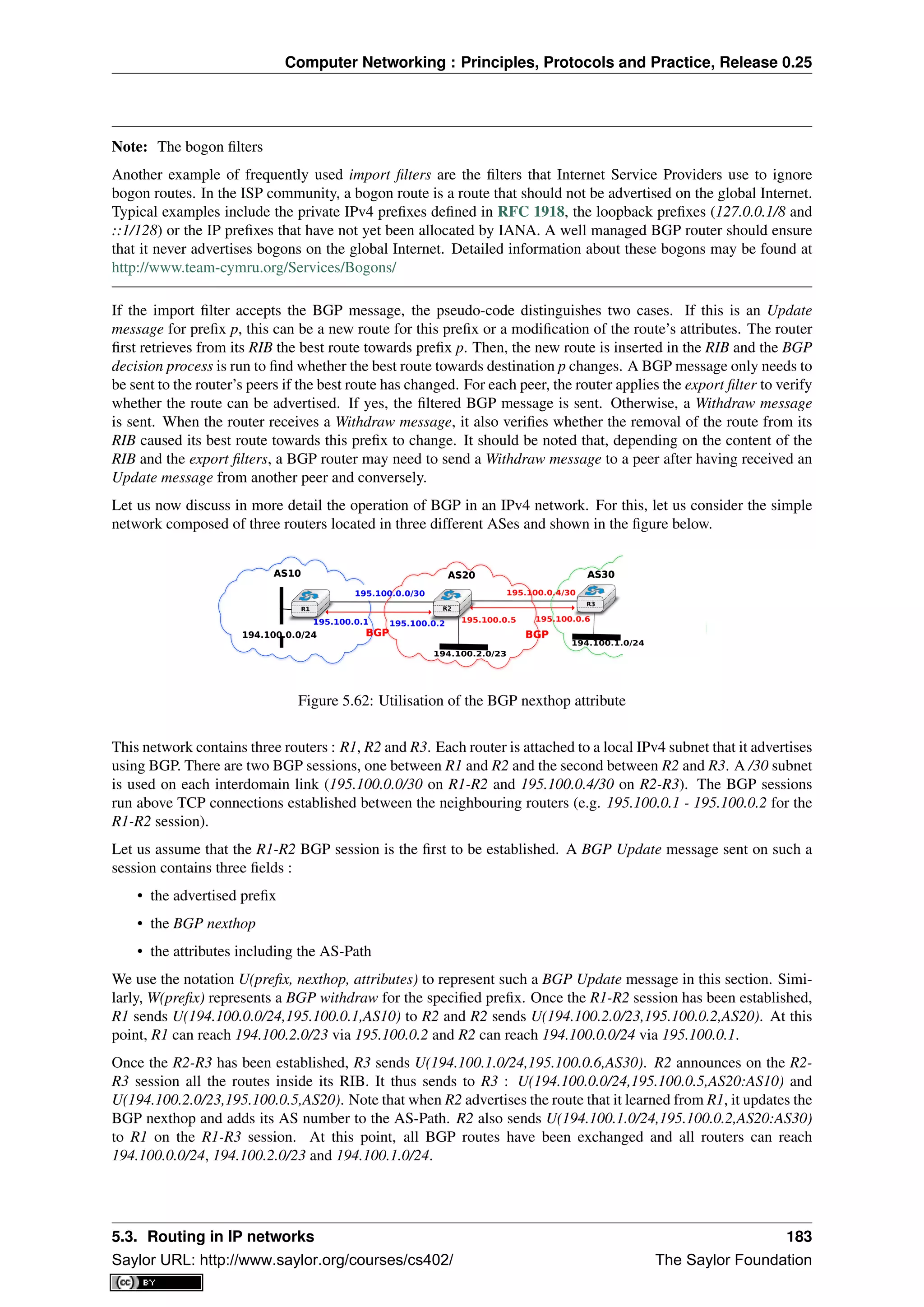 Computer Networking : Principles, Protocols and Practice, Release 0.25
Note: The bogon ﬁlters
Another example of frequently used import ﬁlters are the ﬁlters that Internet Service Providers use to ignore
bogon routes. In the ISP community, a bogon route is a route that should not be advertised on the global Internet.
Typical examples include the private IPv4 preﬁxes deﬁned in RFC 1918, the loopback preﬁxes (127.0.0.1/8 and
::1/128) or the IP preﬁxes that have not yet been allocated by IANA. A well managed BGP router should ensure
that it never advertises bogons on the global Internet. Detailed information about these bogons may be found at
http://www.team-cymru.org/Services/Bogons/
If the import ﬁlter accepts the BGP message, the pseudo-code distinguishes two cases. If this is an Update
message for preﬁx p, this can be a new route for this preﬁx or a modiﬁcation of the route’s attributes. The router
ﬁrst retrieves from its RIB the best route towards preﬁx p. Then, the new route is inserted in the RIB and the BGP
decision process is run to ﬁnd whether the best route towards destination p changes. A BGP message only needs to
be sent to the router’s peers if the best route has changed. For each peer, the router applies the export ﬁlter to verify
whether the route can be advertised. If yes, the ﬁltered BGP message is sent. Otherwise, a Withdraw message
is sent. When the router receives a Withdraw message, it also veriﬁes whether the removal of the route from its
RIB caused its best route towards this preﬁx to change. It should be noted that, depending on the content of the
RIB and the export ﬁlters, a BGP router may need to send a Withdraw message to a peer after having received an
Update message from another peer and conversely.
Let us now discuss in more detail the operation of BGP in an IPv4 network. For this, let us consider the simple
network composed of three routers located in three different ASes and shown in the ﬁgure below.
R1 R2
R3
AS10
194.100.0.0/24
195.100.0.1
195.100.0.0/30
195.100.0.2 195.100.0.5 195.100.0.6
195.100.0.4/30
AS20 AS30
194.100.1.0/24
194.100.2.0/23
AS10 AS20 AS30
BGPBGP BGPBGP
Figure 5.62: Utilisation of the BGP nexthop attribute
This network contains three routers : R1, R2 and R3. Each router is attached to a local IPv4 subnet that it advertises
using BGP. There are two BGP sessions, one between R1 and R2 and the second between R2 and R3. A /30 subnet
is used on each interdomain link (195.100.0.0/30 on R1-R2 and 195.100.0.4/30 on R2-R3). The BGP sessions
run above TCP connections established between the neighbouring routers (e.g. 195.100.0.1 - 195.100.0.2 for the
R1-R2 session).
Let us assume that the R1-R2 BGP session is the ﬁrst to be established. A BGP Update message sent on such a
session contains three ﬁelds :
• the advertised preﬁx
• the BGP nexthop
• the attributes including the AS-Path
We use the notation U(preﬁx, nexthop, attributes) to represent such a BGP Update message in this section. Simi-
larly, W(preﬁx) represents a BGP withdraw for the speciﬁed preﬁx. Once the R1-R2 session has been established,
R1 sends U(194.100.0.0/24,195.100.0.1,AS10) to R2 and R2 sends U(194.100.2.0/23,195.100.0.2,AS20). At this
point, R1 can reach 194.100.2.0/23 via 195.100.0.2 and R2 can reach 194.100.0.0/24 via 195.100.0.1.
Once the R2-R3 has been established, R3 sends U(194.100.1.0/24,195.100.0.6,AS30). R2 announces on the R2-
R3 session all the routes inside its RIB. It thus sends to R3 : U(194.100.0.0/24,195.100.0.5,AS20:AS10) and
U(194.100.2.0/23,195.100.0.5,AS20). Note that when R2 advertises the route that it learned from R1, it updates the
BGP nexthop and adds its AS number to the AS-Path. R2 also sends U(194.100.1.0/24,195.100.0.2,AS20:AS30)
to R1 on the R1-R3 session. At this point, all BGP routes have been exchanged and all routers can reach
194.100.0.0/24, 194.100.2.0/23 and 194.100.1.0/24.
5.3. Routing in IP networks 183
Saylor URL: http://www.saylor.org/courses/cs402/ The Saylor Foundation
 