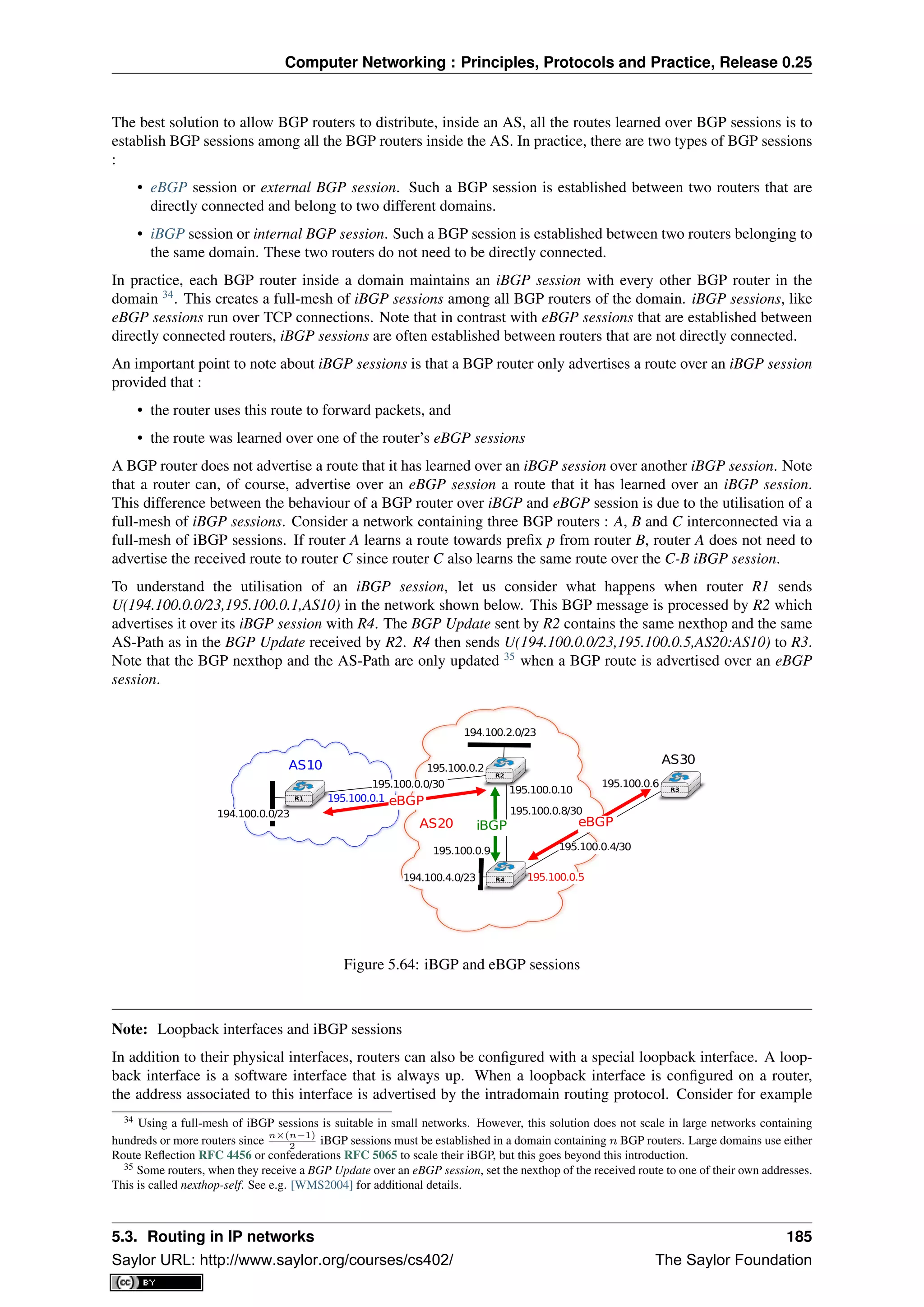 Computer Networking : Principles, Protocols and Practice, Release 0.25
The best solution to allow BGP routers to distribute, inside an AS, all the routes learned over BGP sessions is to
establish BGP sessions among all the BGP routers inside the AS. In practice, there are two types of BGP sessions
:
• eBGP session or external BGP session. Such a BGP session is established between two routers that are
directly connected and belong to two different domains.
• iBGP session or internal BGP session. Such a BGP session is established between two routers belonging to
the same domain. These two routers do not need to be directly connected.
In practice, each BGP router inside a domain maintains an iBGP session with every other BGP router in the
domain 34
. This creates a full-mesh of iBGP sessions among all BGP routers of the domain. iBGP sessions, like
eBGP sessions run over TCP connections. Note that in contrast with eBGP sessions that are established between
directly connected routers, iBGP sessions are often established between routers that are not directly connected.
An important point to note about iBGP sessions is that a BGP router only advertises a route over an iBGP session
provided that :
• the router uses this route to forward packets, and
• the route was learned over one of the router’s eBGP sessions
A BGP router does not advertise a route that it has learned over an iBGP session over another iBGP session. Note
that a router can, of course, advertise over an eBGP session a route that it has learned over an iBGP session.
This difference between the behaviour of a BGP router over iBGP and eBGP session is due to the utilisation of a
full-mesh of iBGP sessions. Consider a network containing three BGP routers : A, B and C interconnected via a
full-mesh of iBGP sessions. If router A learns a route towards preﬁx p from router B, router A does not need to
advertise the received route to router C since router C also learns the same route over the C-B iBGP session.
To understand the utilisation of an iBGP session, let us consider what happens when router R1 sends
U(194.100.0.0/23,195.100.0.1,AS10) in the network shown below. This BGP message is processed by R2 which
advertises it over its iBGP session with R4. The BGP Update sent by R2 contains the same nexthop and the same
AS-Path as in the BGP Update received by R2. R4 then sends U(194.100.0.0/23,195.100.0.5,AS20:AS10) to R3.
Note that the BGP nexthop and the AS-Path are only updated 35
when a BGP route is advertised over an eBGP
session.
AS20
AS30AS10
194.100.2.0/23
195.100.0.1
195.100.0.2
195.100.0.6195.100.0.0/30
195.100.0.4/30
194.100.4.0/23
195.100.0.8/30
195.100.0.9
195.100.0.10
eBGP
eBGPiBGP
194.100.0.0/23
195.100.0.5
R1
R4
R2
R3
Figure 5.64: iBGP and eBGP sessions
Note: Loopback interfaces and iBGP sessions
In addition to their physical interfaces, routers can also be conﬁgured with a special loopback interface. A loop-
back interface is a software interface that is always up. When a loopback interface is conﬁgured on a router,
the address associated to this interface is advertised by the intradomain routing protocol. Consider for example
34 Using a full-mesh of iBGP sessions is suitable in small networks. However, this solution does not scale in large networks containing
hundreds or more routers since
n×(n−1)
2
iBGP sessions must be established in a domain containing n BGP routers. Large domains use either
Route Reﬂection RFC 4456 or confederations RFC 5065 to scale their iBGP, but this goes beyond this introduction.
35 Some routers, when they receive a BGP Update over an eBGP session, set the nexthop of the received route to one of their own addresses.
This is called nexthop-self. See e.g. [WMS2004] for additional details.
5.3. Routing in IP networks 185
Saylor URL: http://www.saylor.org/courses/cs402/ The Saylor Foundation
 