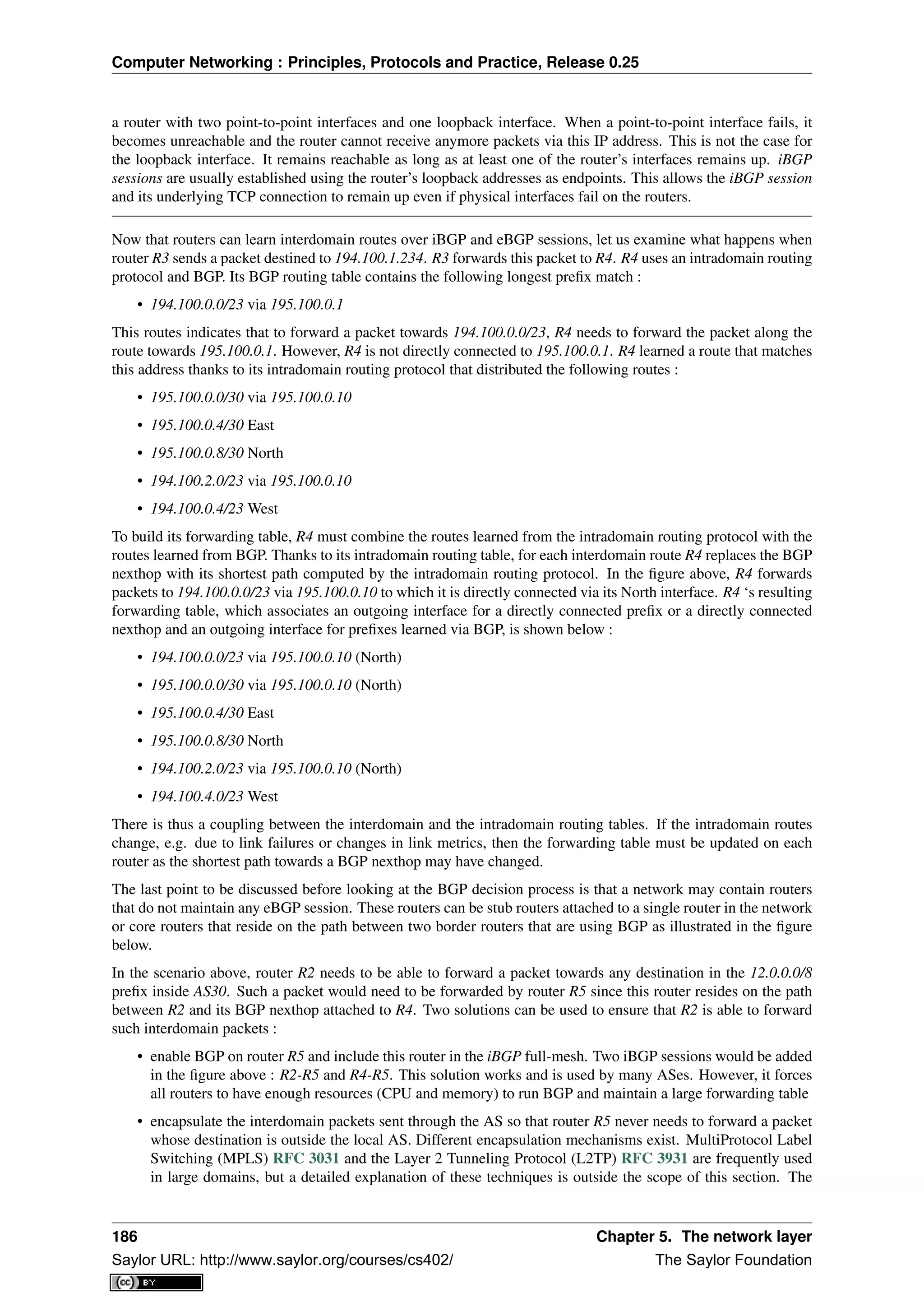 Computer Networking : Principles, Protocols and Practice, Release 0.25
a router with two point-to-point interfaces and one loopback interface. When a point-to-point interface fails, it
becomes unreachable and the router cannot receive anymore packets via this IP address. This is not the case for
the loopback interface. It remains reachable as long as at least one of the router’s interfaces remains up. iBGP
sessions are usually established using the router’s loopback addresses as endpoints. This allows the iBGP session
and its underlying TCP connection to remain up even if physical interfaces fail on the routers.
Now that routers can learn interdomain routes over iBGP and eBGP sessions, let us examine what happens when
router R3 sends a packet destined to 194.100.1.234. R3 forwards this packet to R4. R4 uses an intradomain routing
protocol and BGP. Its BGP routing table contains the following longest preﬁx match :
• 194.100.0.0/23 via 195.100.0.1
This routes indicates that to forward a packet towards 194.100.0.0/23, R4 needs to forward the packet along the
route towards 195.100.0.1. However, R4 is not directly connected to 195.100.0.1. R4 learned a route that matches
this address thanks to its intradomain routing protocol that distributed the following routes :
• 195.100.0.0/30 via 195.100.0.10
• 195.100.0.4/30 East
• 195.100.0.8/30 North
• 194.100.2.0/23 via 195.100.0.10
• 194.100.0.4/23 West
To build its forwarding table, R4 must combine the routes learned from the intradomain routing protocol with the
routes learned from BGP. Thanks to its intradomain routing table, for each interdomain route R4 replaces the BGP
nexthop with its shortest path computed by the intradomain routing protocol. In the ﬁgure above, R4 forwards
packets to 194.100.0.0/23 via 195.100.0.10 to which it is directly connected via its North interface. R4 ‘s resulting
forwarding table, which associates an outgoing interface for a directly connected preﬁx or a directly connected
nexthop and an outgoing interface for preﬁxes learned via BGP, is shown below :
• 194.100.0.0/23 via 195.100.0.10 (North)
• 195.100.0.0/30 via 195.100.0.10 (North)
• 195.100.0.4/30 East
• 195.100.0.8/30 North
• 194.100.2.0/23 via 195.100.0.10 (North)
• 194.100.4.0/23 West
There is thus a coupling between the interdomain and the intradomain routing tables. If the intradomain routes
change, e.g. due to link failures or changes in link metrics, then the forwarding table must be updated on each
router as the shortest path towards a BGP nexthop may have changed.
The last point to be discussed before looking at the BGP decision process is that a network may contain routers
that do not maintain any eBGP session. These routers can be stub routers attached to a single router in the network
or core routers that reside on the path between two border routers that are using BGP as illustrated in the ﬁgure
below.
In the scenario above, router R2 needs to be able to forward a packet towards any destination in the 12.0.0.0/8
preﬁx inside AS30. Such a packet would need to be forwarded by router R5 since this router resides on the path
between R2 and its BGP nexthop attached to R4. Two solutions can be used to ensure that R2 is able to forward
such interdomain packets :
• enable BGP on router R5 and include this router in the iBGP full-mesh. Two iBGP sessions would be added
in the ﬁgure above : R2-R5 and R4-R5. This solution works and is used by many ASes. However, it forces
all routers to have enough resources (CPU and memory) to run BGP and maintain a large forwarding table
• encapsulate the interdomain packets sent through the AS so that router R5 never needs to forward a packet
whose destination is outside the local AS. Different encapsulation mechanisms exist. MultiProtocol Label
Switching (MPLS) RFC 3031 and the Layer 2 Tunneling Protocol (L2TP) RFC 3931 are frequently used
in large domains, but a detailed explanation of these techniques is outside the scope of this section. The
186 Chapter 5. The network layer
Saylor URL: http://www.saylor.org/courses/cs402/ The Saylor Foundation
 