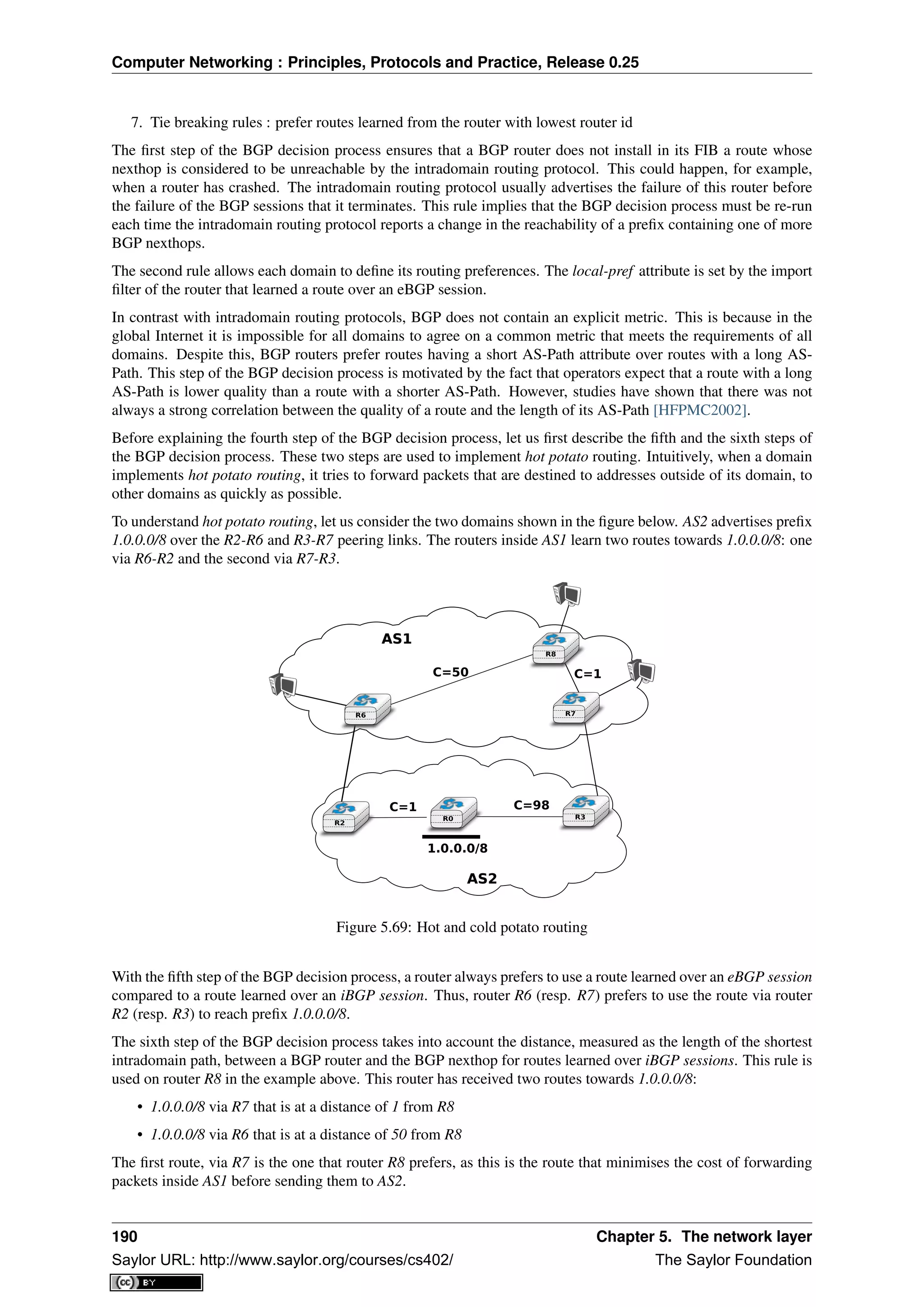 Computer Networking : Principles, Protocols and Practice, Release 0.25
7. Tie breaking rules : prefer routes learned from the router with lowest router id
The ﬁrst step of the BGP decision process ensures that a BGP router does not install in its FIB a route whose
nexthop is considered to be unreachable by the intradomain routing protocol. This could happen, for example,
when a router has crashed. The intradomain routing protocol usually advertises the failure of this router before
the failure of the BGP sessions that it terminates. This rule implies that the BGP decision process must be re-run
each time the intradomain routing protocol reports a change in the reachability of a preﬁx containing one of more
BGP nexthops.
The second rule allows each domain to deﬁne its routing preferences. The local-pref attribute is set by the import
ﬁlter of the router that learned a route over an eBGP session.
In contrast with intradomain routing protocols, BGP does not contain an explicit metric. This is because in the
global Internet it is impossible for all domains to agree on a common metric that meets the requirements of all
domains. Despite this, BGP routers prefer routes having a short AS-Path attribute over routes with a long AS-
Path. This step of the BGP decision process is motivated by the fact that operators expect that a route with a long
AS-Path is lower quality than a route with a shorter AS-Path. However, studies have shown that there was not
always a strong correlation between the quality of a route and the length of its AS-Path [HFPMC2002].
Before explaining the fourth step of the BGP decision process, let us ﬁrst describe the ﬁfth and the sixth steps of
the BGP decision process. These two steps are used to implement hot potato routing. Intuitively, when a domain
implements hot potato routing, it tries to forward packets that are destined to addresses outside of its domain, to
other domains as quickly as possible.
To understand hot potato routing, let us consider the two domains shown in the ﬁgure below. AS2 advertises preﬁx
1.0.0.0/8 over the R2-R6 and R3-R7 peering links. The routers inside AS1 learn two routes towards 1.0.0.0/8: one
via R6-R2 and the second via R7-R3.
R8
R6
R2
R3R0
R7
C=50
C=1 C=98
1.0.0.0/8
C=1
AS1AS1
AS2AS2
Figure 5.69: Hot and cold potato routing
With the ﬁfth step of the BGP decision process, a router always prefers to use a route learned over an eBGP session
compared to a route learned over an iBGP session. Thus, router R6 (resp. R7) prefers to use the route via router
R2 (resp. R3) to reach preﬁx 1.0.0.0/8.
The sixth step of the BGP decision process takes into account the distance, measured as the length of the shortest
intradomain path, between a BGP router and the BGP nexthop for routes learned over iBGP sessions. This rule is
used on router R8 in the example above. This router has received two routes towards 1.0.0.0/8:
• 1.0.0.0/8 via R7 that is at a distance of 1 from R8
• 1.0.0.0/8 via R6 that is at a distance of 50 from R8
The ﬁrst route, via R7 is the one that router R8 prefers, as this is the route that minimises the cost of forwarding
packets inside AS1 before sending them to AS2.
190 Chapter 5. The network layer
Saylor URL: http://www.saylor.org/courses/cs402/ The Saylor Foundation
 