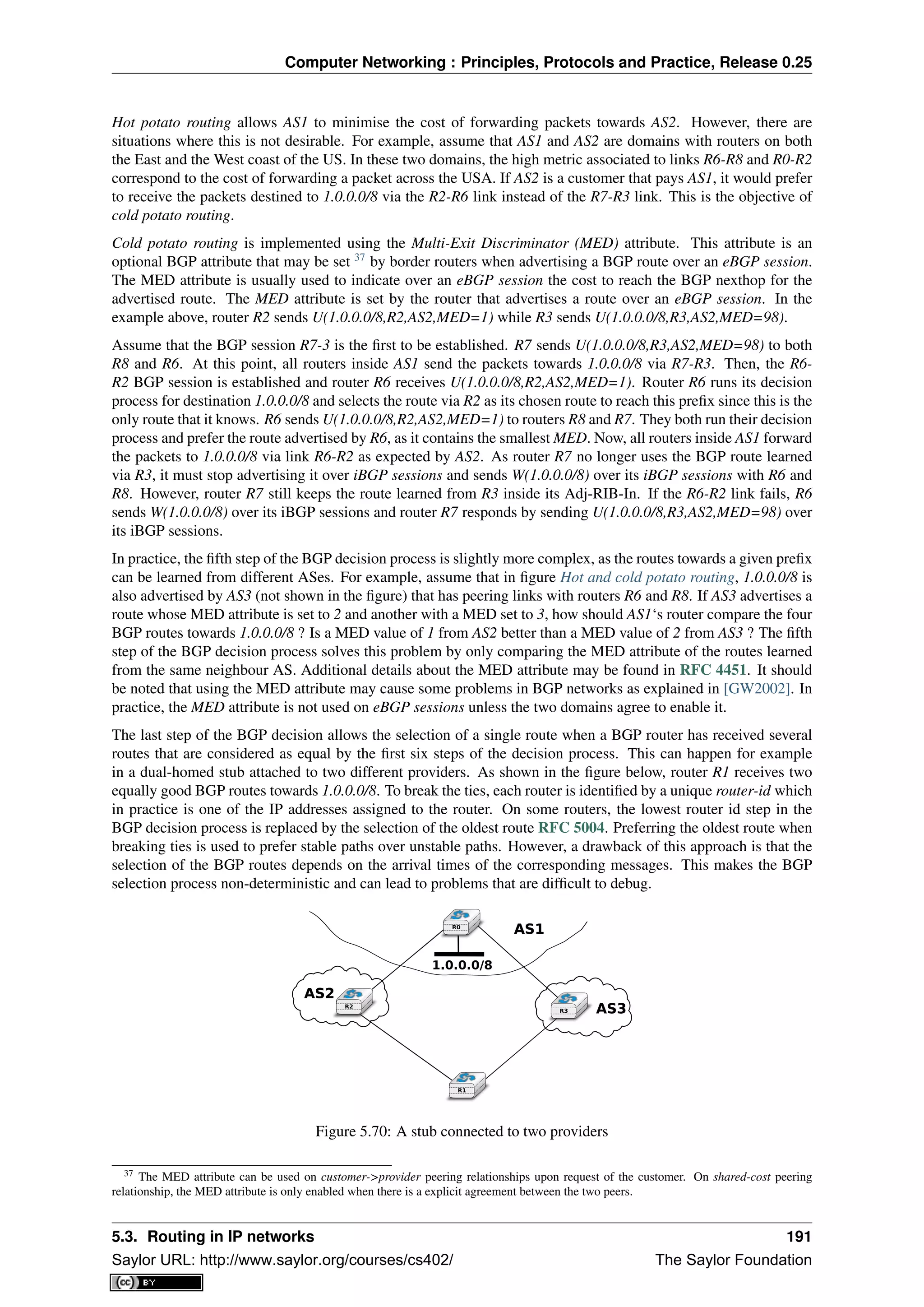 Computer Networking : Principles, Protocols and Practice, Release 0.25
Hot potato routing allows AS1 to minimise the cost of forwarding packets towards AS2. However, there are
situations where this is not desirable. For example, assume that AS1 and AS2 are domains with routers on both
the East and the West coast of the US. In these two domains, the high metric associated to links R6-R8 and R0-R2
correspond to the cost of forwarding a packet across the USA. If AS2 is a customer that pays AS1, it would prefer
to receive the packets destined to 1.0.0.0/8 via the R2-R6 link instead of the R7-R3 link. This is the objective of
cold potato routing.
Cold potato routing is implemented using the Multi-Exit Discriminator (MED) attribute. This attribute is an
optional BGP attribute that may be set 37
by border routers when advertising a BGP route over an eBGP session.
The MED attribute is usually used to indicate over an eBGP session the cost to reach the BGP nexthop for the
advertised route. The MED attribute is set by the router that advertises a route over an eBGP session. In the
example above, router R2 sends U(1.0.0.0/8,R2,AS2,MED=1) while R3 sends U(1.0.0.0/8,R3,AS2,MED=98).
Assume that the BGP session R7-3 is the ﬁrst to be established. R7 sends U(1.0.0.0/8,R3,AS2,MED=98) to both
R8 and R6. At this point, all routers inside AS1 send the packets towards 1.0.0.0/8 via R7-R3. Then, the R6-
R2 BGP session is established and router R6 receives U(1.0.0.0/8,R2,AS2,MED=1). Router R6 runs its decision
process for destination 1.0.0.0/8 and selects the route via R2 as its chosen route to reach this preﬁx since this is the
only route that it knows. R6 sends U(1.0.0.0/8,R2,AS2,MED=1) to routers R8 and R7. They both run their decision
process and prefer the route advertised by R6, as it contains the smallest MED. Now, all routers inside AS1 forward
the packets to 1.0.0.0/8 via link R6-R2 as expected by AS2. As router R7 no longer uses the BGP route learned
via R3, it must stop advertising it over iBGP sessions and sends W(1.0.0.0/8) over its iBGP sessions with R6 and
R8. However, router R7 still keeps the route learned from R3 inside its Adj-RIB-In. If the R6-R2 link fails, R6
sends W(1.0.0.0/8) over its iBGP sessions and router R7 responds by sending U(1.0.0.0/8,R3,AS2,MED=98) over
its iBGP sessions.
In practice, the ﬁfth step of the BGP decision process is slightly more complex, as the routes towards a given preﬁx
can be learned from different ASes. For example, assume that in ﬁgure Hot and cold potato routing, 1.0.0.0/8 is
also advertised by AS3 (not shown in the ﬁgure) that has peering links with routers R6 and R8. If AS3 advertises a
route whose MED attribute is set to 2 and another with a MED set to 3, how should AS1‘s router compare the four
BGP routes towards 1.0.0.0/8 ? Is a MED value of 1 from AS2 better than a MED value of 2 from AS3 ? The ﬁfth
step of the BGP decision process solves this problem by only comparing the MED attribute of the routes learned
from the same neighbour AS. Additional details about the MED attribute may be found in RFC 4451. It should
be noted that using the MED attribute may cause some problems in BGP networks as explained in [GW2002]. In
practice, the MED attribute is not used on eBGP sessions unless the two domains agree to enable it.
The last step of the BGP decision allows the selection of a single route when a BGP router has received several
routes that are considered as equal by the ﬁrst six steps of the decision process. This can happen for example
in a dual-homed stub attached to two different providers. As shown in the ﬁgure below, router R1 receives two
equally good BGP routes towards 1.0.0.0/8. To break the ties, each router is identiﬁed by a unique router-id which
in practice is one of the IP addresses assigned to the router. On some routers, the lowest router id step in the
BGP decision process is replaced by the selection of the oldest route RFC 5004. Preferring the oldest route when
breaking ties is used to prefer stable paths over unstable paths. However, a drawback of this approach is that the
selection of the BGP routes depends on the arrival times of the corresponding messages. This makes the BGP
selection process non-deterministic and can lead to problems that are difﬁcult to debug.
R0
R2
R3
R1
1.0.0.0/8
AS2AS2
AS1AS1
AS3AS3
Figure 5.70: A stub connected to two providers
37 The MED attribute can be used on customer->provider peering relationships upon request of the customer. On shared-cost peering
relationship, the MED attribute is only enabled when there is a explicit agreement between the two peers.
5.3. Routing in IP networks 191
Saylor URL: http://www.saylor.org/courses/cs402/ The Saylor Foundation
 