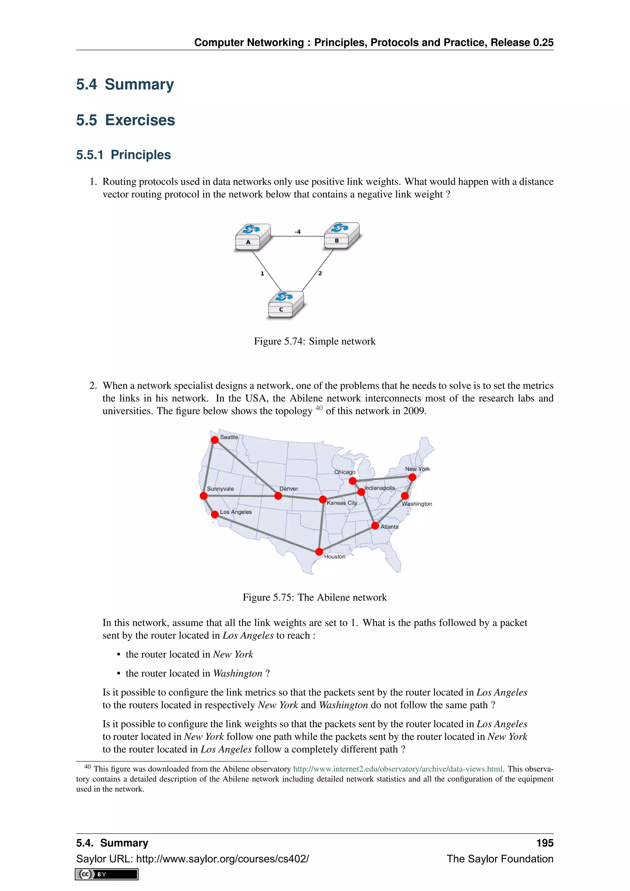 Computer Networking : Principles, Protocols and Practice, Release 0.25
5.4 Summary
5.5 Exercises
5.5.1 Principles
1. Routing protocols used in data networks only use positive link weights. What would happen with a distance
vector routing protocol in the network below that contains a negative link weight ?
Figure 5.74: Simple network
2. When a network specialist designs a network, one of the problems that he needs to solve is to set the metrics
the links in his network. In the USA, the Abilene network interconnects most of the research labs and
universities. The ﬁgure below shows the topology 40
of this network in 2009.
Figure 5.75: The Abilene network
In this network, assume that all the link weights are set to 1. What is the paths followed by a packet
sent by the router located in Los Angeles to reach :
• the router located in New York
• the router located in Washington ?
Is it possible to conﬁgure the link metrics so that the packets sent by the router located in Los Angeles
to the routers located in respectively New York and Washington do not follow the same path ?
Is it possible to conﬁgure the link weights so that the packets sent by the router located in Los Angeles
to router located in New York follow one path while the packets sent by the router located in New York
to the router located in Los Angeles follow a completely different path ?
40 This ﬁgure was downloaded from the Abilene observatory http://www.internet2.edu/observatory/archive/data-views.html. This observa-
tory contains a detailed description of the Abilene network including detailed network statistics and all the conﬁguration of the equipment
used in the network.
5.4. Summary 195
Saylor URL: http://www.saylor.org/courses/cs402/ The Saylor Foundation
 