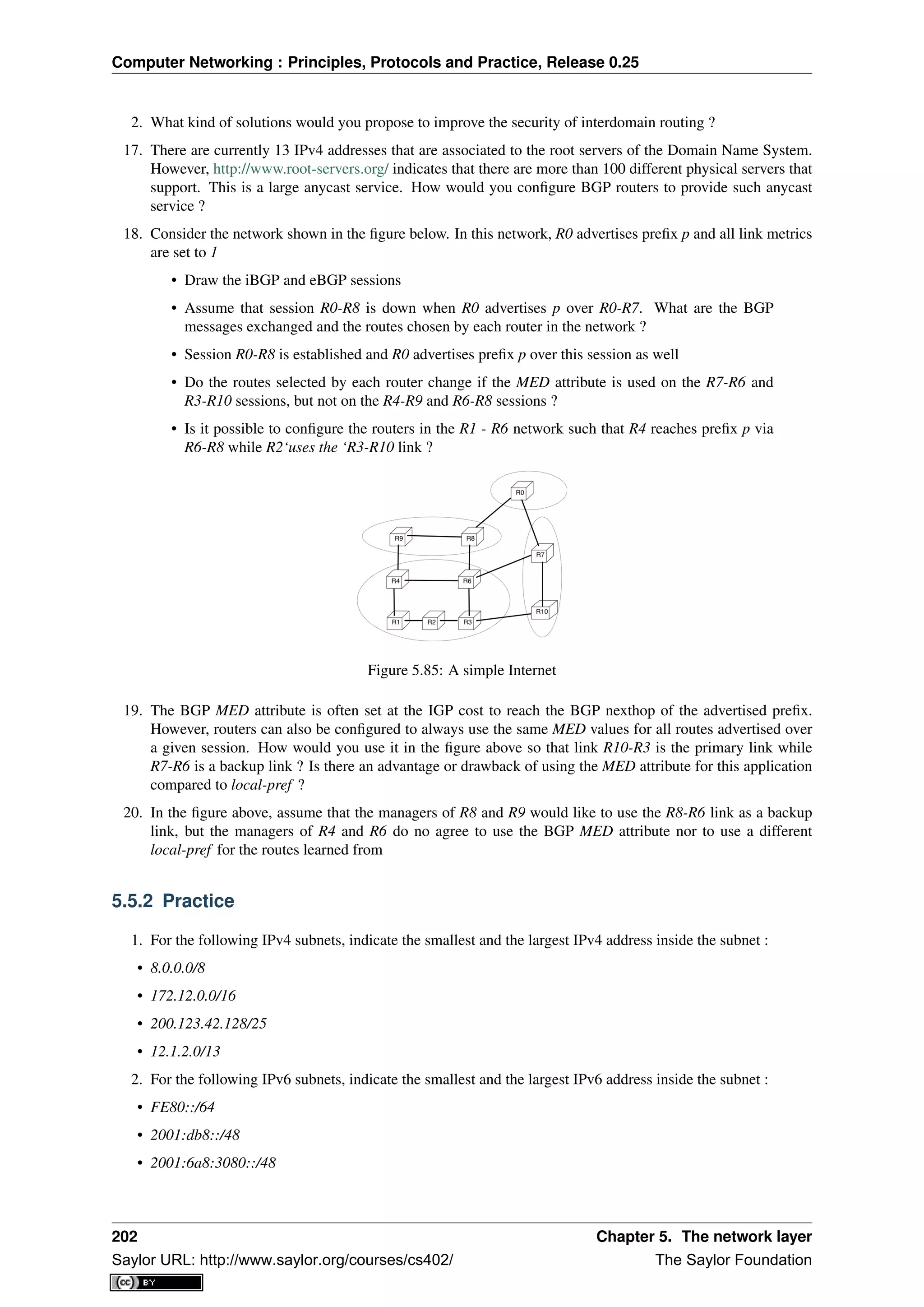 Computer Networking : Principles, Protocols and Practice, Release 0.25
2. What kind of solutions would you propose to improve the security of interdomain routing ?
17. There are currently 13 IPv4 addresses that are associated to the root servers of the Domain Name System.
However, http://www.root-servers.org/ indicates that there are more than 100 different physical servers that
support. This is a large anycast service. How would you conﬁgure BGP routers to provide such anycast
service ?
18. Consider the network shown in the ﬁgure below. In this network, R0 advertises preﬁx p and all link metrics
are set to 1
• Draw the iBGP and eBGP sessions
• Assume that session R0-R8 is down when R0 advertises p over R0-R7. What are the BGP
messages exchanged and the routes chosen by each router in the network ?
• Session R0-R8 is established and R0 advertises preﬁx p over this session as well
• Do the routes selected by each router change if the MED attribute is used on the R7-R6 and
R3-R10 sessions, but not on the R4-R9 and R6-R8 sessions ?
• Is it possible to conﬁgure the routers in the R1 - R6 network such that R4 reaches preﬁx p via
R6-R8 while R2‘uses the ‘R3-R10 link ?
Figure 5.85: A simple Internet
19. The BGP MED attribute is often set at the IGP cost to reach the BGP nexthop of the advertised preﬁx.
However, routers can also be conﬁgured to always use the same MED values for all routes advertised over
a given session. How would you use it in the ﬁgure above so that link R10-R3 is the primary link while
R7-R6 is a backup link ? Is there an advantage or drawback of using the MED attribute for this application
compared to local-pref ?
20. In the ﬁgure above, assume that the managers of R8 and R9 would like to use the R8-R6 link as a backup
link, but the managers of R4 and R6 do no agree to use the BGP MED attribute nor to use a different
local-pref for the routes learned from
5.5.2 Practice
1. For the following IPv4 subnets, indicate the smallest and the largest IPv4 address inside the subnet :
• 8.0.0.0/8
• 172.12.0.0/16
• 200.123.42.128/25
• 12.1.2.0/13
2. For the following IPv6 subnets, indicate the smallest and the largest IPv6 address inside the subnet :
• FE80::/64
• 2001:db8::/48
• 2001:6a8:3080::/48
202 Chapter 5. The network layer
Saylor URL: http://www.saylor.org/courses/cs402/ The Saylor Foundation
 