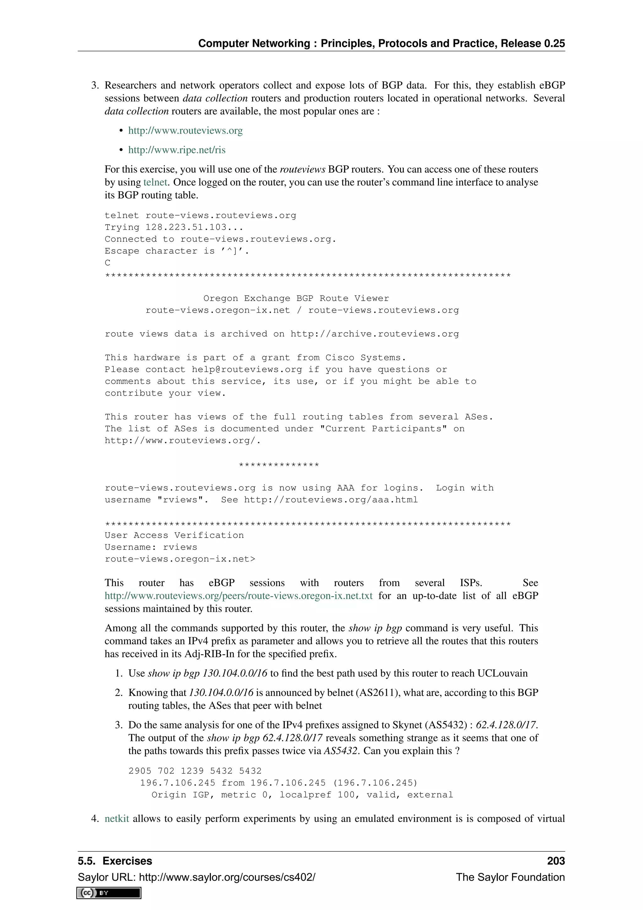 Computer Networking : Principles, Protocols and Practice, Release 0.25
3. Researchers and network operators collect and expose lots of BGP data. For this, they establish eBGP
sessions between data collection routers and production routers located in operational networks. Several
data collection routers are available, the most popular ones are :
• http://www.routeviews.org
• http://www.ripe.net/ris
For this exercise, you will use one of the routeviews BGP routers. You can access one of these routers
by using telnet. Once logged on the router, you can use the router’s command line interface to analyse
its BGP routing table.
telnet route-views.routeviews.org
Trying 128.223.51.103...
Connected to route-views.routeviews.org.
Escape character is ’^]’.
C
**********************************************************************
Oregon Exchange BGP Route Viewer
route-views.oregon-ix.net / route-views.routeviews.org
route views data is archived on http://archive.routeviews.org
This hardware is part of a grant from Cisco Systems.
Please contact help@routeviews.org if you have questions or
comments about this service, its use, or if you might be able to
contribute your view.
This router has views of the full routing tables from several ASes.
The list of ASes is documented under "Current Participants" on
http://www.routeviews.org/.
**************
route-views.routeviews.org is now using AAA for logins. Login with
username "rviews". See http://routeviews.org/aaa.html
**********************************************************************
User Access Verification
Username: rviews
route-views.oregon-ix.net>
This router has eBGP sessions with routers from several ISPs. See
http://www.routeviews.org/peers/route-views.oregon-ix.net.txt for an up-to-date list of all eBGP
sessions maintained by this router.
Among all the commands supported by this router, the show ip bgp command is very useful. This
command takes an IPv4 preﬁx as parameter and allows you to retrieve all the routes that this routers
has received in its Adj-RIB-In for the speciﬁed preﬁx.
1. Use show ip bgp 130.104.0.0/16 to ﬁnd the best path used by this router to reach UCLouvain
2. Knowing that 130.104.0.0/16 is announced by belnet (AS2611), what are, according to this BGP
routing tables, the ASes that peer with belnet
3. Do the same analysis for one of the IPv4 preﬁxes assigned to Skynet (AS5432) : 62.4.128.0/17.
The output of the show ip bgp 62.4.128.0/17 reveals something strange as it seems that one of
the paths towards this preﬁx passes twice via AS5432. Can you explain this ?
2905 702 1239 5432 5432
196.7.106.245 from 196.7.106.245 (196.7.106.245)
Origin IGP, metric 0, localpref 100, valid, external
4. netkit allows to easily perform experiments by using an emulated environment is is composed of virtual
5.5. Exercises 203
Saylor URL: http://www.saylor.org/courses/cs402/ The Saylor Foundation
 
