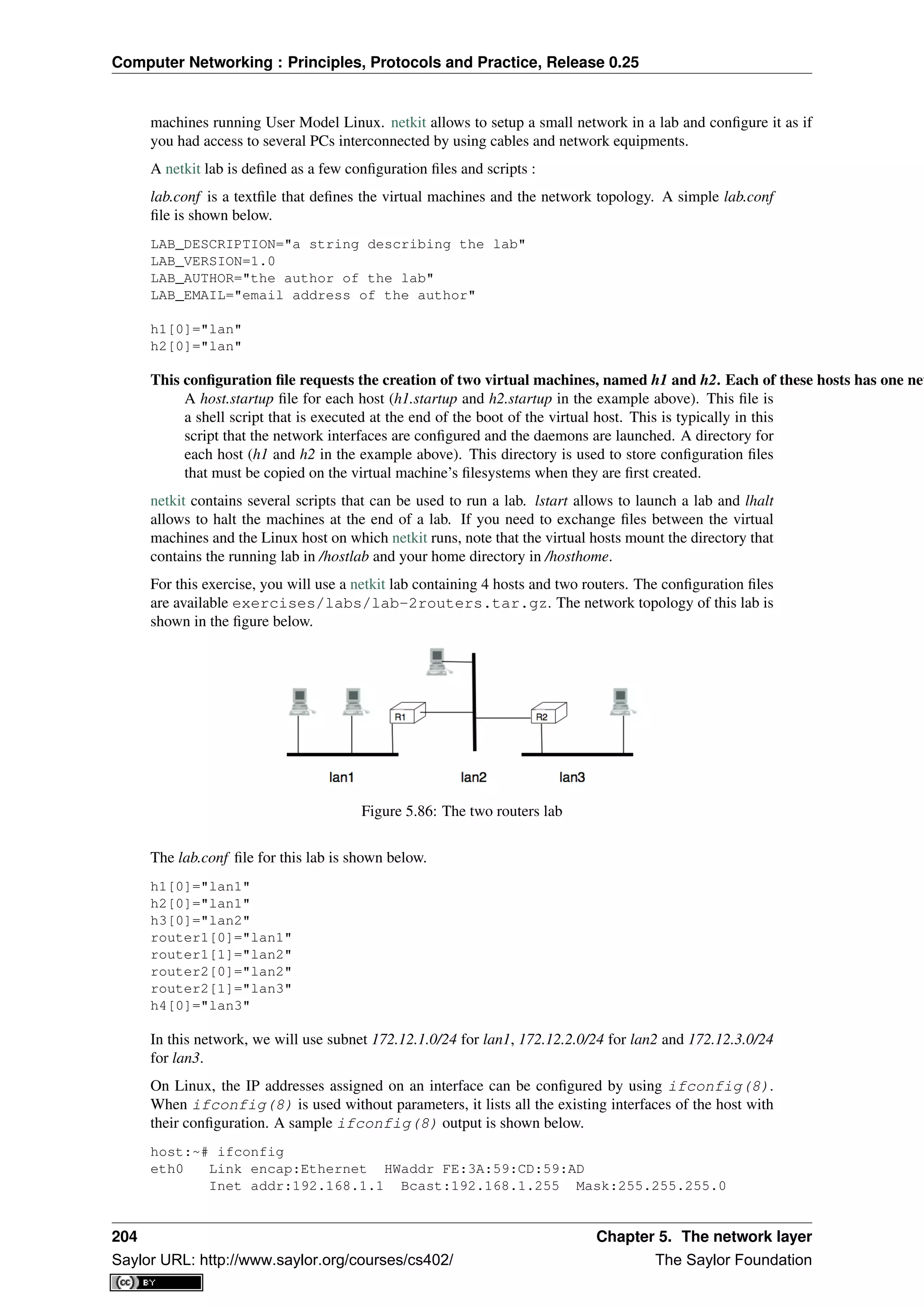 Computer Networking : Principles, Protocols and Practice, Release 0.25
machines running User Model Linux. netkit allows to setup a small network in a lab and conﬁgure it as if
you had access to several PCs interconnected by using cables and network equipments.
A netkit lab is deﬁned as a few conﬁguration ﬁles and scripts :
lab.conf is a textﬁle that deﬁnes the virtual machines and the network topology. A simple lab.conf
ﬁle is shown below.
LAB_DESCRIPTION="a string describing the lab"
LAB_VERSION=1.0
LAB_AUTHOR="the author of the lab"
LAB_EMAIL="email address of the author"
h1[0]="lan"
h2[0]="lan"
This conﬁguration ﬁle requests the creation of two virtual machines, named h1 and h2. Each of these hosts has one net
A host.startup ﬁle for each host (h1.startup and h2.startup in the example above). This ﬁle is
a shell script that is executed at the end of the boot of the virtual host. This is typically in this
script that the network interfaces are conﬁgured and the daemons are launched. A directory for
each host (h1 and h2 in the example above). This directory is used to store conﬁguration ﬁles
that must be copied on the virtual machine’s ﬁlesystems when they are ﬁrst created.
netkit contains several scripts that can be used to run a lab. lstart allows to launch a lab and lhalt
allows to halt the machines at the end of a lab. If you need to exchange ﬁles between the virtual
machines and the Linux host on which netkit runs, note that the virtual hosts mount the directory that
contains the running lab in /hostlab and your home directory in /hosthome.
For this exercise, you will use a netkit lab containing 4 hosts and two routers. The conﬁguration ﬁles
are available exercises/labs/lab-2routers.tar.gz. The network topology of this lab is
shown in the ﬁgure below.
Figure 5.86: The two routers lab
The lab.conf ﬁle for this lab is shown below.
h1[0]="lan1"
h2[0]="lan1"
h3[0]="lan2"
router1[0]="lan1"
router1[1]="lan2"
router2[0]="lan2"
router2[1]="lan3"
h4[0]="lan3"
In this network, we will use subnet 172.12.1.0/24 for lan1, 172.12.2.0/24 for lan2 and 172.12.3.0/24
for lan3.
On Linux, the IP addresses assigned on an interface can be conﬁgured by using ifconfig(8).
When ifconfig(8) is used without parameters, it lists all the existing interfaces of the host with
their conﬁguration. A sample ifconfig(8) output is shown below.
host:~# ifconfig
eth0 Link encap:Ethernet HWaddr FE:3A:59:CD:59:AD
Inet addr:192.168.1.1 Bcast:192.168.1.255 Mask:255.255.255.0
204 Chapter 5. The network layer
Saylor URL: http://www.saylor.org/courses/cs402/ The Saylor Foundation
 