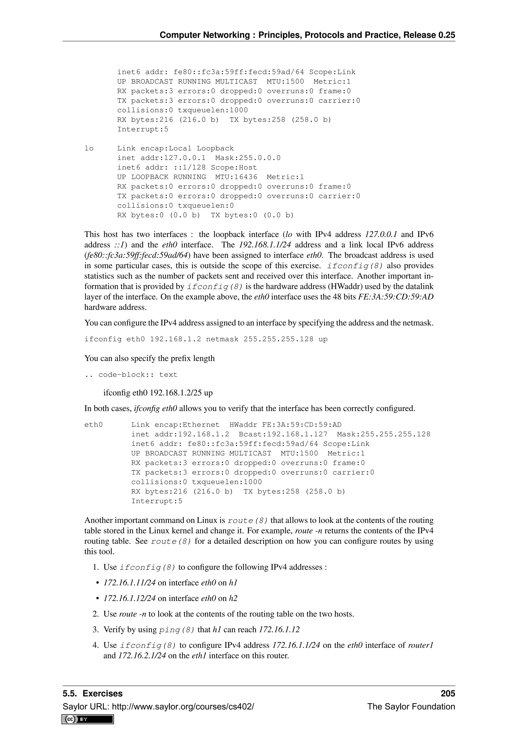 Computer Networking : Principles, Protocols and Practice, Release 0.25
inet6 addr: fe80::fc3a:59ff:fecd:59ad/64 Scope:Link
UP BROADCAST RUNNING MULTICAST MTU:1500 Metric:1
RX packets:3 errors:0 dropped:0 overruns:0 frame:0
TX packets:3 errors:0 dropped:0 overruns:0 carrier:0
collisions:0 txqueuelen:1000
RX bytes:216 (216.0 b) TX bytes:258 (258.0 b)
Interrupt:5
lo Link encap:Local Loopback
inet addr:127.0.0.1 Mask:255.0.0.0
inet6 addr: ::1/128 Scope:Host
UP LOOPBACK RUNNING MTU:16436 Metric:1
RX packets:0 errors:0 dropped:0 overruns:0 frame:0
TX packets:0 errors:0 dropped:0 overruns:0 carrier:0
collisions:0 txqueuelen:0
RX bytes:0 (0.0 b) TX bytes:0 (0.0 b)
This host has two interfaces : the loopback interface (lo with IPv4 address 127.0.0.1 and IPv6
address ::1) and the eth0 interface. The 192.168.1.1/24 address and a link local IPv6 address
(fe80::fc3a:59ff:fecd:59ad/64) have been assigned to interface eth0. The broadcast address is used
in some particular cases, this is outside the scope of this exercise. ifconfig(8) also provides
statistics such as the number of packets sent and received over this interface. Another important in-
formation that is provided by ifconfig(8) is the hardware address (HWaddr) used by the datalink
layer of the interface. On the example above, the eth0 interface uses the 48 bits FE:3A:59:CD:59:AD
hardware address.
You can conﬁgure the IPv4 address assigned to an interface by specifying the address and the netmask.
ifconfig eth0 192.168.1.2 netmask 255.255.255.128 up
You can also specify the preﬁx length
.. code-block:: text
ifconﬁg eth0 192.168.1.2/25 up
In both cases, ifconﬁg eth0 allows you to verify that the interface has been correctly conﬁgured.
eth0 Link encap:Ethernet HWaddr FE:3A:59:CD:59:AD
inet addr:192.168.1.2 Bcast:192.168.1.127 Mask:255.255.255.128
inet6 addr: fe80::fc3a:59ff:fecd:59ad/64 Scope:Link
UP BROADCAST RUNNING MULTICAST MTU:1500 Metric:1
RX packets:3 errors:0 dropped:0 overruns:0 frame:0
TX packets:3 errors:0 dropped:0 overruns:0 carrier:0
collisions:0 txqueuelen:1000
RX bytes:216 (216.0 b) TX bytes:258 (258.0 b)
Interrupt:5
Another important command on Linux is route(8) that allows to look at the contents of the routing
table stored in the Linux kernel and change it. For example, route -n returns the contents of the IPv4
routing table. See route(8) for a detailed description on how you can conﬁgure routes by using
this tool.
1. Use ifconfig(8) to conﬁgure the following IPv4 addresses :
• 172.16.1.11/24 on interface eth0 on h1
• 172.16.1.12/24 on interface eth0 on h2
2. Use route -n to look at the contents of the routing table on the two hosts.
3. Verify by using ping(8) that h1 can reach 172.16.1.12
4. Use ifconfig(8) to conﬁgure IPv4 address 172.16.1.1/24 on the eth0 interface of router1
and 172.16.2.1/24 on the eth1 interface on this router.
5.5. Exercises 205
Saylor URL: http://www.saylor.org/courses/cs402/ The Saylor Foundation
 