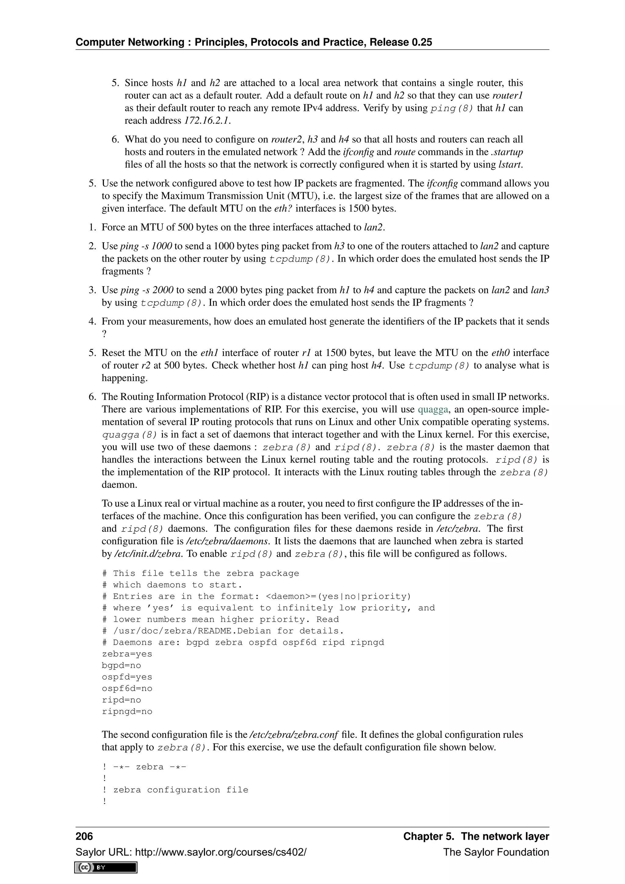 Computer Networking : Principles, Protocols and Practice, Release 0.25
5. Since hosts h1 and h2 are attached to a local area network that contains a single router, this
router can act as a default router. Add a default route on h1 and h2 so that they can use router1
as their default router to reach any remote IPv4 address. Verify by using ping(8) that h1 can
reach address 172.16.2.1.
6. What do you need to conﬁgure on router2, h3 and h4 so that all hosts and routers can reach all
hosts and routers in the emulated network ? Add the ifconﬁg and route commands in the .startup
ﬁles of all the hosts so that the network is correctly conﬁgured when it is started by using lstart.
5. Use the network conﬁgured above to test how IP packets are fragmented. The ifconﬁg command allows you
to specify the Maximum Transmission Unit (MTU), i.e. the largest size of the frames that are allowed on a
given interface. The default MTU on the eth? interfaces is 1500 bytes.
1. Force an MTU of 500 bytes on the three interfaces attached to lan2.
2. Use ping -s 1000 to send a 1000 bytes ping packet from h3 to one of the routers attached to lan2 and capture
the packets on the other router by using tcpdump(8). In which order does the emulated host sends the IP
fragments ?
3. Use ping -s 2000 to send a 2000 bytes ping packet from h1 to h4 and capture the packets on lan2 and lan3
by using tcpdump(8). In which order does the emulated host sends the IP fragments ?
4. From your measurements, how does an emulated host generate the identiﬁers of the IP packets that it sends
?
5. Reset the MTU on the eth1 interface of router r1 at 1500 bytes, but leave the MTU on the eth0 interface
of router r2 at 500 bytes. Check whether host h1 can ping host h4. Use tcpdump(8) to analyse what is
happening.
6. The Routing Information Protocol (RIP) is a distance vector protocol that is often used in small IP networks.
There are various implementations of RIP. For this exercise, you will use quagga, an open-source imple-
mentation of several IP routing protocols that runs on Linux and other Unix compatible operating systems.
quagga(8) is in fact a set of daemons that interact together and with the Linux kernel. For this exercise,
you will use two of these daemons : zebra(8) and ripd(8). zebra(8) is the master daemon that
handles the interactions between the Linux kernel routing table and the routing protocols. ripd(8) is
the implementation of the RIP protocol. It interacts with the Linux routing tables through the zebra(8)
daemon.
To use a Linux real or virtual machine as a router, you need to ﬁrst conﬁgure the IP addresses of the in-
terfaces of the machine. Once this conﬁguration has been veriﬁed, you can conﬁgure the zebra(8)
and ripd(8) daemons. The conﬁguration ﬁles for these daemons reside in /etc/zebra. The ﬁrst
conﬁguration ﬁle is /etc/zebra/daemons. It lists the daemons that are launched when zebra is started
by /etc/init.d/zebra. To enable ripd(8) and zebra(8), this ﬁle will be conﬁgured as follows.
# This file tells the zebra package
# which daemons to start.
# Entries are in the format: <daemon>=(yes|no|priority)
# where ’yes’ is equivalent to infinitely low priority, and
# lower numbers mean higher priority. Read
# /usr/doc/zebra/README.Debian for details.
# Daemons are: bgpd zebra ospfd ospf6d ripd ripngd
zebra=yes
bgpd=no
ospfd=yes
ospf6d=no
ripd=no
ripngd=no
The second conﬁguration ﬁle is the /etc/zebra/zebra.conf ﬁle. It deﬁnes the global conﬁguration rules
that apply to zebra(8). For this exercise, we use the default conﬁguration ﬁle shown below.
! -*- zebra -*-
!
! zebra configuration file
!
206 Chapter 5. The network layer
Saylor URL: http://www.saylor.org/courses/cs402/ The Saylor Foundation
 