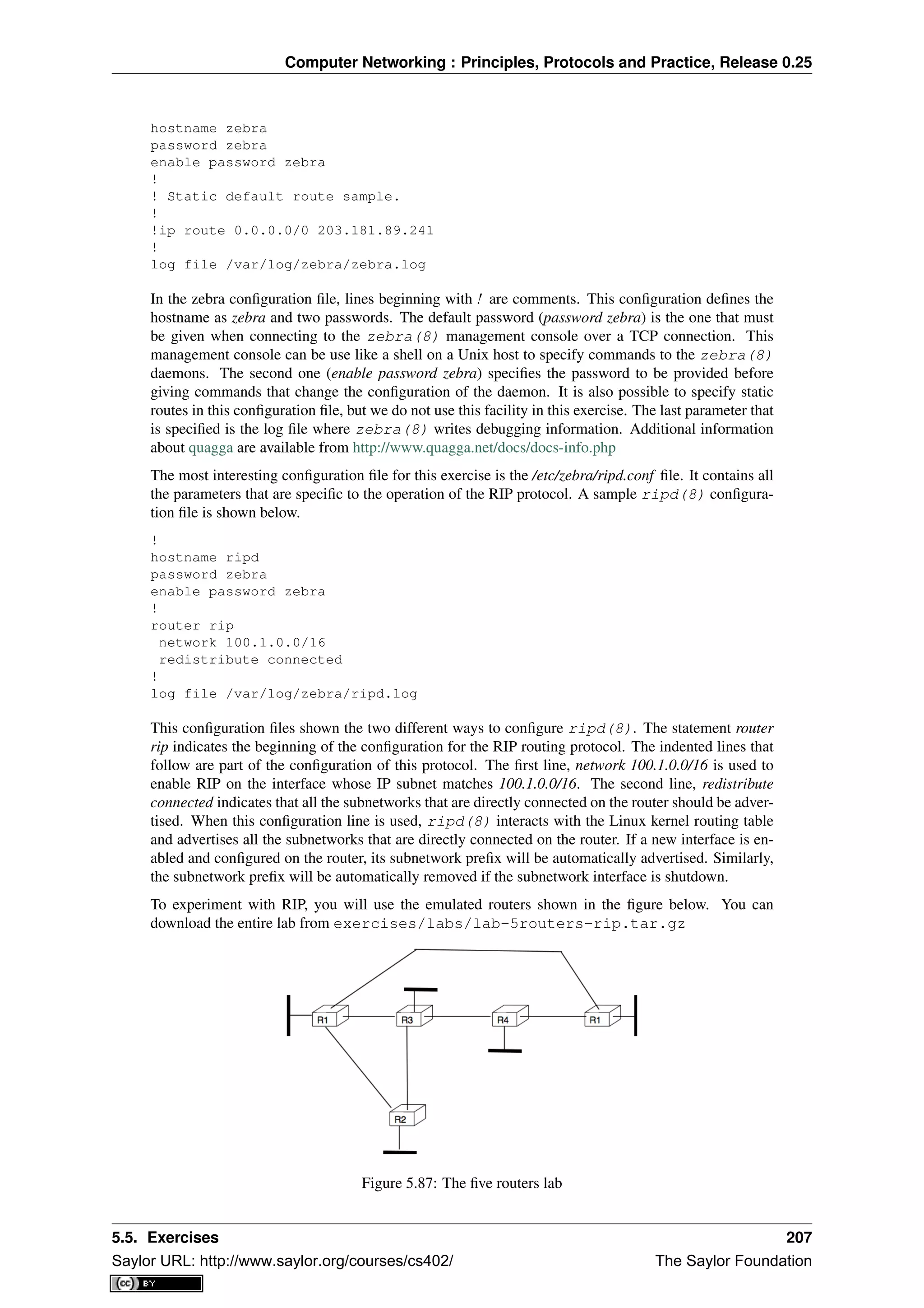 Computer Networking : Principles, Protocols and Practice, Release 0.25
hostname zebra
password zebra
enable password zebra
!
! Static default route sample.
!
!ip route 0.0.0.0/0 203.181.89.241
!
log file /var/log/zebra/zebra.log
In the zebra conﬁguration ﬁle, lines beginning with ! are comments. This conﬁguration deﬁnes the
hostname as zebra and two passwords. The default password (password zebra) is the one that must
be given when connecting to the zebra(8) management console over a TCP connection. This
management console can be use like a shell on a Unix host to specify commands to the zebra(8)
daemons. The second one (enable password zebra) speciﬁes the password to be provided before
giving commands that change the conﬁguration of the daemon. It is also possible to specify static
routes in this conﬁguration ﬁle, but we do not use this facility in this exercise. The last parameter that
is speciﬁed is the log ﬁle where zebra(8) writes debugging information. Additional information
about quagga are available from http://www.quagga.net/docs/docs-info.php
The most interesting conﬁguration ﬁle for this exercise is the /etc/zebra/ripd.conf ﬁle. It contains all
the parameters that are speciﬁc to the operation of the RIP protocol. A sample ripd(8) conﬁgura-
tion ﬁle is shown below.
!
hostname ripd
password zebra
enable password zebra
!
router rip
network 100.1.0.0/16
redistribute connected
!
log file /var/log/zebra/ripd.log
This conﬁguration ﬁles shown the two different ways to conﬁgure ripd(8). The statement router
rip indicates the beginning of the conﬁguration for the RIP routing protocol. The indented lines that
follow are part of the conﬁguration of this protocol. The ﬁrst line, network 100.1.0.0/16 is used to
enable RIP on the interface whose IP subnet matches 100.1.0.0/16. The second line, redistribute
connected indicates that all the subnetworks that are directly connected on the router should be adver-
tised. When this conﬁguration line is used, ripd(8) interacts with the Linux kernel routing table
and advertises all the subnetworks that are directly connected on the router. If a new interface is en-
abled and conﬁgured on the router, its subnetwork preﬁx will be automatically advertised. Similarly,
the subnetwork preﬁx will be automatically removed if the subnetwork interface is shutdown.
To experiment with RIP, you will use the emulated routers shown in the ﬁgure below. You can
download the entire lab from exercises/labs/lab-5routers-rip.tar.gz
Figure 5.87: The ﬁve routers lab
5.5. Exercises 207
Saylor URL: http://www.saylor.org/courses/cs402/ The Saylor Foundation
 