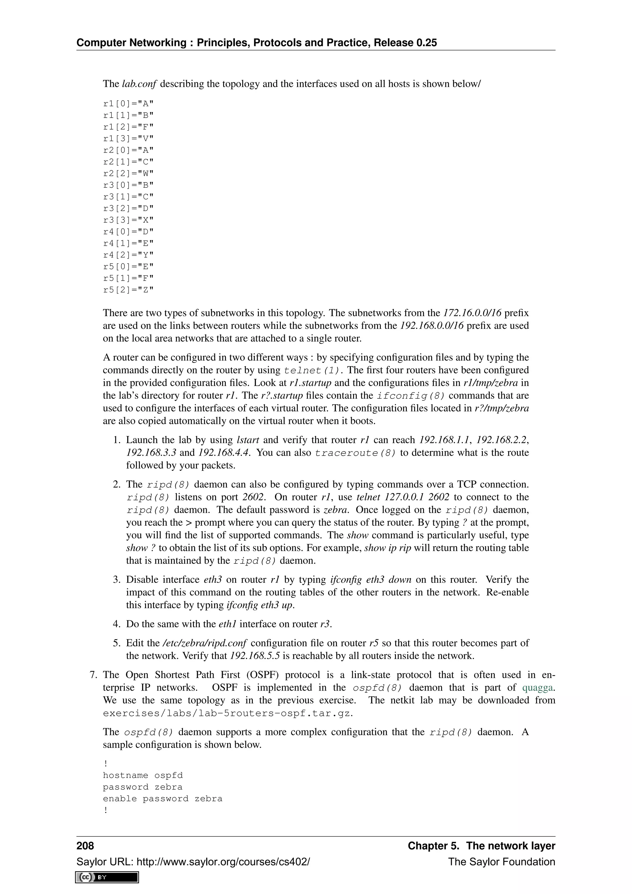 Computer Networking : Principles, Protocols and Practice, Release 0.25
The lab.conf describing the topology and the interfaces used on all hosts is shown below/
r1[0]="A"
r1[1]="B"
r1[2]="F"
r1[3]="V"
r2[0]="A"
r2[1]="C"
r2[2]="W"
r3[0]="B"
r3[1]="C"
r3[2]="D"
r3[3]="X"
r4[0]="D"
r4[1]="E"
r4[2]="Y"
r5[0]="E"
r5[1]="F"
r5[2]="Z"
There are two types of subnetworks in this topology. The subnetworks from the 172.16.0.0/16 preﬁx
are used on the links between routers while the subnetworks from the 192.168.0.0/16 preﬁx are used
on the local area networks that are attached to a single router.
A router can be conﬁgured in two different ways : by specifying conﬁguration ﬁles and by typing the
commands directly on the router by using telnet(1). The ﬁrst four routers have been conﬁgured
in the provided conﬁguration ﬁles. Look at r1.startup and the conﬁgurations ﬁles in r1/tmp/zebra in
the lab’s directory for router r1. The r?.startup ﬁles contain the ifconfig(8) commands that are
used to conﬁgure the interfaces of each virtual router. The conﬁguration ﬁles located in r?/tmp/zebra
are also copied automatically on the virtual router when it boots.
1. Launch the lab by using lstart and verify that router r1 can reach 192.168.1.1, 192.168.2.2,
192.168.3.3 and 192.168.4.4. You can also traceroute(8) to determine what is the route
followed by your packets.
2. The ripd(8) daemon can also be conﬁgured by typing commands over a TCP connection.
ripd(8) listens on port 2602. On router r1, use telnet 127.0.0.1 2602 to connect to the
ripd(8) daemon. The default password is zebra. Once logged on the ripd(8) daemon,
you reach the > prompt where you can query the status of the router. By typing ? at the prompt,
you will ﬁnd the list of supported commands. The show command is particularly useful, type
show ? to obtain the list of its sub options. For example, show ip rip will return the routing table
that is maintained by the ripd(8) daemon.
3. Disable interface eth3 on router r1 by typing ifconﬁg eth3 down on this router. Verify the
impact of this command on the routing tables of the other routers in the network. Re-enable
this interface by typing ifconﬁg eth3 up.
4. Do the same with the eth1 interface on router r3.
5. Edit the /etc/zebra/ripd.conf conﬁguration ﬁle on router r5 so that this router becomes part of
the network. Verify that 192.168.5.5 is reachable by all routers inside the network.
7. The Open Shortest Path First (OSPF) protocol is a link-state protocol that is often used in en-
terprise IP networks. OSPF is implemented in the ospfd(8) daemon that is part of quagga.
We use the same topology as in the previous exercise. The netkit lab may be downloaded from
exercises/labs/lab-5routers-ospf.tar.gz.
The ospfd(8) daemon supports a more complex conﬁguration that the ripd(8) daemon. A
sample conﬁguration is shown below.
!
hostname ospfd
password zebra
enable password zebra
!
208 Chapter 5. The network layer
Saylor URL: http://www.saylor.org/courses/cs402/ The Saylor Foundation
 