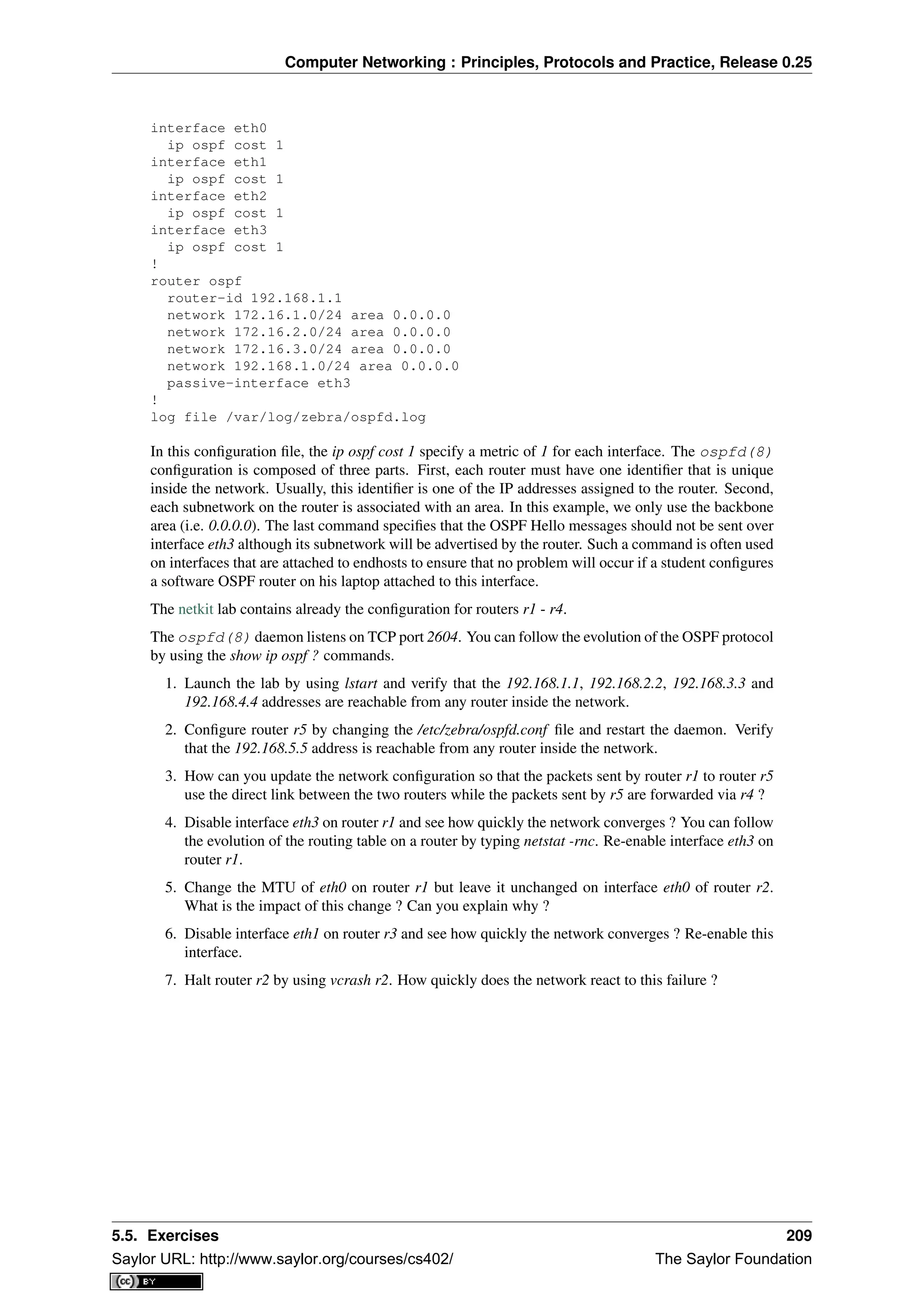 Computer Networking : Principles, Protocols and Practice, Release 0.25
interface eth0
ip ospf cost 1
interface eth1
ip ospf cost 1
interface eth2
ip ospf cost 1
interface eth3
ip ospf cost 1
!
router ospf
router-id 192.168.1.1
network 172.16.1.0/24 area 0.0.0.0
network 172.16.2.0/24 area 0.0.0.0
network 172.16.3.0/24 area 0.0.0.0
network 192.168.1.0/24 area 0.0.0.0
passive-interface eth3
!
log file /var/log/zebra/ospfd.log
In this conﬁguration ﬁle, the ip ospf cost 1 specify a metric of 1 for each interface. The ospfd(8)
conﬁguration is composed of three parts. First, each router must have one identiﬁer that is unique
inside the network. Usually, this identiﬁer is one of the IP addresses assigned to the router. Second,
each subnetwork on the router is associated with an area. In this example, we only use the backbone
area (i.e. 0.0.0.0). The last command speciﬁes that the OSPF Hello messages should not be sent over
interface eth3 although its subnetwork will be advertised by the router. Such a command is often used
on interfaces that are attached to endhosts to ensure that no problem will occur if a student conﬁgures
a software OSPF router on his laptop attached to this interface.
The netkit lab contains already the conﬁguration for routers r1 - r4.
The ospfd(8) daemon listens on TCP port 2604. You can follow the evolution of the OSPF protocol
by using the show ip ospf ? commands.
1. Launch the lab by using lstart and verify that the 192.168.1.1, 192.168.2.2, 192.168.3.3 and
192.168.4.4 addresses are reachable from any router inside the network.
2. Conﬁgure router r5 by changing the /etc/zebra/ospfd.conf ﬁle and restart the daemon. Verify
that the 192.168.5.5 address is reachable from any router inside the network.
3. How can you update the network conﬁguration so that the packets sent by router r1 to router r5
use the direct link between the two routers while the packets sent by r5 are forwarded via r4 ?
4. Disable interface eth3 on router r1 and see how quickly the network converges ? You can follow
the evolution of the routing table on a router by typing netstat -rnc. Re-enable interface eth3 on
router r1.
5. Change the MTU of eth0 on router r1 but leave it unchanged on interface eth0 of router r2.
What is the impact of this change ? Can you explain why ?
6. Disable interface eth1 on router r3 and see how quickly the network converges ? Re-enable this
interface.
7. Halt router r2 by using vcrash r2. How quickly does the network react to this failure ?
5.5. Exercises 209
Saylor URL: http://www.saylor.org/courses/cs402/ The Saylor Foundation
 