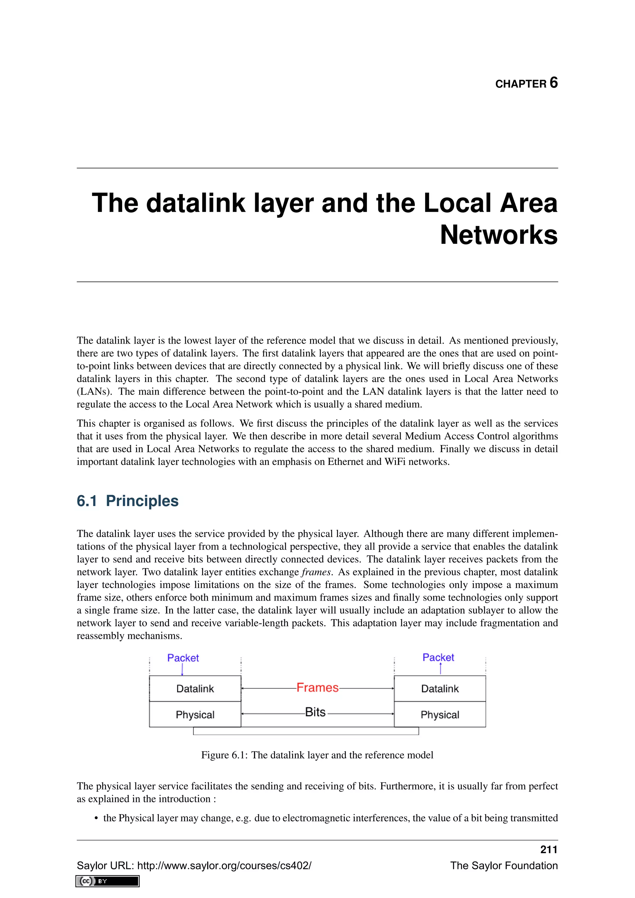 CHAPTER 6
The datalink layer and the Local Area
Networks
The datalink layer is the lowest layer of the reference model that we discuss in detail. As mentioned previously,
there are two types of datalink layers. The ﬁrst datalink layers that appeared are the ones that are used on point-
to-point links between devices that are directly connected by a physical link. We will brieﬂy discuss one of these
datalink layers in this chapter. The second type of datalink layers are the ones used in Local Area Networks
(LANs). The main difference between the point-to-point and the LAN datalink layers is that the latter need to
regulate the access to the Local Area Network which is usually a shared medium.
This chapter is organised as follows. We ﬁrst discuss the principles of the datalink layer as well as the services
that it uses from the physical layer. We then describe in more detail several Medium Access Control algorithms
that are used in Local Area Networks to regulate the access to the shared medium. Finally we discuss in detail
important datalink layer technologies with an emphasis on Ethernet and WiFi networks.
6.1 Principles
The datalink layer uses the service provided by the physical layer. Although there are many different implemen-
tations of the physical layer from a technological perspective, they all provide a service that enables the datalink
layer to send and receive bits between directly connected devices. The datalink layer receives packets from the
network layer. Two datalink layer entities exchange frames. As explained in the previous chapter, most datalink
layer technologies impose limitations on the size of the frames. Some technologies only impose a maximum
frame size, others enforce both minimum and maximum frames sizes and ﬁnally some technologies only support
a single frame size. In the latter case, the datalink layer will usually include an adaptation sublayer to allow the
network layer to send and receive variable-length packets. This adaptation layer may include fragmentation and
reassembly mechanisms.
Figure 6.1: The datalink layer and the reference model
The physical layer service facilitates the sending and receiving of bits. Furthermore, it is usually far from perfect
as explained in the introduction :
• the Physical layer may change, e.g. due to electromagnetic interferences, the value of a bit being transmitted
211
Saylor URL: http://www.saylor.org/courses/cs402/ The Saylor Foundation
 