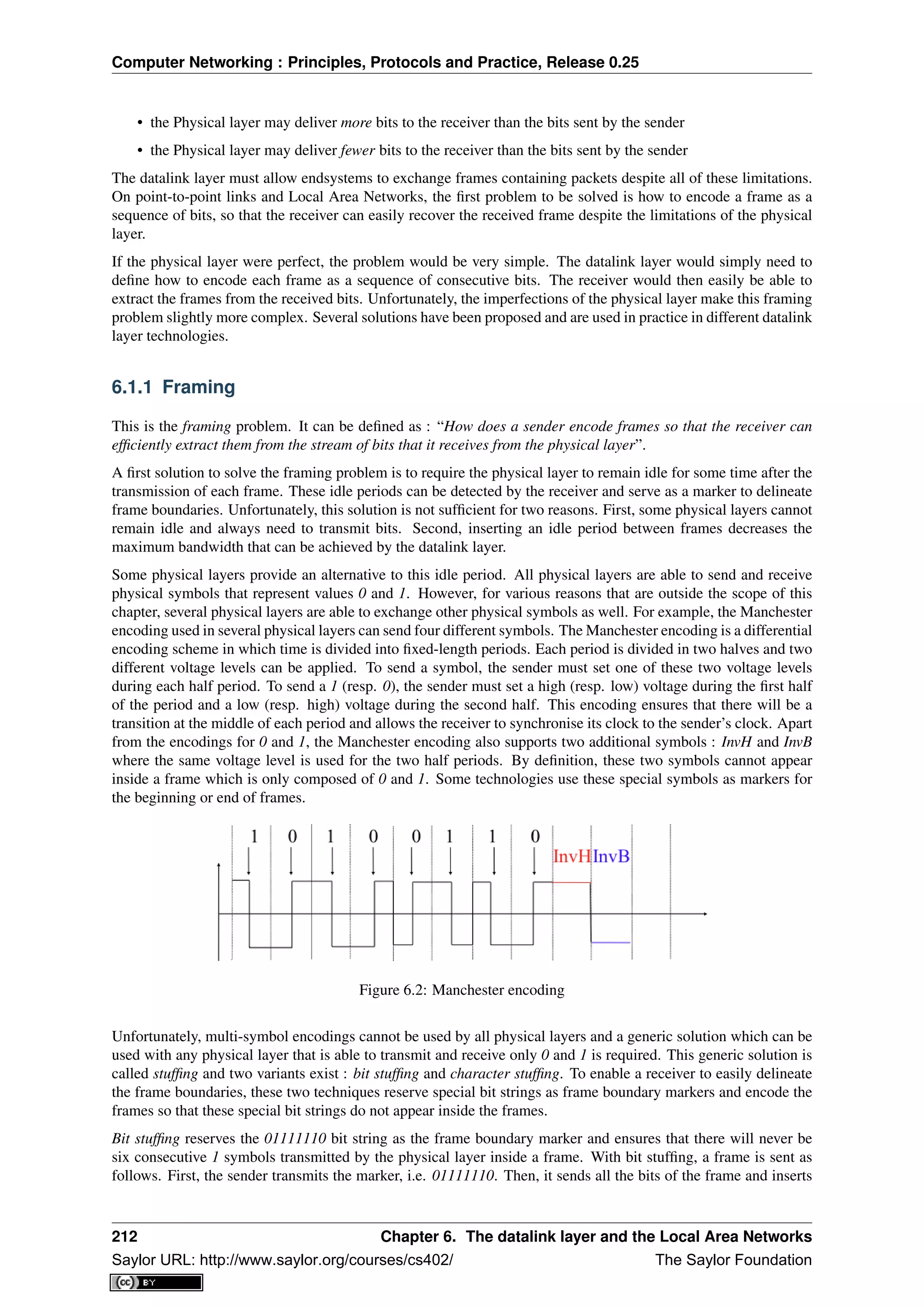 Computer Networking : Principles, Protocols and Practice, Release 0.25
• the Physical layer may deliver more bits to the receiver than the bits sent by the sender
• the Physical layer may deliver fewer bits to the receiver than the bits sent by the sender
The datalink layer must allow endsystems to exchange frames containing packets despite all of these limitations.
On point-to-point links and Local Area Networks, the ﬁrst problem to be solved is how to encode a frame as a
sequence of bits, so that the receiver can easily recover the received frame despite the limitations of the physical
layer.
If the physical layer were perfect, the problem would be very simple. The datalink layer would simply need to
deﬁne how to encode each frame as a sequence of consecutive bits. The receiver would then easily be able to
extract the frames from the received bits. Unfortunately, the imperfections of the physical layer make this framing
problem slightly more complex. Several solutions have been proposed and are used in practice in different datalink
layer technologies.
6.1.1 Framing
This is the framing problem. It can be deﬁned as : “How does a sender encode frames so that the receiver can
efﬁciently extract them from the stream of bits that it receives from the physical layer”.
A ﬁrst solution to solve the framing problem is to require the physical layer to remain idle for some time after the
transmission of each frame. These idle periods can be detected by the receiver and serve as a marker to delineate
frame boundaries. Unfortunately, this solution is not sufﬁcient for two reasons. First, some physical layers cannot
remain idle and always need to transmit bits. Second, inserting an idle period between frames decreases the
maximum bandwidth that can be achieved by the datalink layer.
Some physical layers provide an alternative to this idle period. All physical layers are able to send and receive
physical symbols that represent values 0 and 1. However, for various reasons that are outside the scope of this
chapter, several physical layers are able to exchange other physical symbols as well. For example, the Manchester
encoding used in several physical layers can send four different symbols. The Manchester encoding is a differential
encoding scheme in which time is divided into ﬁxed-length periods. Each period is divided in two halves and two
different voltage levels can be applied. To send a symbol, the sender must set one of these two voltage levels
during each half period. To send a 1 (resp. 0), the sender must set a high (resp. low) voltage during the ﬁrst half
of the period and a low (resp. high) voltage during the second half. This encoding ensures that there will be a
transition at the middle of each period and allows the receiver to synchronise its clock to the sender’s clock. Apart
from the encodings for 0 and 1, the Manchester encoding also supports two additional symbols : InvH and InvB
where the same voltage level is used for the two half periods. By deﬁnition, these two symbols cannot appear
inside a frame which is only composed of 0 and 1. Some technologies use these special symbols as markers for
the beginning or end of frames.
Figure 6.2: Manchester encoding
Unfortunately, multi-symbol encodings cannot be used by all physical layers and a generic solution which can be
used with any physical layer that is able to transmit and receive only 0 and 1 is required. This generic solution is
called stufﬁng and two variants exist : bit stufﬁng and character stufﬁng. To enable a receiver to easily delineate
the frame boundaries, these two techniques reserve special bit strings as frame boundary markers and encode the
frames so that these special bit strings do not appear inside the frames.
Bit stufﬁng reserves the 01111110 bit string as the frame boundary marker and ensures that there will never be
six consecutive 1 symbols transmitted by the physical layer inside a frame. With bit stufﬁng, a frame is sent as
follows. First, the sender transmits the marker, i.e. 01111110. Then, it sends all the bits of the frame and inserts
212 Chapter 6. The datalink layer and the Local Area Networks
Saylor URL: http://www.saylor.org/courses/cs402/ The Saylor Foundation
 