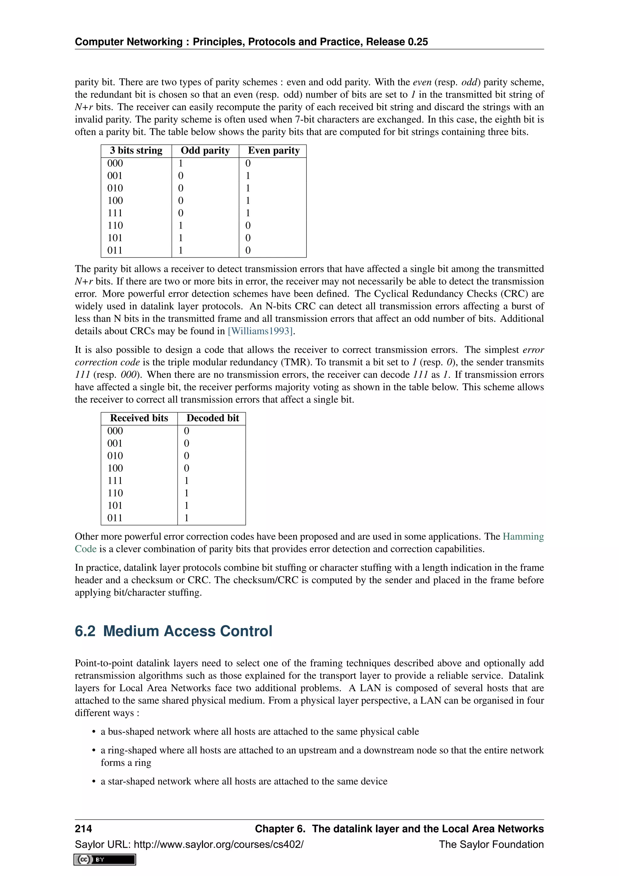 Computer Networking : Principles, Protocols and Practice, Release 0.25
parity bit. There are two types of parity schemes : even and odd parity. With the even (resp. odd) parity scheme,
the redundant bit is chosen so that an even (resp. odd) number of bits are set to 1 in the transmitted bit string of
N+r bits. The receiver can easily recompute the parity of each received bit string and discard the strings with an
invalid parity. The parity scheme is often used when 7-bit characters are exchanged. In this case, the eighth bit is
often a parity bit. The table below shows the parity bits that are computed for bit strings containing three bits.
3 bits string Odd parity Even parity
000 1 0
001 0 1
010 0 1
100 0 1
111 0 1
110 1 0
101 1 0
011 1 0
The parity bit allows a receiver to detect transmission errors that have affected a single bit among the transmitted
N+r bits. If there are two or more bits in error, the receiver may not necessarily be able to detect the transmission
error. More powerful error detection schemes have been deﬁned. The Cyclical Redundancy Checks (CRC) are
widely used in datalink layer protocols. An N-bits CRC can detect all transmission errors affecting a burst of
less than N bits in the transmitted frame and all transmission errors that affect an odd number of bits. Additional
details about CRCs may be found in [Williams1993].
It is also possible to design a code that allows the receiver to correct transmission errors. The simplest error
correction code is the triple modular redundancy (TMR). To transmit a bit set to 1 (resp. 0), the sender transmits
111 (resp. 000). When there are no transmission errors, the receiver can decode 111 as 1. If transmission errors
have affected a single bit, the receiver performs majority voting as shown in the table below. This scheme allows
the receiver to correct all transmission errors that affect a single bit.
Received bits Decoded bit
000 0
001 0
010 0
100 0
111 1
110 1
101 1
011 1
Other more powerful error correction codes have been proposed and are used in some applications. The Hamming
Code is a clever combination of parity bits that provides error detection and correction capabilities.
In practice, datalink layer protocols combine bit stufﬁng or character stufﬁng with a length indication in the frame
header and a checksum or CRC. The checksum/CRC is computed by the sender and placed in the frame before
applying bit/character stufﬁng.
6.2 Medium Access Control
Point-to-point datalink layers need to select one of the framing techniques described above and optionally add
retransmission algorithms such as those explained for the transport layer to provide a reliable service. Datalink
layers for Local Area Networks face two additional problems. A LAN is composed of several hosts that are
attached to the same shared physical medium. From a physical layer perspective, a LAN can be organised in four
different ways :
• a bus-shaped network where all hosts are attached to the same physical cable
• a ring-shaped where all hosts are attached to an upstream and a downstream node so that the entire network
forms a ring
• a star-shaped network where all hosts are attached to the same device
214 Chapter 6. The datalink layer and the Local Area Networks
Saylor URL: http://www.saylor.org/courses/cs402/ The Saylor Foundation
 