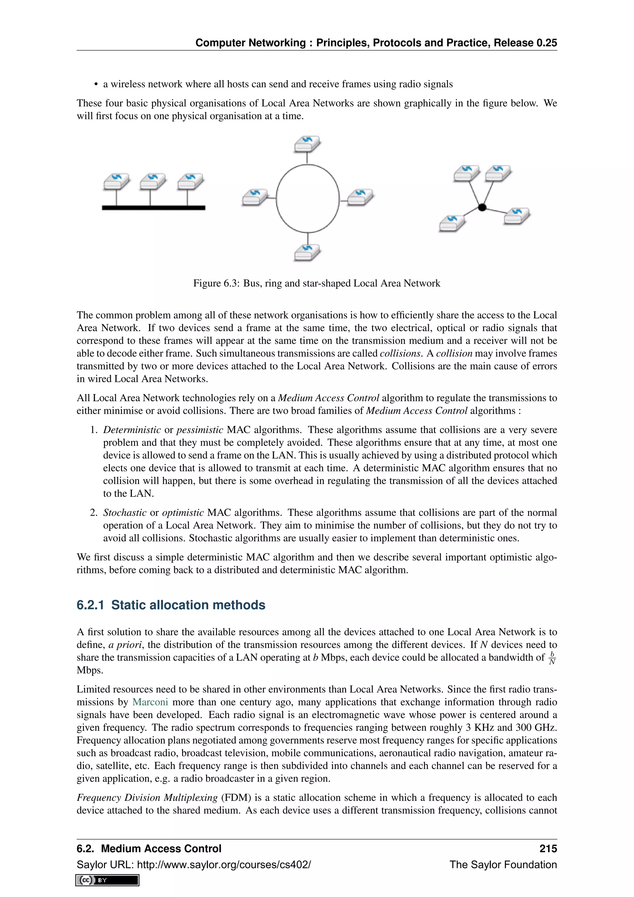 Computer Networking : Principles, Protocols and Practice, Release 0.25
• a wireless network where all hosts can send and receive frames using radio signals
These four basic physical organisations of Local Area Networks are shown graphically in the ﬁgure below. We
will ﬁrst focus on one physical organisation at a time.
Figure 6.3: Bus, ring and star-shaped Local Area Network
The common problem among all of these network organisations is how to efﬁciently share the access to the Local
Area Network. If two devices send a frame at the same time, the two electrical, optical or radio signals that
correspond to these frames will appear at the same time on the transmission medium and a receiver will not be
able to decode either frame. Such simultaneous transmissions are called collisions. A collision may involve frames
transmitted by two or more devices attached to the Local Area Network. Collisions are the main cause of errors
in wired Local Area Networks.
All Local Area Network technologies rely on a Medium Access Control algorithm to regulate the transmissions to
either minimise or avoid collisions. There are two broad families of Medium Access Control algorithms :
1. Deterministic or pessimistic MAC algorithms. These algorithms assume that collisions are a very severe
problem and that they must be completely avoided. These algorithms ensure that at any time, at most one
device is allowed to send a frame on the LAN. This is usually achieved by using a distributed protocol which
elects one device that is allowed to transmit at each time. A deterministic MAC algorithm ensures that no
collision will happen, but there is some overhead in regulating the transmission of all the devices attached
to the LAN.
2. Stochastic or optimistic MAC algorithms. These algorithms assume that collisions are part of the normal
operation of a Local Area Network. They aim to minimise the number of collisions, but they do not try to
avoid all collisions. Stochastic algorithms are usually easier to implement than deterministic ones.
We ﬁrst discuss a simple deterministic MAC algorithm and then we describe several important optimistic algo-
rithms, before coming back to a distributed and deterministic MAC algorithm.
6.2.1 Static allocation methods
A ﬁrst solution to share the available resources among all the devices attached to one Local Area Network is to
deﬁne, a priori, the distribution of the transmission resources among the different devices. If N devices need to
share the transmission capacities of a LAN operating at b Mbps, each device could be allocated a bandwidth of b
N
Mbps.
Limited resources need to be shared in other environments than Local Area Networks. Since the ﬁrst radio trans-
missions by Marconi more than one century ago, many applications that exchange information through radio
signals have been developed. Each radio signal is an electromagnetic wave whose power is centered around a
given frequency. The radio spectrum corresponds to frequencies ranging between roughly 3 KHz and 300 GHz.
Frequency allocation plans negotiated among governments reserve most frequency ranges for speciﬁc applications
such as broadcast radio, broadcast television, mobile communications, aeronautical radio navigation, amateur ra-
dio, satellite, etc. Each frequency range is then subdivided into channels and each channel can be reserved for a
given application, e.g. a radio broadcaster in a given region.
Frequency Division Multiplexing (FDM) is a static allocation scheme in which a frequency is allocated to each
device attached to the shared medium. As each device uses a different transmission frequency, collisions cannot
6.2. Medium Access Control 215
Saylor URL: http://www.saylor.org/courses/cs402/ The Saylor Foundation
 