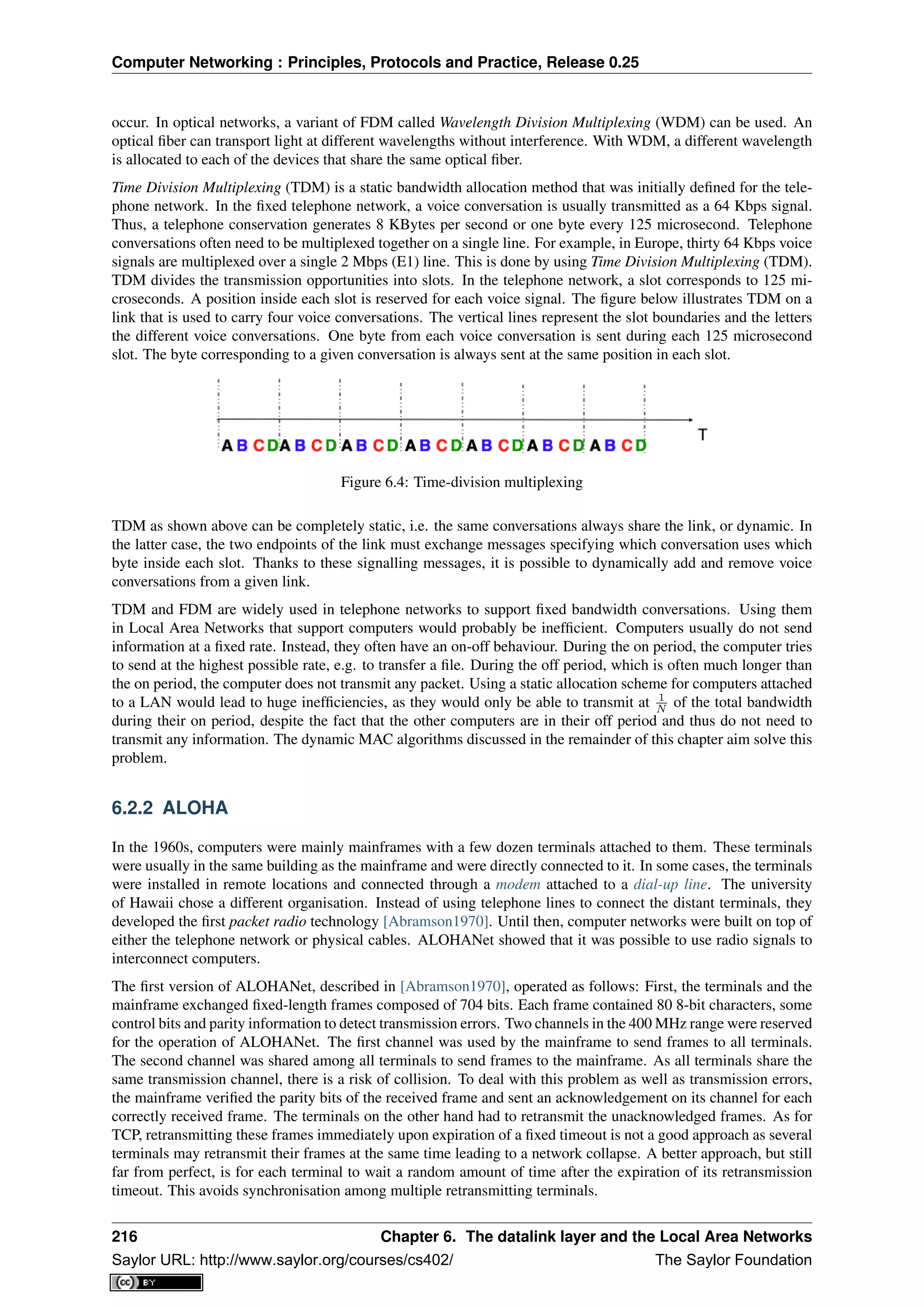 Computer Networking : Principles, Protocols and Practice, Release 0.25
occur. In optical networks, a variant of FDM called Wavelength Division Multiplexing (WDM) can be used. An
optical ﬁber can transport light at different wavelengths without interference. With WDM, a different wavelength
is allocated to each of the devices that share the same optical ﬁber.
Time Division Multiplexing (TDM) is a static bandwidth allocation method that was initially deﬁned for the tele-
phone network. In the ﬁxed telephone network, a voice conversation is usually transmitted as a 64 Kbps signal.
Thus, a telephone conservation generates 8 KBytes per second or one byte every 125 microsecond. Telephone
conversations often need to be multiplexed together on a single line. For example, in Europe, thirty 64 Kbps voice
signals are multiplexed over a single 2 Mbps (E1) line. This is done by using Time Division Multiplexing (TDM).
TDM divides the transmission opportunities into slots. In the telephone network, a slot corresponds to 125 mi-
croseconds. A position inside each slot is reserved for each voice signal. The ﬁgure below illustrates TDM on a
link that is used to carry four voice conversations. The vertical lines represent the slot boundaries and the letters
the different voice conversations. One byte from each voice conversation is sent during each 125 microsecond
slot. The byte corresponding to a given conversation is always sent at the same position in each slot.
Figure 6.4: Time-division multiplexing
TDM as shown above can be completely static, i.e. the same conversations always share the link, or dynamic. In
the latter case, the two endpoints of the link must exchange messages specifying which conversation uses which
byte inside each slot. Thanks to these signalling messages, it is possible to dynamically add and remove voice
conversations from a given link.
TDM and FDM are widely used in telephone networks to support ﬁxed bandwidth conversations. Using them
in Local Area Networks that support computers would probably be inefﬁcient. Computers usually do not send
information at a ﬁxed rate. Instead, they often have an on-off behaviour. During the on period, the computer tries
to send at the highest possible rate, e.g. to transfer a ﬁle. During the off period, which is often much longer than
the on period, the computer does not transmit any packet. Using a static allocation scheme for computers attached
to a LAN would lead to huge inefﬁciencies, as they would only be able to transmit at 1
N of the total bandwidth
during their on period, despite the fact that the other computers are in their off period and thus do not need to
transmit any information. The dynamic MAC algorithms discussed in the remainder of this chapter aim solve this
problem.
6.2.2 ALOHA
In the 1960s, computers were mainly mainframes with a few dozen terminals attached to them. These terminals
were usually in the same building as the mainframe and were directly connected to it. In some cases, the terminals
were installed in remote locations and connected through a modem attached to a dial-up line. The university
of Hawaii chose a different organisation. Instead of using telephone lines to connect the distant terminals, they
developed the ﬁrst packet radio technology [Abramson1970]. Until then, computer networks were built on top of
either the telephone network or physical cables. ALOHANet showed that it was possible to use radio signals to
interconnect computers.
The ﬁrst version of ALOHANet, described in [Abramson1970], operated as follows: First, the terminals and the
mainframe exchanged ﬁxed-length frames composed of 704 bits. Each frame contained 80 8-bit characters, some
control bits and parity information to detect transmission errors. Two channels in the 400 MHz range were reserved
for the operation of ALOHANet. The ﬁrst channel was used by the mainframe to send frames to all terminals.
The second channel was shared among all terminals to send frames to the mainframe. As all terminals share the
same transmission channel, there is a risk of collision. To deal with this problem as well as transmission errors,
the mainframe veriﬁed the parity bits of the received frame and sent an acknowledgement on its channel for each
correctly received frame. The terminals on the other hand had to retransmit the unacknowledged frames. As for
TCP, retransmitting these frames immediately upon expiration of a ﬁxed timeout is not a good approach as several
terminals may retransmit their frames at the same time leading to a network collapse. A better approach, but still
far from perfect, is for each terminal to wait a random amount of time after the expiration of its retransmission
timeout. This avoids synchronisation among multiple retransmitting terminals.
216 Chapter 6. The datalink layer and the Local Area Networks
Saylor URL: http://www.saylor.org/courses/cs402/ The Saylor Foundation
 