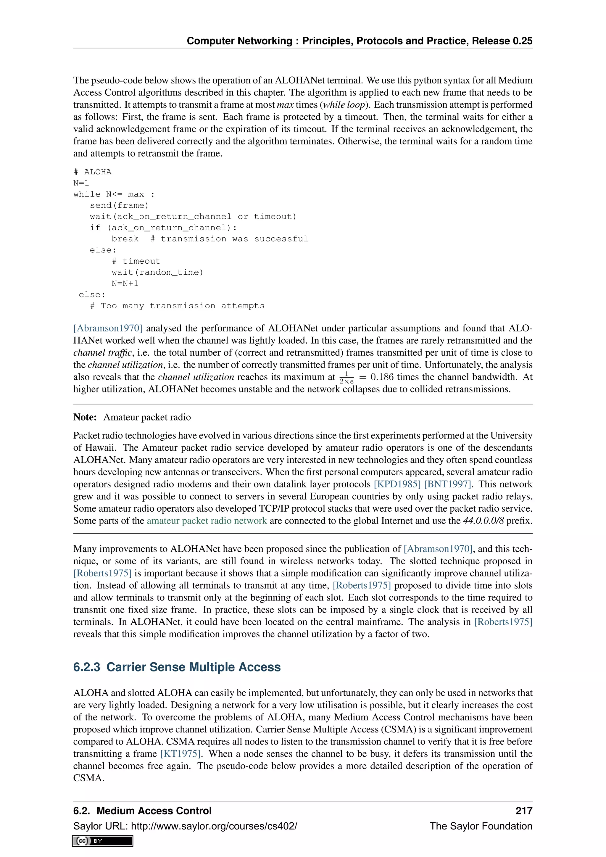 Computer Networking : Principles, Protocols and Practice, Release 0.25
The pseudo-code below shows the operation of an ALOHANet terminal. We use this python syntax for all Medium
Access Control algorithms described in this chapter. The algorithm is applied to each new frame that needs to be
transmitted. It attempts to transmit a frame at most max times (while loop). Each transmission attempt is performed
as follows: First, the frame is sent. Each frame is protected by a timeout. Then, the terminal waits for either a
valid acknowledgement frame or the expiration of its timeout. If the terminal receives an acknowledgement, the
frame has been delivered correctly and the algorithm terminates. Otherwise, the terminal waits for a random time
and attempts to retransmit the frame.
# ALOHA
N=1
while N<= max :
send(frame)
wait(ack_on_return_channel or timeout)
if (ack_on_return_channel):
break # transmission was successful
else:
# timeout
wait(random_time)
N=N+1
else:
# Too many transmission attempts
[Abramson1970] analysed the performance of ALOHANet under particular assumptions and found that ALO-
HANet worked well when the channel was lightly loaded. In this case, the frames are rarely retransmitted and the
channel trafﬁc, i.e. the total number of (correct and retransmitted) frames transmitted per unit of time is close to
the channel utilization, i.e. the number of correctly transmitted frames per unit of time. Unfortunately, the analysis
also reveals that the channel utilization reaches its maximum at 1
2×e = 0.186 times the channel bandwidth. At
higher utilization, ALOHANet becomes unstable and the network collapses due to collided retransmissions.
Note: Amateur packet radio
Packet radio technologies have evolved in various directions since the ﬁrst experiments performed at the University
of Hawaii. The Amateur packet radio service developed by amateur radio operators is one of the descendants
ALOHANet. Many amateur radio operators are very interested in new technologies and they often spend countless
hours developing new antennas or transceivers. When the ﬁrst personal computers appeared, several amateur radio
operators designed radio modems and their own datalink layer protocols [KPD1985] [BNT1997]. This network
grew and it was possible to connect to servers in several European countries by only using packet radio relays.
Some amateur radio operators also developed TCP/IP protocol stacks that were used over the packet radio service.
Some parts of the amateur packet radio network are connected to the global Internet and use the 44.0.0.0/8 preﬁx.
Many improvements to ALOHANet have been proposed since the publication of [Abramson1970], and this tech-
nique, or some of its variants, are still found in wireless networks today. The slotted technique proposed in
[Roberts1975] is important because it shows that a simple modiﬁcation can signiﬁcantly improve channel utiliza-
tion. Instead of allowing all terminals to transmit at any time, [Roberts1975] proposed to divide time into slots
and allow terminals to transmit only at the beginning of each slot. Each slot corresponds to the time required to
transmit one ﬁxed size frame. In practice, these slots can be imposed by a single clock that is received by all
terminals. In ALOHANet, it could have been located on the central mainframe. The analysis in [Roberts1975]
reveals that this simple modiﬁcation improves the channel utilization by a factor of two.
6.2.3 Carrier Sense Multiple Access
ALOHA and slotted ALOHA can easily be implemented, but unfortunately, they can only be used in networks that
are very lightly loaded. Designing a network for a very low utilisation is possible, but it clearly increases the cost
of the network. To overcome the problems of ALOHA, many Medium Access Control mechanisms have been
proposed which improve channel utilization. Carrier Sense Multiple Access (CSMA) is a signiﬁcant improvement
compared to ALOHA. CSMA requires all nodes to listen to the transmission channel to verify that it is free before
transmitting a frame [KT1975]. When a node senses the channel to be busy, it defers its transmission until the
channel becomes free again. The pseudo-code below provides a more detailed description of the operation of
CSMA.
6.2. Medium Access Control 217
Saylor URL: http://www.saylor.org/courses/cs402/ The Saylor Foundation
 